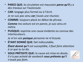 • PARCE QUE: la circulation est mauvaise parce qu’il y a
des travaux sur l’autoroute.
• CAR: langage plus formel ou à l’écrit.
Je ne suis pas venu car j’avais une réunion.
• COMME: toujours placé en début de phrase.
Comme ma voiture est en panne, je suis venu en
métro.
• PUISQUE: exprime une cause évidente ou connue des
interlocuteurs.
Je m’en vais puisque personne ne m’écoute.
• ÉTANT DONNÉ QUE: fait indiscutable.
Étant donné qu’il est susceptible, il faut faire attention
à ce que tu lui dis.
• SOUS PRÉTEXTE QUE: la cause est mise en doute.
Il n’a pas acheté de sandwich sous prétexte qu’il
n’avait pas faim.
 