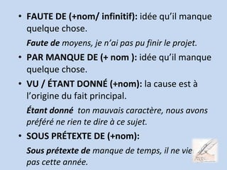 • FAUTE DE (+nom/ infinitif): idée qu’il manque
quelque chose.
Faute de moyens, je n’ai pas pu finir le projet.
• PAR MANQUE DE (+ nom ): idée qu’il manque
quelque chose.
• VU / ÉTANT DONNÉ (+nom): la cause est à
l’origine du fait principal.
Étant donné ton mauvais caractère, nous avons
préféré ne rien te dire à ce sujet.
• SOUS PRÉTEXTE DE (+nom):
Sous prétexte de manque de temps, il ne viendra
pas cette année.
 