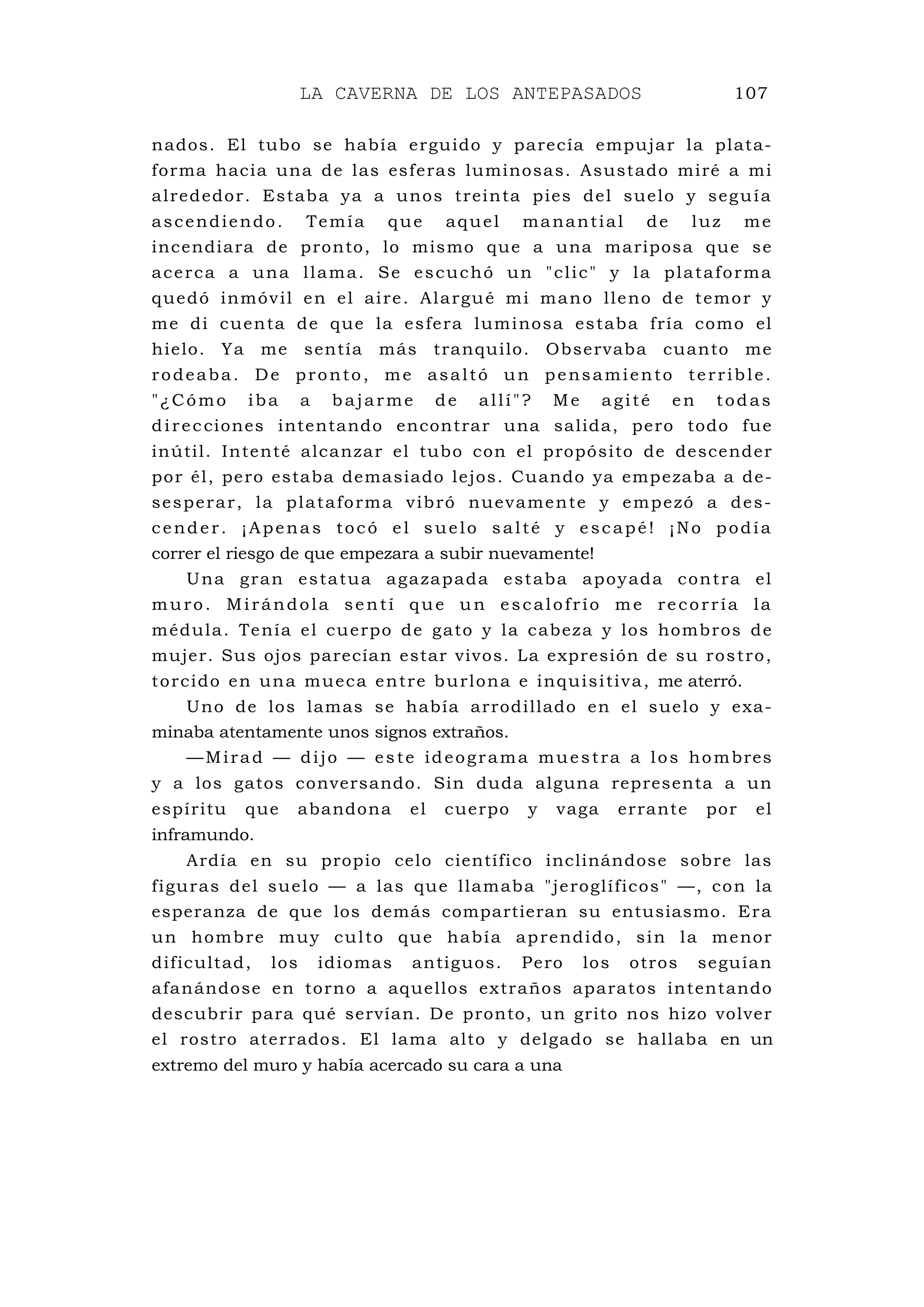 LA CAVERNA DE LOS ANTEPASADOS 107
nados. El tubo se había erguido y parecía empujar la plata-
forma hacia una de las esferas luminosas. Asustado miré a mi
alrededor. Estaba ya a unos treinta pies del suelo y seguía
ascendiendo. Temía que aquel manantial de luz me
incendiara de pronto, lo mismo que a una mariposa que se
acerca a una llama. Se escuchó un "clic" y la plataforma
quedó inmóvil en el aire. Alargué mi mano lleno de temor y
me di cuenta de que la esfera luminosa estaba fría como el
hielo. Ya me sentía más tranquilo. Observaba cuanto me
rodeaba. De pronto, me asaltó un pensamiento terrible.
"¿Cómo iba a bajarme de allí"? Me agité en todas
direcciones intentando encontrar una salida, pero todo fue
inútil. Intenté alcanzar el tubo con el propósito de descender
por él, pero estaba demasiado lejos. Cuando ya empezaba a de-
sesperar, la plataforma vibró nuevamente y empezó a des-
cender. ¡Apenas tocó el suelo salté y escapé! ¡No podía
correr el riesgo de que empezara a subir nuevamente!
Una gran estatua agazapada estaba apoyada contra el
muro. Mirándola sentí que un escalofrío me recorría la
médula. Tenía el cuerpo de gato y la cabeza y los hombros de
mujer. Sus ojos parecían estar vivos. La expresión de su rostro,
torcido en una mueca entre burlona e inquisitiva, me aterró.
Uno de los lamas se había arrodillado en el suelo y exa-
minaba atentamente unos signos extraños.
—Mirad — dijo — este ideograma muestra a los hombres
y a los gatos conversando. Sin duda alguna representa a un
espíritu que abandona el cuerpo y vaga errante por el
inframundo.
Ardía en su propio celo científico inclinándose sobre las
figuras del suelo — a las que llamaba "jeroglíficos" —, con la
esperanza de que los demás compartieran su entusiasmo. Era
un hombre muy culto que había aprendido, sin la menor
dificultad, los idiomas antiguos. Pero los otros seguían
afanándose en torno a aquellos extraños aparatos intentando
descubrir para qué servían. De pronto, un grito nos hizo volver
el rostro aterrados. El lama alto y delgado se hallaba en un
extremo del muro y había acercado su cara a una
 