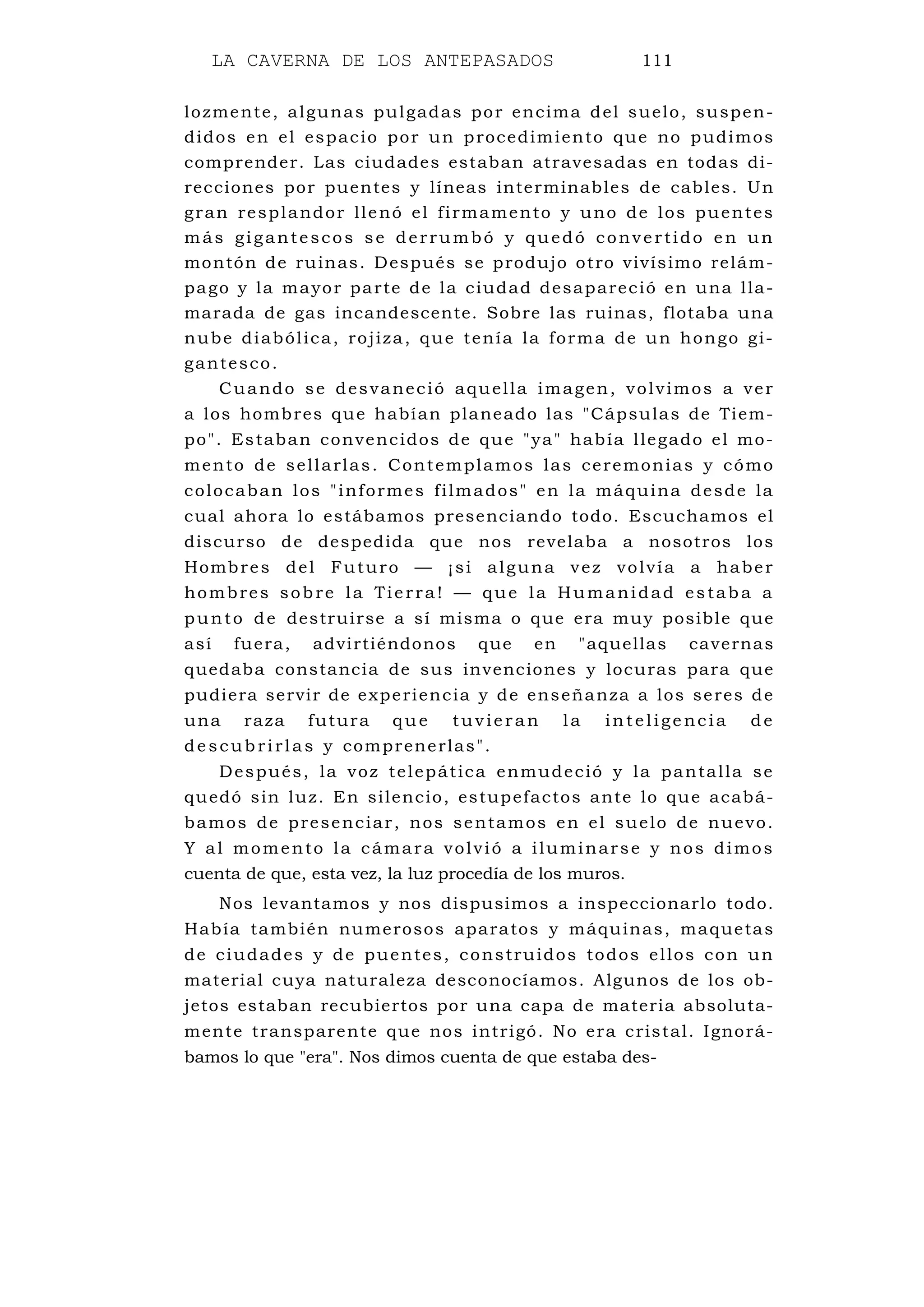LA CAVERNA DE LOS ANTEPASADOS 111
lozmente, algunas pulgadas por encima del suelo, suspen-
didos en el espacio por un procedimiento que no pudimos
comprender. Las ciudades estaban atravesadas en todas di-
recciones por puentes y líneas interminables de cables. Un
gran resplandor llenó el firmamento y uno de los puentes
más gigantescos se derrumbó y quedó convertido en un
montón de ruinas. Después se produjo otro vivísimo relám-
pago y la mayor parte de la ciudad desapareció en una lla-
marada de gas incandescente. Sobre las ruinas, flotaba una
nube diabólica, rojiza, que tenía la forma de un hongo gi-
gantesco.
Cuando se desvaneció aquella imagen, volvimos a ver
a los hombres que habían planeado las "Cápsulas de Tiem-
po". Estaban convencidos de que "ya" había llegado el mo-
mento de sellarlas. Contemplamos las ceremonias y cómo
colocaban los "informes filmados" en la máquina desde la
cual ahora lo estábamos presenciando todo. Escuchamos el
discurso de despedida que nos revelaba a nosotros los
Hombres del Futuro — ¡si alguna vez volvía a haber
hombres sobre la Tierra! — que la Humanidad estaba a
punto de destruirse a sí misma o que era muy posible que
así fuera, advirtiéndonos que en "aquellas cavernas
quedaba constancia de sus invenciones y locuras para que
pudiera servir de experiencia y de enseñanza a los seres de
una raza futura que tuv ieran la intelige ncia de
de scubrirlas y comprenerlas".
Después, la voz telepática enmudeció y la pantalla se
quedó sin luz. En silencio, estupefactos ante lo que acabá-
bamos de presenciar, nos sentamos en el suelo de nuevo.
Y al momento la cámara volvió a iluminarse y nos dimos
cuenta de que, esta vez, la luz procedía de los muros.
Nos levantamos y nos dispusimos a inspeccionarlo todo.
Había también numerosos aparatos y máquinas, maquetas
de ciudades y de puentes, construidos todos ellos con un
material cuya naturaleza desconocíamos. Algunos de los ob-
jetos estaban recubiertos por una capa de materia absoluta-
mente transparente que nos intrigó. No era cristal. Ignorá-
bamos lo que "era". Nos dimos cuenta de que estaba des-
 