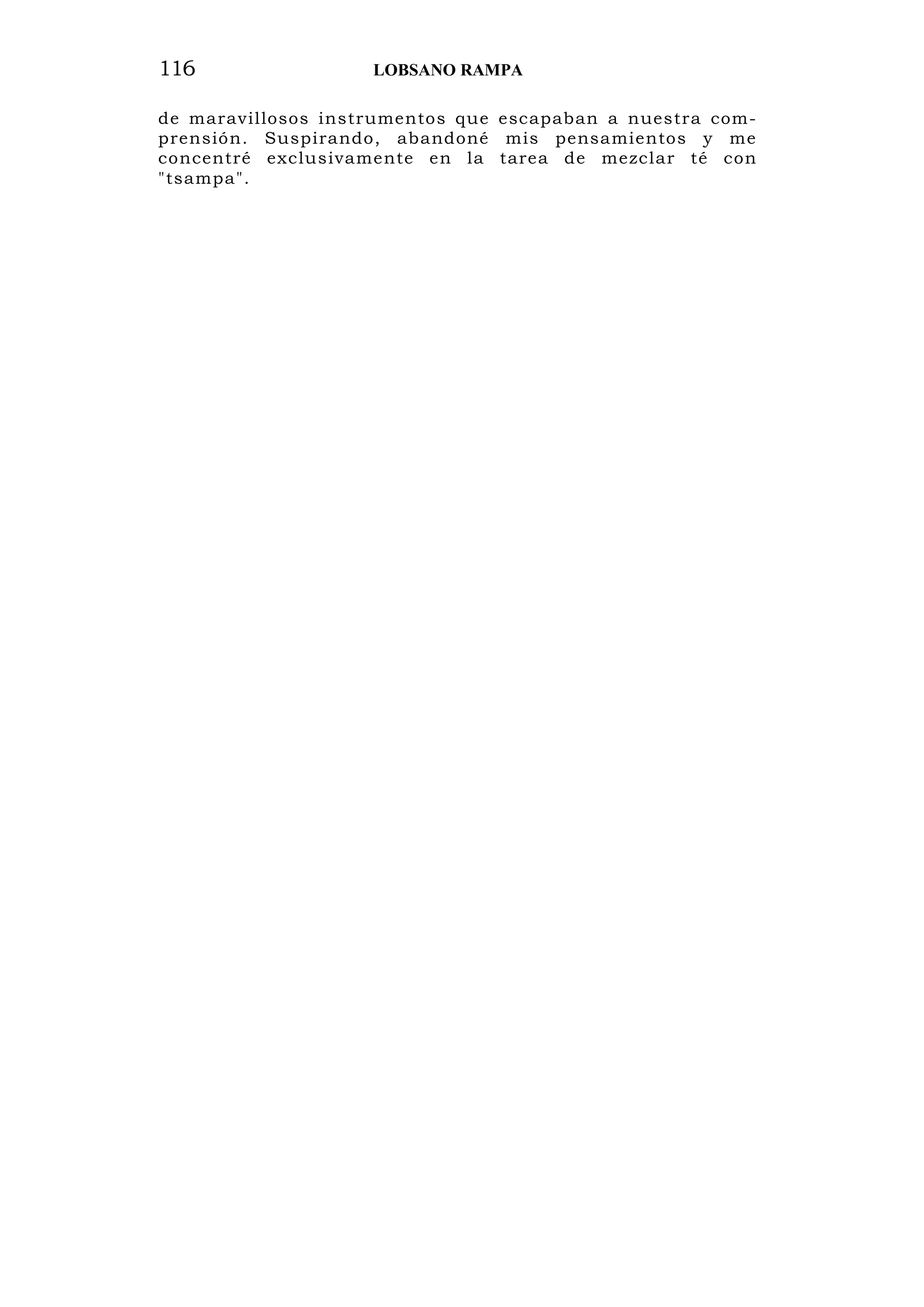 116 LOBSANO RAMPA
de maravillosos instrumentos que escapaban a nuestra com-
prensión. Suspirando, abandoné mis pensamientos y me
concentré exclusivamente en la tarea de mezclar té con
"tsampa".
 