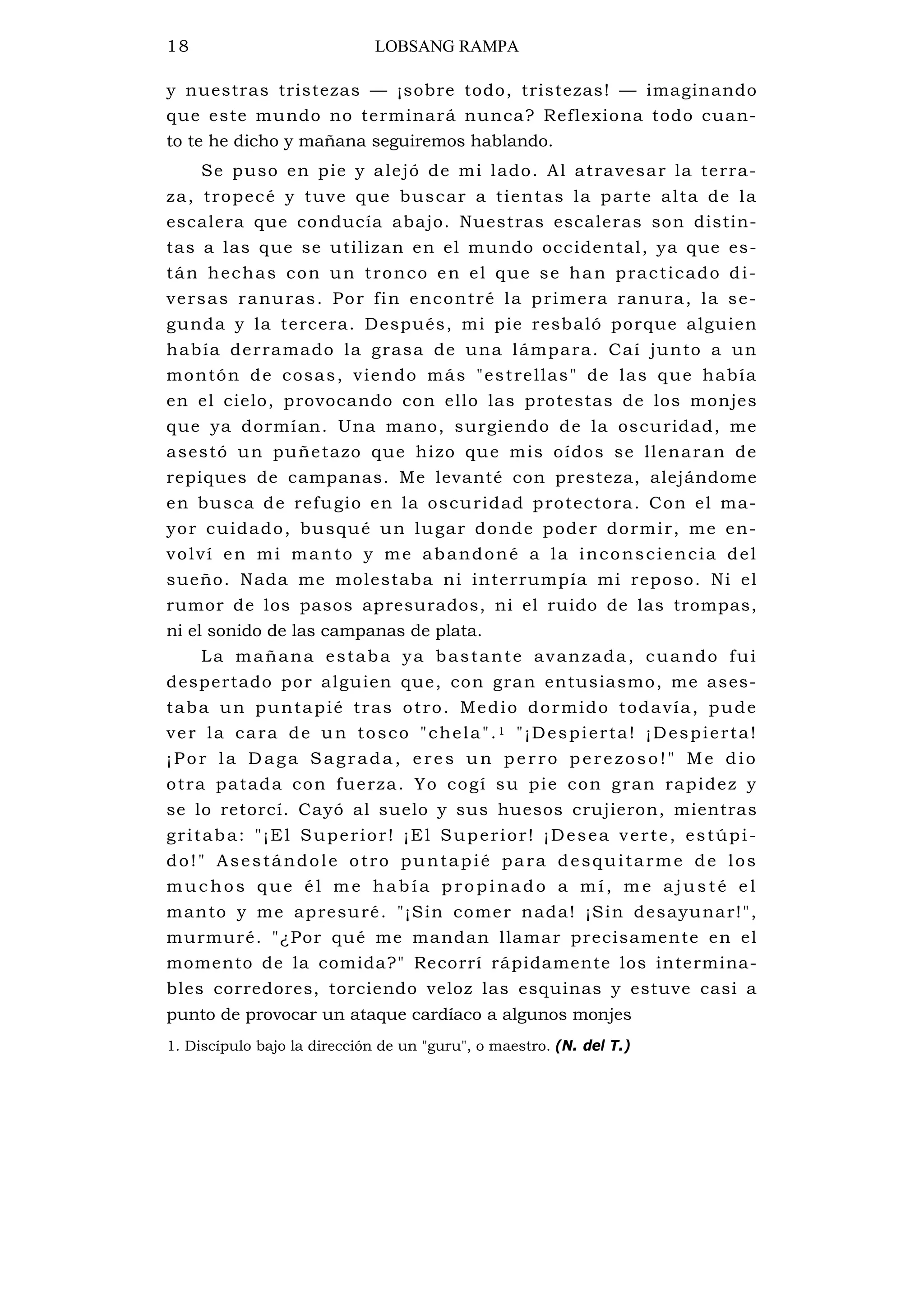 18 LOBSANG RAMPA
y nuestras tristezas — ¡sobre todo, tristezas! — imaginando
que este mundo no terminará nunca? Reflexiona todo cuan-
to te he dicho y mañana seguiremos hablando.
Se puso en pie y alejó de mi lado. Al atravesar la terra-
za, tropecé y tuve que buscar a tientas la parte alta de la
escalera que conducía abajo. Nuestras escaleras son distin-
tas a las que se utilizan en el mundo occidental, ya que es-
tán hechas con un tronco en el que se han practicado di-
versas ranuras. Por fin encontré la primera ranura, la se-
gunda y la tercera. Después, mi pie resbaló porque alguien
había derramado la grasa de una lámpara. Caí junto a un
montón de cosas, viendo más "estrellas" de las que había
en el cielo, provocando con ello las protestas de los monjes
que ya dormían. Una mano, surgiendo de la oscuridad, me
asestó un puñetazo que hizo que mis oídos se llenaran de
repiques de campanas. Me levanté con presteza, alejándome
en busca de refugio en la oscuridad protectora. Con el ma-
yor cuidado, busqué un lugar donde poder dormir, me en-
volví en mi manto y me abandoné a la inconsciencia del
sueño. Nada me molestaba ni interrumpía mi reposo. Ni el
rumor de los pasos apresurados, ni el ruido de las trompas,
ni el sonido de las campanas de plata.
La mañana estaba ya bastante avanzada, cuando fui
despertado por alguien que, con gran entusiasmo, me ases-
taba un puntapié tras otro. Medio dormido todavía, pude
ver la cara de un tosco "chela".1 "¡Despierta! ¡Despierta!
¡Por la D aga Sagrada, eres un perro perezoso!" Me dio
otra patada con fuerza. Yo cogí su pie con gran rapidez y
se lo retorcí. Cayó al suelo y sus huesos crujieron, mientras
gritaba: "¡El Superior! ¡El Superior! ¡Desea verte, estúpi-
do!" Asestándole otro puntapié para desquitarme de los
muc hos que é l me hab ía p ropina do a m í, m e a jus té e l
manto y me apresuré. "¡Sin comer nada! ¡Sin desayunar!",
murmuré. "¿Por qué me mandan llamar precisamente en el
momento de la comida?" Recorrí rápidamente los intermina-
bles corredores, torciendo veloz las esquinas y estuve casi a
punto de provocar un ataque cardíaco a algunos monjes
1. Discípulo bajo la dirección de un "guru", o maestro. (N. del T.)
 