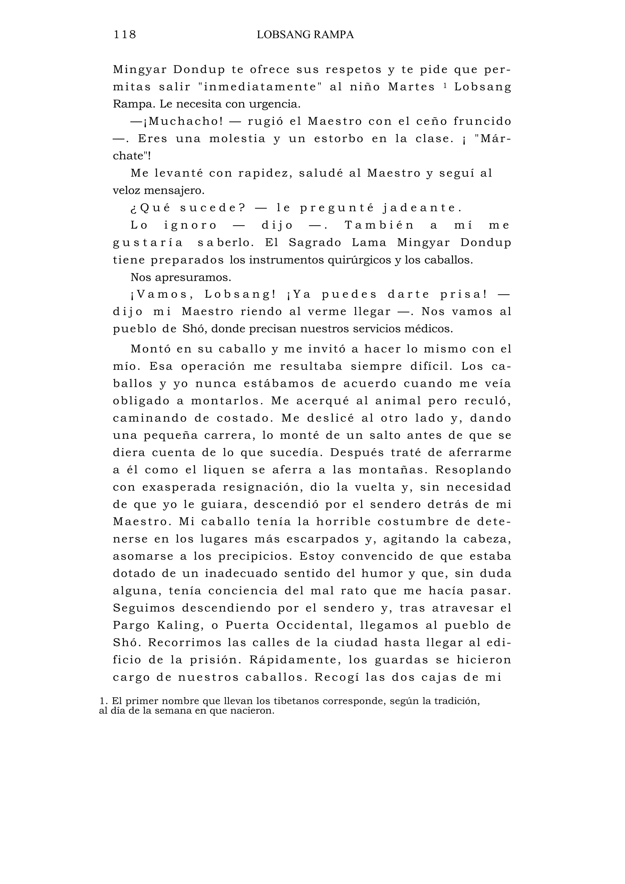 118 LOBSANG RAMPA
Mingyar Dondup te ofrece sus respetos y te pide que per-
mitas salir "inmediatamente" al niño Martes 1 Lobsang
Rampa. Le necesita con urgencia.
—¡Muchacho! — rugió el Maestro con el ceño fruncido
—. Eres una molestia y un estorbo en la clase. ¡ "Már-
chate"!
Me levanté con rapidez, saludé al Maestro y seguí al
veloz mensajero.
¿ Q u é s u c e d e ? — l e p r e g u n t é j a d e a n t e .
L o i g n o r o — d i j o — . T a m b i é n a m í m e
g u s t a r í a s a berlo. El Sagrado Lama Mingyar Dondup
tiene preparados los instrumentos quirúrgicos y los caballos.
Nos apresuramos.
¡ V a m o s , L o b s a n g ! ¡ Y a p u e d e s d a r t e p r i s a ! —
d i j o m i Maestro riendo al verme llegar —. Nos vamos al
pueblo de Shó, donde precisan nuestros servicios médicos.
Montó en su caballo y me invitó a hacer lo mismo con el
mío. Esa operación me resultaba siempre difícil. Los ca-
ballos y yo nunca estábamos de acuerdo cuando me veía
obligado a montarlos. Me acerqué al animal pero reculó,
caminando de costado. Me deslicé al otro lado y, dando
una pequeña carrera, lo monté de un salto antes de que se
diera cuenta de lo que sucedía. Después traté de aferrarme
a él como el liquen se aferra a las montañas. Resoplando
con exasperada resignación, dio la vuelta y, sin necesidad
de que yo le guiara, descendió por el sendero detrás de mi
Maestro. Mi caballo tenía la horrible costumbre de dete-
nerse en los lugares más escarpados y, agitando la cabeza,
asomarse a los precipicios. Estoy convencido de que estaba
dotado de un inadecuado sentido del humor y que, sin duda
alguna, tenía conciencia del mal rato que me hacía pasar.
Seguimos descendiendo por el sendero y, tras atravesar el
Pargo Kaling, o Puerta Occidental, llegamos al pueblo de
Shó. Recorrimos las calles de la ciudad hasta llegar al edi-
ficio de la prisión. Rápidamente, los guardas se hicieron
c argo de nuestros caballos. Recogí las dos cajas de mi
1. El primer nombre que llevan los tibetanos corresponde, según la tradición,
al día de la semana en que nacieron.
 