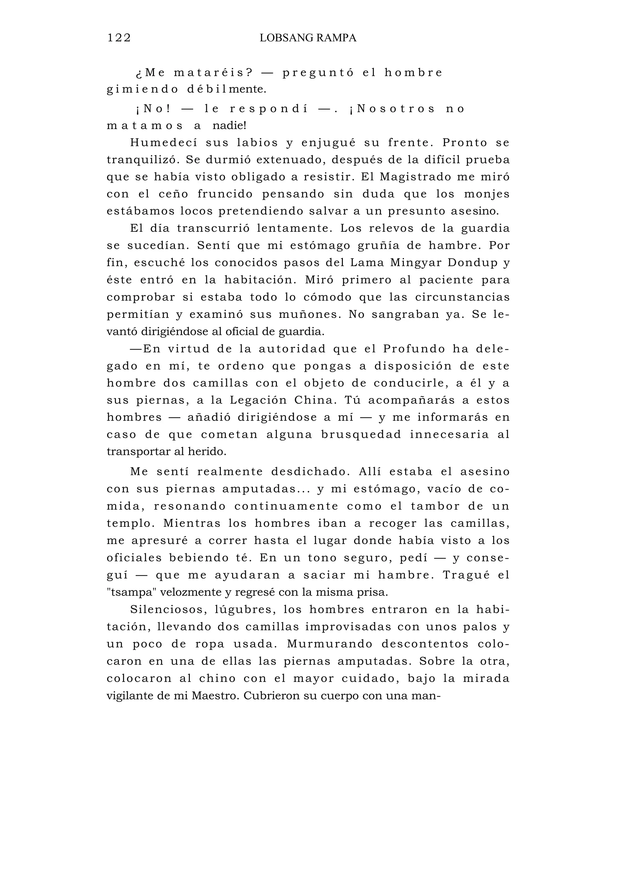 122 LOBSANG RAMPA
¿ M e m a t a r é i s ? — p r e g u n t ó e l h o m b r e
g i m i e n d o d é b i l mente.
¡ N o ! — l e r e s p o n d í — . ¡ N o s o t r o s n o
m a t a m o s a nadie!
Humedecí sus labios y enjugué su frente. Pronto se
tranquilizó. Se durmió extenuado, después de la difícil prueba
que se había visto obligado a resistir. El Magistrado me miró
con el ceño fruncido pensando sin duda que los monjes
estábamos locos pretendiendo salvar a un presunto asesino.
El día transcurrió lentamente. Los relevos de la guardia
se sucedían. Sentí que mi estómago gruñía de hambre. Por
fin, escuché los conocidos pasos del Lama Mingyar Dondup y
éste entró en la habitación. Miró primero al paciente para
comprobar si estaba todo lo cómodo que las circunstancias
permitían y examinó sus muñones. No sangraban ya. Se le-
vantó dirigiéndose al oficial de guardia.
—En virtud de la autoridad que el Profundo ha dele-
gado en mí, te ordeno que pongas a disposición de este
hombre dos camillas con el objeto de conducirle, a él y a
sus piernas, a la Legación China. Tú acompañarás a estos
hombres — añadió dirigiéndose a mí — y me informarás en
caso de que cometan alguna brusquedad innecesaria al
transportar al herido.
Me sentí realmente desdichado. Allí estaba el asesino
con sus piernas amputadas... y mi estómago, vacío de co-
mida, resonando continuamente como e l tambor de un
templo. Mientras los hombres iban a recoger las camillas,
me apresuré a correr hasta el lugar donde había visto a los
oficiales bebiendo té. En un tono seguro, pedí — y conse-
guí — que me ayudaran a saciar mi hambre. Tra gué el
"tsampa" velozmente y regresé con la misma prisa.
Silenciosos, lúgubres, los hombres entraron en la habi-
tación, llevando dos camillas improvisadas con unos palos y
un poco de ropa usada. Murmurando descontentos colo-
caron en una de ellas las piernas amputadas. Sobre la otra,
colocaron al chino con el mayor cuidado, bajo la mirada
vigilante de mi Maestro. Cubrieron su cuerpo con una man-
 