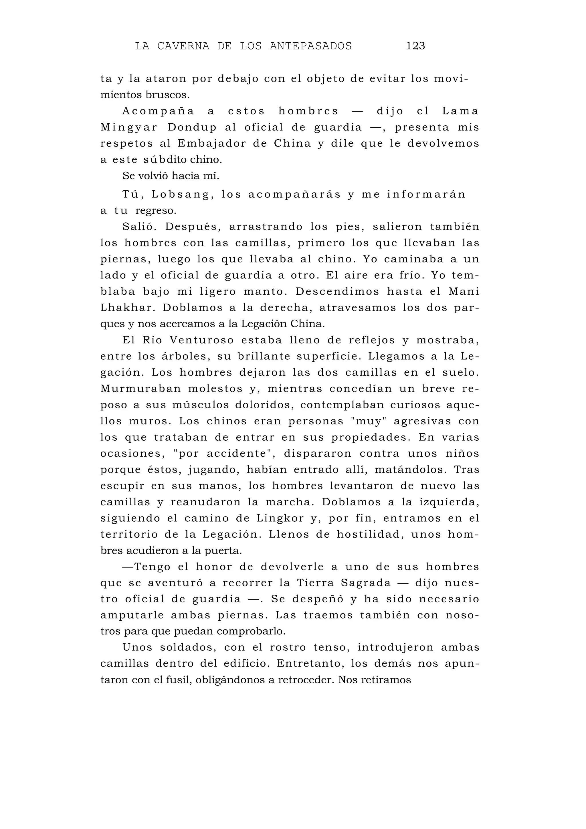 LA CAVERNA DE LOS ANTEPASADOS 123
ta y la ataron por debajo con el objeto de evitar los movi-
mientos bruscos.
A c o m p a ñ a a e s t o s h o m b r e s — d i j o e l L a m a
M i n g y a r Dondup al oficial de guardia —, presenta mis
respetos al Embajador de China y dile que le devolvemos
a este súbdito chino.
Se volvió hacia mí.
T ú , L o b s a n g , l o s a c o m p a ñ a r á s y m e i n f o r m a r á n
a t u regreso.
Salió. Después, arrastrando los pies, salieron también
los hombres con las camillas, primero los que llevaban las
piernas, luego los que llevaba al chino. Yo caminaba a un
lado y el oficial de guardia a otro. El aire era frío. Yo tem-
blaba bajo mi ligero manto. Descendimos hasta el Mani
Lhakhar. Doblamos a la derecha, atravesamos los dos par-
ques y nos acercamos a la Legación China.
El Río Venturoso estaba lleno de reflejos y mostraba,
entre los árboles, su brillante superficie. Llegamos a la Le-
gación. Los hombres dejaron las dos camillas en el suelo.
Murmuraban molestos y, mientras concedían un breve re-
poso a sus músculos doloridos, contemplaban curiosos aque-
llos muros. Los chinos eran personas "muy" agresivas con
los que trataban de entrar en sus propiedades. En varias
ocasiones, "por accidente", dispararon contra unos niños
porque éstos, jugando, habían entrado allí, matándolos. Tras
escupir en sus manos, los hombres levantaron de nuevo las
camillas y reanudaron la marcha. Doblamos a la izquierda,
siguiendo el camino de Lingkor y, por fin, entramos en el
territorio de la Legación. Llenos de hostilidad, unos hom-
bres acudieron a la puerta.
—Tengo el honor de devolverle a uno de sus hombres
que se aventuró a recorrer la Tierra Sagrada — dijo nues-
tro oficial de guardia —. Se despeñó y ha sido necesario
amputarle ambas piernas. Las traemos también con noso-
tros para que puedan comprobarlo.
Unos soldados, con el rostro tenso, introdujeron ambas
camillas dentro del edificio. Entretanto, los demás nos apun-
taron con el fusil, obligándonos a retroceder. Nos retiramos
 
