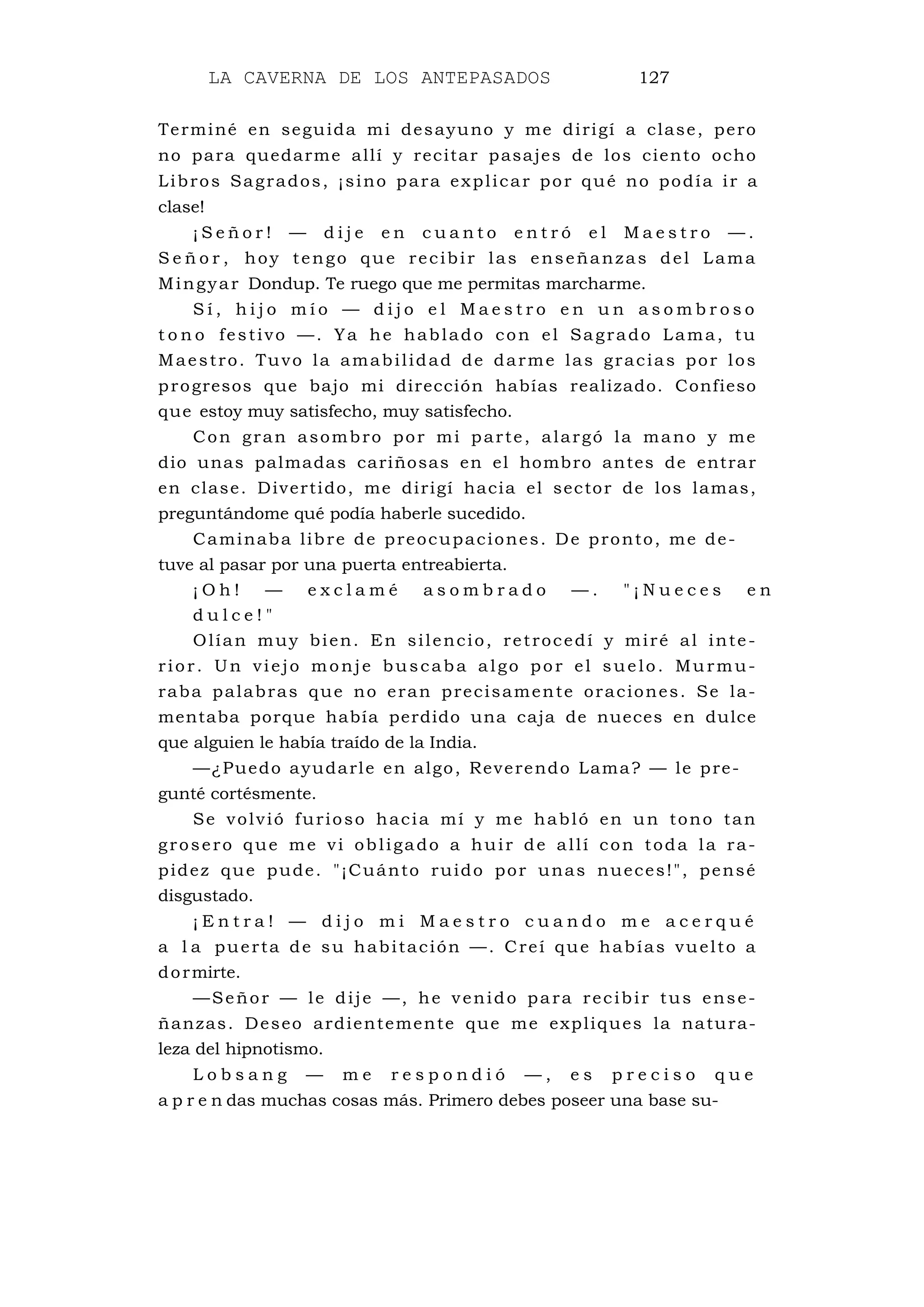 LA CAVERNA DE LOS ANTEPASADOS 127
Terminé en seguida mi desayuno y me dirigí a clase, pero
no para quedarme allí y recitar pasajes de los ciento ocho
Libros Sagrados, ¡sino para explicar por qué no podía ir a
clase!
¡ S e ñ o r ! — d i j e e n c u a n t o e n t r ó e l M a e s t r o — .
S e ñ o r , hoy tengo que recibir las enseñanzas del Lama
Mingyar Dondup. Te ruego que me permitas marcharme.
S í , h i j o m í o — d i j o e l M a e s t r o e n u n a s o m b r o s o
t o n o festivo —. Ya he hablado con el Sagrado Lama, tu
Maestro. Tuvo la amabilidad de darme las gracias por los
progresos que bajo mi dirección habías realizado. Confieso
que estoy muy satisfecho, muy satisfecho.
Con gran asombro por mi parte, alargó la mano y me
dio unas palmadas cariñosas en el hombro antes de entrar
en clase. Divertido, me dirigí hacia el sector de los lamas,
preguntándome qué podía haberle sucedido.
Caminaba libre de preocupaciones. De pronto, me de-
tuve al pasar por una puerta entreabierta.
¡ O h ! — e x c l a m é a s o m b r a d o — . " ¡ N u e c e s e n
d u l c e ! "
Olían muy bien. En silencio, retrocedí y miré al inte-
rior. Un viejo monje buscaba algo por el suelo. Murmu-
raba palabras que no eran precisamente oraciones. Se la-
mentaba porque había perdido una caja de nueces en dulce
que alguien le había traído de la India.
—¿Puedo ayudarle en algo, Reverendo Lama? — le pre-
gunté cortésmente.
Se volvió furioso hacia mí y me habló en un tono tan
grosero que me vi obligado a huir de allí con toda la ra-
pidez que pude. "¡Cuánto ruido por unas nueces!", pensé
disgustado.
¡ E n t r a ! — d i j o m i M a e s t r o c u a n d o m e a c e r q u é
a l a puerta de su habitación —. Creí que habías vuelto a
dormirte.
—Señor — le dije —, he venido para recibir tus ense-
ñanzas. Deseo ardientemente que me expliques la natura-
leza del hipnotismo.
L o b s a n g — m e r e s p o n d i ó — , e s p r e c i s o q u e
a p r e n das muchas cosas más. Primero debes poseer una base su-
 