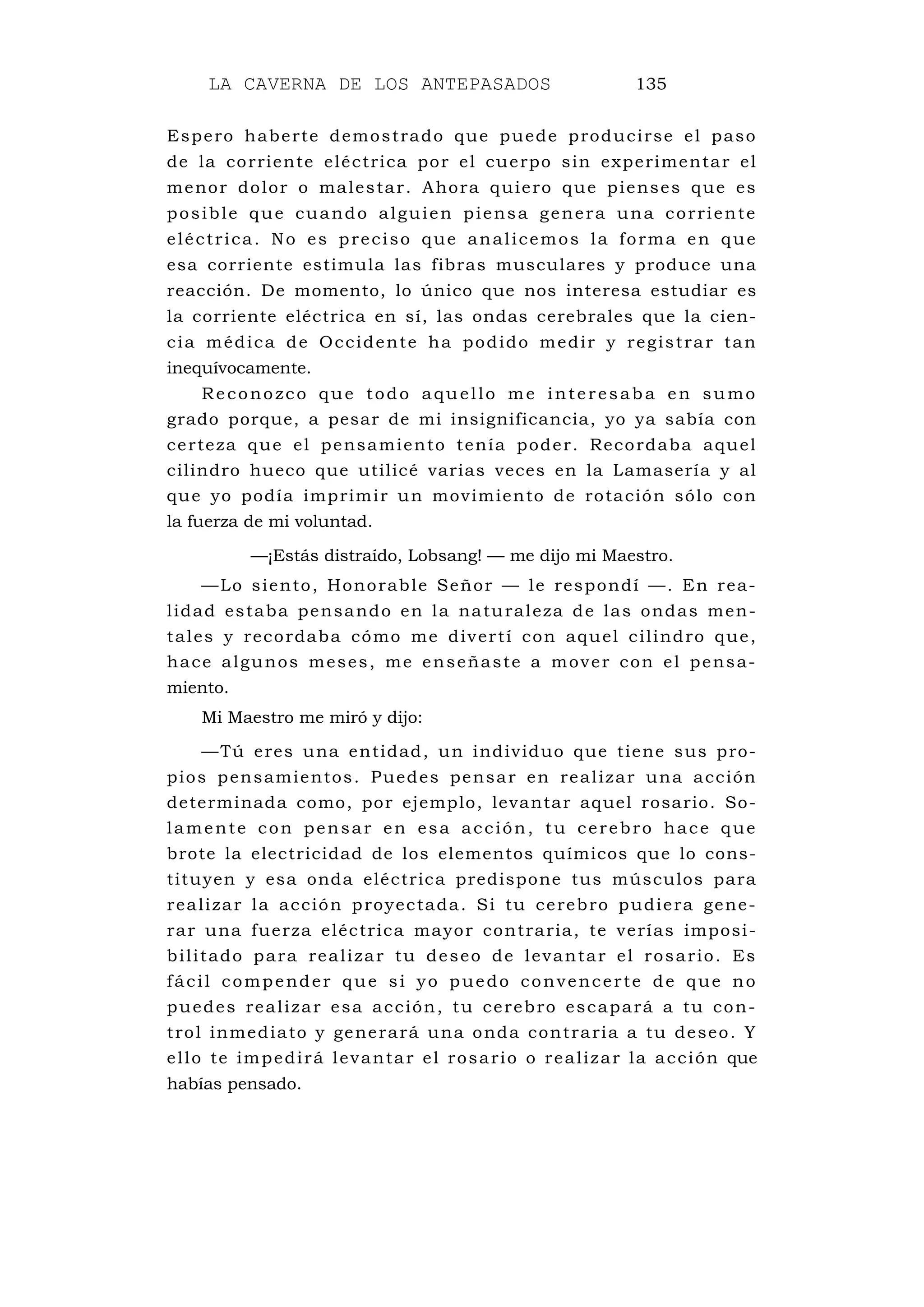 LA CAVERNA DE LOS ANTEPASADOS 135
Espero haberte demostrado que puede producirse el paso
de la corriente eléctrica por el cuerpo sin experimentar el
menor dolor o malestar. Ahora quiero que pienses que es
posible que cuando alguien piensa genera una corriente
eléctrica. No es preciso que analicemos la forma en que
esa corriente estimula las fibras musculares y produce una
reacción. De momento, lo único que nos interesa estudiar es
la corriente eléctrica en sí, las ondas cerebrales que la cien-
cia médica de Occidente ha podido medir y registrar tan
inequívocamente.
Reconozco que todo aquello me interesaba en sumo
grado porque, a pesar de mi insignificancia, yo ya sabía con
certeza que el pensamiento tenía poder. Recordaba aquel
cilindro hueco que utilicé varias veces en la Lamasería y al
que yo podía imprimir un movimiento de rotación sólo con
la fuerza de mi voluntad.
—¡Estás distraído, Lobsang! — me dijo mi Maestro.
—Lo siento, Honorable Señor — le respondí —. En rea-
lidad estaba pensando en la naturaleza de las ondas men-
tales y recordaba cómo me divertí con aquel cilindro que,
hace algunos meses, me enseñaste a mover con el pensa-
miento.
Mi Maestro me miró y dijo:
—Tú eres una entidad, un individuo que tiene sus pro-
pios pensamientos. Puedes pensar en realizar una acción
determinada como, por ejemplo, levantar aquel rosario. So-
lamente con pensar en esa acción, tu cerebro hace que
brote la electricidad de los elementos químicos que lo cons-
tituyen y esa onda eléctrica predispone tus músculos para
realizar la acción proyectada. Si tu cerebro pudiera gene-
rar una fuerza eléctrica mayor contraria, te verías imposi-
bilitado para realizar tu deseo de levantar el rosario. Es
fácil compender que si yo puedo convencerte de que no
puedes realizar esa acción, tu cerebro escapará a tu con-
trol inmediato y generará una onda contraria a tu deseo. Y
ello te impedirá levantar el rosario o realizar la acción que
habías pensado.
 