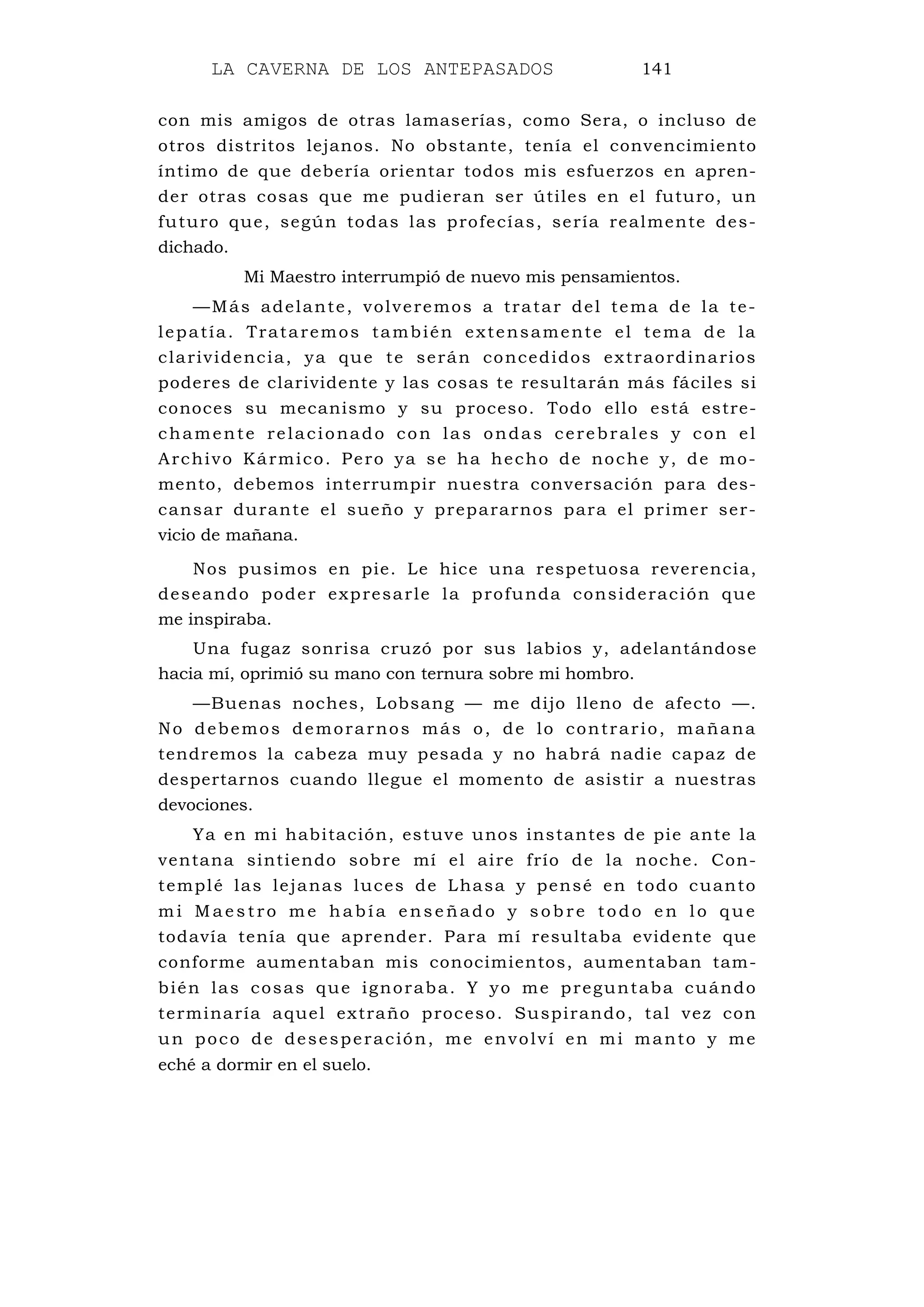 LA CAVERNA DE LOS ANTEPASADOS 141
con mis amigos de otras lamaserías, como Sera, o incluso de
otros distritos lejanos. No obstante, tenía el convencimiento
íntimo de que debería orientar todos mis esfuerzos en apren-
der otras cosas que me pudieran ser útiles en el futuro, un
futuro que, según todas las profecías, sería realmente des-
dichado.
Mi Maestro interrumpió de nuevo mis pensamientos.
—Más adelante, volveremos a tratar del tema de la te-
lepatía. Trataremos también extensamente el tema de la
clarividencia, ya que te serán concedidos extraordinarios
poderes de clarividente y las cosas te resultarán más fáciles si
conoces su mecanismo y su proceso. Todo ello está estre-
chamente relacionado con las ondas cerebrales y con el
Archivo Kármico. Pero ya se ha hecho de noche y, de mo-
mento, debemos interrumpir nuestra conversación para des-
cansar durante el sueño y prepararnos para el primer ser-
vicio de mañana.
Nos pusimos en pie. Le hice una respetuosa reverencia,
deseando poder expresarle la profunda consideración que
me inspiraba.
Una fugaz sonrisa cruzó por sus labios y, adelantándose
hacia mí, oprimió su mano con ternura sobre mi hombro.
—Buenas noches, Lobsang — me dijo lleno de afecto —.
No debemos demorarnos más o, de lo contrario, mañana
tendremos la cabeza muy pesada y no habrá nadie capaz de
despertarnos cuando llegue el momento de asistir a nuestras
devociones.
Ya en mi habitación, estuve unos instantes de pie ante la
ventana sintiendo sobre mí el aire frío de la noche. Con-
templé las lejanas luces de Lhasa y pensé en todo cuanto
mi Maes tro me había ense ñado y sob re todo en lo que
todavía tenía que aprender. Para mí resultaba evidente que
conforme aumentaban mis conocimientos, aumentaban tam-
bién las cosas que ignoraba. Y yo me preguntaba cuándo
terminaría aquel extraño proceso. Suspirando, tal vez con
un poco de desesperación, me envolví en mi manto y me
eché a dormir en el suelo.
 