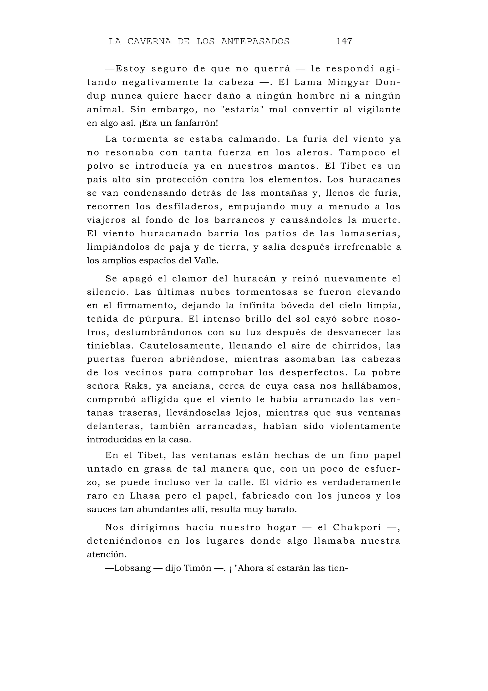 LA CAVERNA DE LOS ANTEPASADOS 147
—Es toy se guro de que no que rrá — l e respo ndí a gi-
tando negativamente la cabeza —. El Lama Mingyar Don-
dup nunca quiere hacer daño a ningún hombre ni a ningún
animal. Sin embargo, no "estaría" mal convertir al vigilante
en algo así. ¡Era un fanfarrón!
La tormenta se estaba calmando. La furia del viento ya
no resonaba con tanta fuerza en los aleros. Tampoco el
polvo se introducía ya en nuestros mantos. El Tibet es un
país alto sin protección contra los elementos. Los huracanes
se van condensando detrás de las montañas y, llenos de furia,
recorren los desfiladeros, empujando muy a menudo a los
viajeros al fondo de los barrancos y causándoles la muerte.
El viento huracanado barría los patios de las lamaserías,
limpiándolos de paja y de tierra, y salía después irrefrenable a
los amplios espacios del Valle.
Se apagó el clamor del huracán y reinó nuevamente el
silencio. Las últimas nubes tormentosas se fueron elevando
en el firmamento, dejando la infinita bóveda del cielo limpia,
teñida de púrpura. El intenso brillo del sol cayó sobre noso-
tros, deslumbrándonos con su luz después de desvanecer las
tinieblas. Cautelosamente, llenando el aire de chirridos, las
puertas fueron abriéndose, mientras asomaban las cabezas
de los vecinos para comprobar los desperfectos. La pobre
señora Raks, ya anciana, cerca de cuya casa nos hallábamos,
comprobó afligida que el viento le había arrancado las ven-
tanas traseras, llevándoselas lejos, mientras que sus ventanas
delanteras, también arrancadas, habían sido violentamente
introducidas en la casa.
En el Tibet, las ventanas están hechas de un fino papel
untado en grasa de tal manera que, con un poco de esfuer-
zo, se puede incluso ver la calle. El vidrio es verdaderamente
raro en Lhasa pero el papel, fabricado con los juncos y los
sauces tan abundantes allí, resulta muy barato.
Nos dirigimos hacia nuestro hogar — el Chakpori —,
deteniéndonos en los lugares donde algo llamaba nuestra
atención.
—Lobsang — dijo Timón —. ¡ "Ahora sí estarán las tien-
 