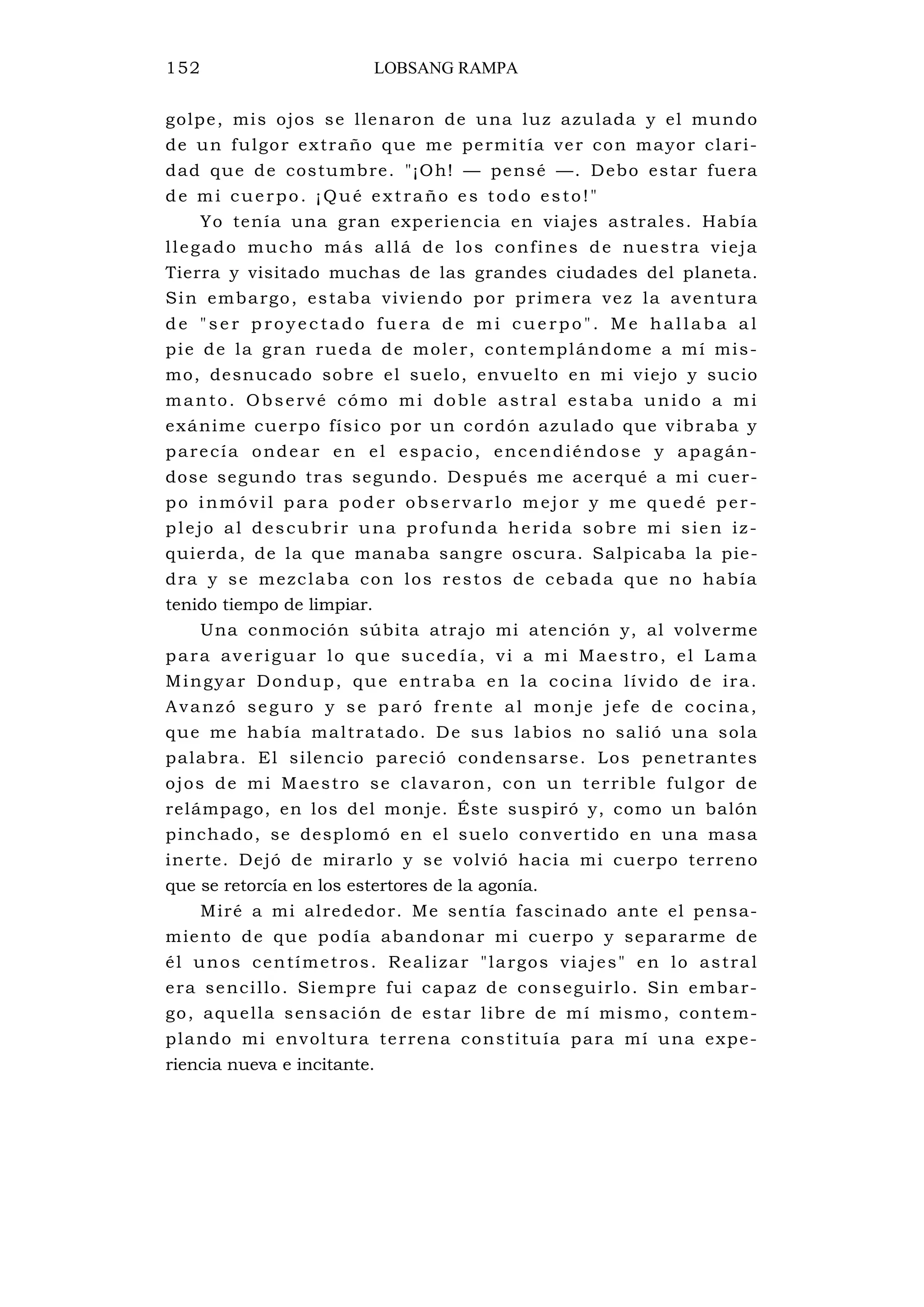 152 LOBSANG RAMPA
golpe, mis ojos se llenaron de una luz azulada y el mundo
de un fulgor extraño que me permitía ver con mayor clari-
dad que de costumbre. "¡Oh! — pensé —. Debo estar fuera
de mi cuerpo. ¡Qué extraño es todo esto!"
Yo tenía una gran experiencia en viajes astrales. Había
llegado mucho más allá de los confines de nuestra vieja
Tierra y visitado muchas de las grandes ciudades del planeta.
Sin embargo, estaba viviendo por primera vez la aventura
de "se r p ro yec ta do fue ra de mi cue rpo ". Me hallaba a l
pie de la gran rueda de moler, contemplándome a mí mis-
mo, desnucado sobre el suelo, envuelto en mi viejo y sucio
manto. Observé cómo mi doble astral estaba unido a mi
exánime cuerpo físico por un cordón azulado que vibraba y
parecía ondear en el espacio, encendiéndose y apagán-
dose segundo tras segundo. Después me acerqué a mi cuer-
po inmóvil para poder observarlo mejor y me quedé per-
plejo al descubrir una profunda herida sobre mi sien iz-
quierda, de la que manaba sangre oscura. Salpicaba la pie-
dra y se mezclaba con los restos de cebada que no había
tenido tiempo de limpiar.
Una conmoción súbita atrajo mi atención y, al volverme
para averiguar lo que sucedía, vi a mi Maestro, el Lama
Mingyar Dondup, que entraba en la cocina lívido de ira.
Avanzó seguro y se paró frente al monje jefe de cocina,
que me había maltratado. De sus labios no salió una sola
palabra. El silencio pareció condensarse. Los penetrantes
ojos de mi Maestro se clavaron, con un terrible fulgor de
relámpago, en los del monje. Éste suspiró y, como un balón
pinchado, se desplomó en el suelo convertido en una masa
inerte. Dejó de mirarlo y se volvió hacia mi cuerpo terreno
que se retorcía en los estertores de la agonía.
Miré a mi alrededor. Me sentía fascinado ante el pensa-
miento de que podía abandonar mi cuerpo y separarme de
él unos centímetros. Realizar "largos viajes" en lo astral
era sencillo. Siempre fui capaz de conseguirlo. Sin embar-
go, aquella sensación de estar libre de mí mismo, contem-
plando mi envoltura terrena constituía para mí una expe-
riencia nueva e incitante.
 