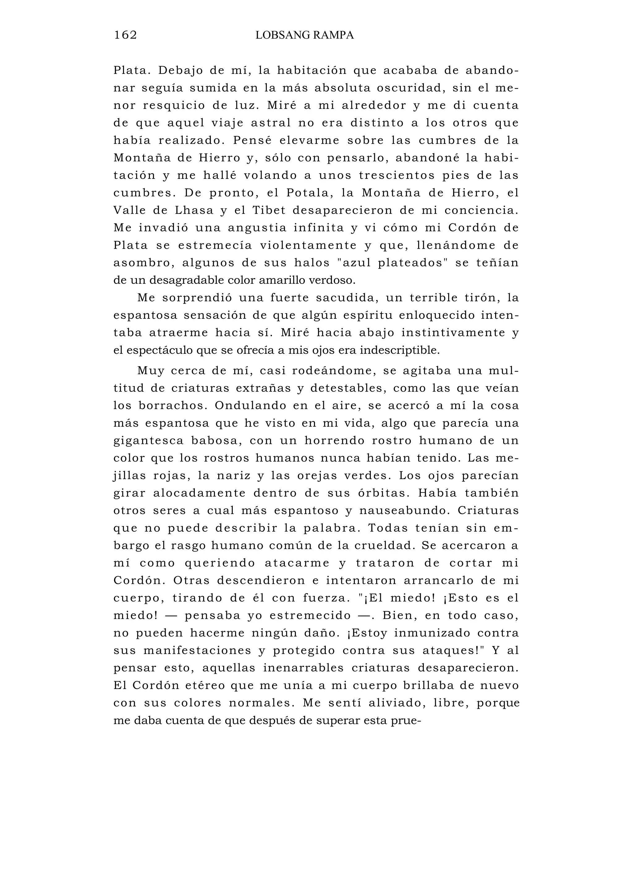 162 LOBSANG RAMPA
Plata. Debajo de mí, la habitación que acababa de abando-
nar seguía sumida en la más absoluta oscuridad, sin el me-
nor resquicio de luz. Miré a mi alrededor y me di cuenta
de que aquel viaje astral no era distinto a los otros que
había realizado. Pensé elevarme sobre las cumbres de la
Montaña de Hierro y, sólo con pensarlo, abandoné la habi-
tación y me hallé volando a unos trescientos pies de las
cumbres. De pronto, el Potala, la Montaña de Hierro, el
Valle de Lhasa y el Tibet desaparecieron de mi conciencia.
Me invadió una angustia infinita y vi cómo mi Cordón de
Plata se estremecía violentamente y que, llenándome de
asombro, algunos de sus halos "azul plateados" se teñían
de un desagradable color amarillo verdoso.
Me sorprendió una fuerte sacudida, un terrible tirón, la
espantosa sensación de que algún espíritu enloquecido inten-
taba atraerme hacia sí. Miré hacia abajo instintivamente y
el espectáculo que se ofrecía a mis ojos era indescriptible.
Muy cerca de mí, casi rodeándome, se agitaba una mul-
titud de criaturas extrañas y detestables, como las que veían
los borrachos. Ondulando en el aire, se acercó a mí la cosa
más espantosa que he visto en mi vida, algo que parecía una
gigantesca babosa, con un horrendo rostro humano de un
color que los rostros humanos nunca habían tenido. Las me-
jillas rojas, la nariz y las orejas verdes. Los ojos parecían
girar alocadamente dentro de sus órbitas. Había también
otros seres a cual más espantoso y nauseabundo. Criaturas
que no puede describir la palabra. Todas tenían sin em-
bargo el rasgo humano común de la crueldad. Se acercaron a
mí como queriendo atacarme y trataron de cortar mi
Cordón. Otras descendieron e intentaron arrancarlo de mi
cuerpo, tirando de él con fuerza. "¡El miedo! ¡Esto es el
miedo! — pensaba yo estremecido —. Bien, en todo caso,
no pueden hacerme ningún daño. ¡Estoy inmunizado contra
sus manifestaciones y protegido contra sus ataques!" Y al
pensar esto, aquellas inenarrables criaturas desaparecieron.
El Cordón etéreo que me unía a mi cuerpo brillaba de nuevo
con sus colores normales. Me sentí aliviado, libre, porque
me daba cuenta de que después de superar esta prue-
 