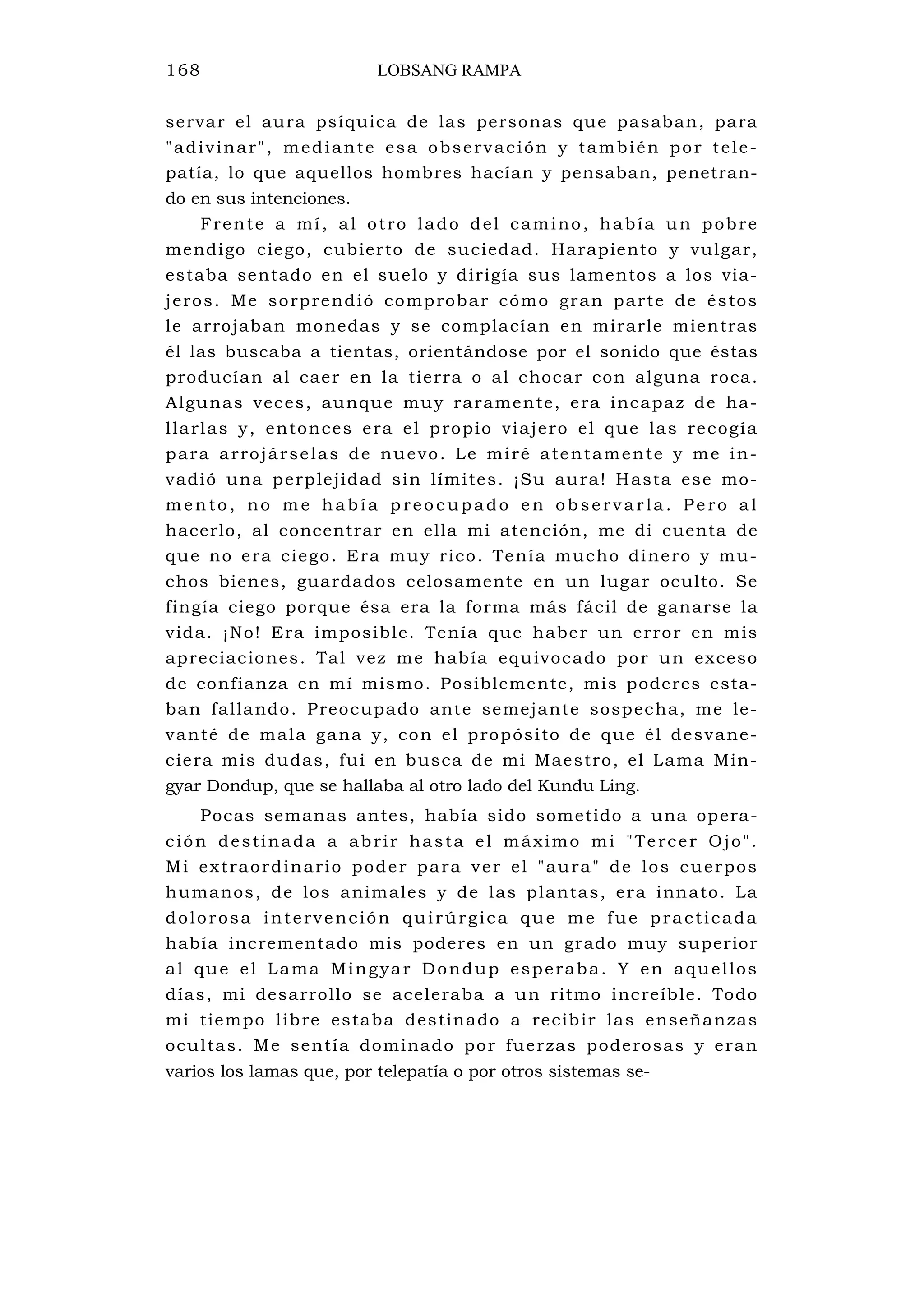 168 LOBSANG RAMPA
servar el aura psíquica de las personas que pasaban, para
"adivinar", mediante esa observación y también por tele-
patía, lo que aquellos hombres hacían y pensaban, penetran-
do en sus intenciones.
Frente a mí, al otro lado del camino, había un pobre
mendigo ciego, cubierto de suciedad. Harapiento y vulgar,
estaba sentado en el suelo y dirigía sus lamentos a los via-
jeros. Me sorprendió comprobar cómo gran parte de éstos
le arrojaban monedas y se complacían en mirarle mientras
él las buscaba a tientas, orientándose por el sonido que éstas
producían al caer en la tierra o al chocar con alguna roca.
Algunas veces, aunque muy raramente, era incapaz de ha-
llarlas y, entonces era el propio viajero el que las recogía
para arrojárselas de nuevo. Le miré atentamente y me in-
vadió una perplejidad sin límites. ¡Su aura! Hasta ese mo-
mento, no me había preocupado en observarla. Pe ro al
hacerlo, al concentrar en ella mi atención, me di cuenta de
que no era ciego. Era muy rico. Tenía mucho dinero y mu-
chos bienes, guardados celosamente en un lugar oculto. Se
fingía ciego porque ésa era la forma más fácil de ganarse la
vida. ¡No! Era imposible. Tenía que haber un error en mis
apreciaciones. Tal vez me había equivocado por un exceso
de confianza en mí mismo. Posiblemente, mis poderes esta-
ban fallando. Preocupado ante semejante sospecha, me le-
vanté de mala gana y, con el propósito de que él desvane-
ciera mis dudas, fui en busca de mi Maestro, el Lama Min-
gyar Dondup, que se hallaba al otro lado del Kundu Ling.
Pocas semanas antes, había sido sometido a una opera-
ción destinada a abrir hasta el máximo mi "Tercer Ojo".
Mi extraordinario poder para ver el "aura" de los cuerpos
humanos, de los animales y de las plantas, era innato. La
dolorosa intervención quirúrgica que me fue practicada
había incrementado mis poderes en un grado muy superior
al que el Lama Mingyar Dondup esperaba. Y en aquellos
días, mi desarrollo se aceleraba a un ritmo increíble. Todo
mi tiempo libre estaba destinado a recibir las enseñanzas
ocultas. Me sentía dominado por fuerzas poderosas y eran
varios los lamas que, por telepatía o por otros sistemas se-
 