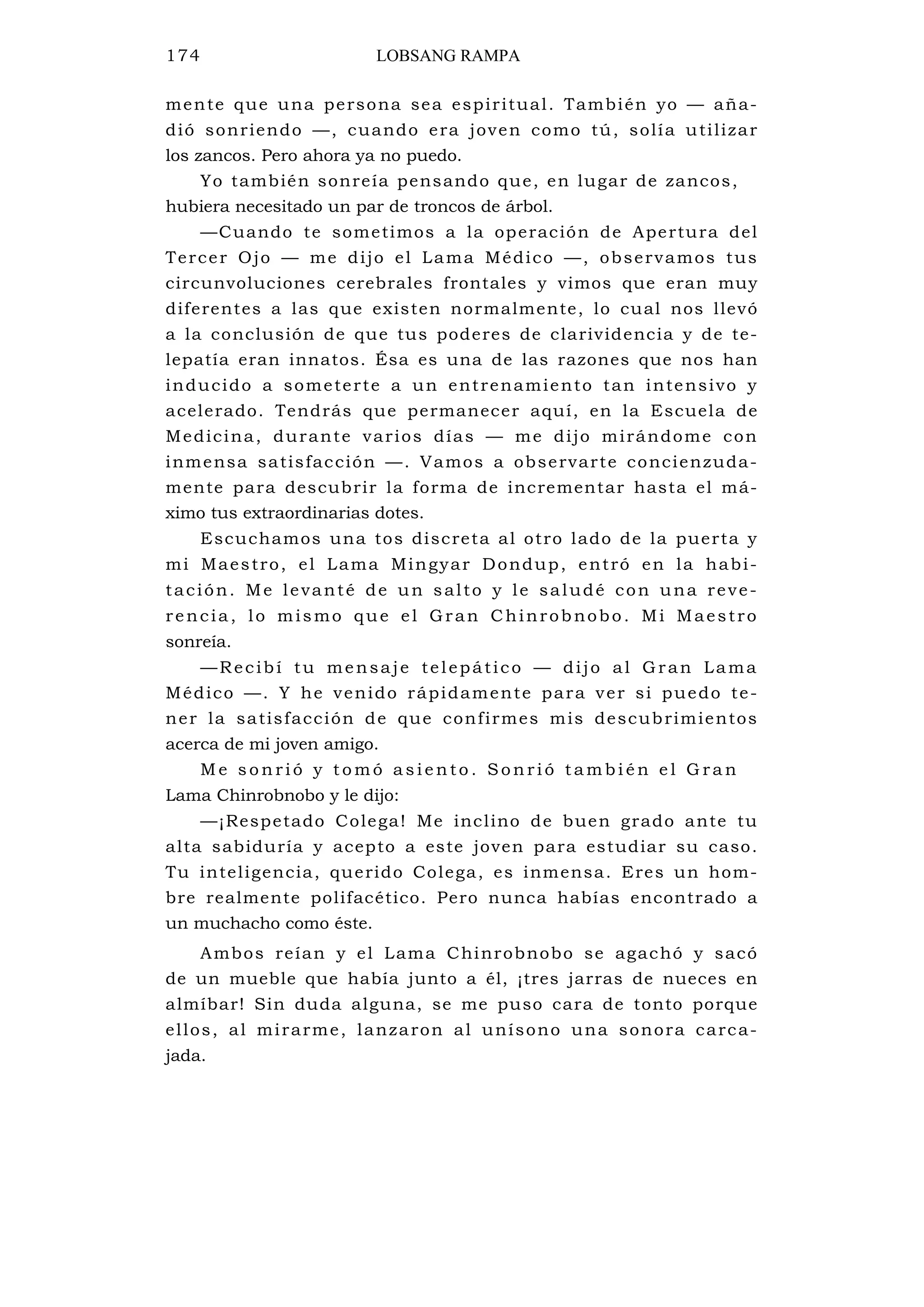 174 LOBSANG RAMPA
mente que una persona sea espiritual. También yo — aña-
dió sonriendo —, cuando era joven como tú, solía utilizar
los zancos. Pero ahora ya no puedo.
Yo también sonreía pensando que, en lugar de zancos,
hubiera necesitado un par de troncos de árbol.
—Cuando te sometimos a la operación de Apertura del
Tercer Ojo — me dijo el Lama Médico —, observamos tus
circunvoluciones cerebrales frontales y vimos que eran muy
diferentes a las que existen normalmente, lo cual nos llevó
a la conclusión de que tus poderes de clarividencia y de te-
lepatía eran innatos. Ésa es una de las razones que nos han
inducido a someterte a un entrenamiento tan intensivo y
acelerado. Tendrás que permanecer aquí, en la Escuela de
Medicina, durante varios días — me dijo mirándome con
inmensa satisfacción —. Vamos a observarte concienzuda-
mente para descubrir la forma de incrementar hasta el má-
ximo tus extraordinarias dotes.
Escuchamos una tos discreta al otro lado de la puerta y
mi Maestro, el Lama Mingyar Dondup, entró en la habi-
tación. Me levanté de un salto y le saludé con una reve-
rencia, lo mismo que el Gran Chinrobnobo. Mi Maestro
sonreía.
—Recibí tu mensaje telepático — dijo al Gran Lama
Médico —. Y he venido rápidamente para ver si puedo te-
ner la satisfacción de que confirmes mis descubrimientos
acerca de mi joven amigo.
M e s o n ri ó y t o m ó a s i e n to . S o n ri ó t a m b i é n e l G ra n
Lama Chinrobnobo y le dijo:
—¡Respetado Colega! Me inclino de buen grado ante tu
alta sabiduría y acepto a este joven para estudiar su caso.
Tu inteligencia, querido Colega, es inmensa. Eres un hom-
bre realmente polifacético. Pero nunca habías encontrado a
un muchacho como éste.
Ambos reían y el Lama Chinrobnobo se agachó y sacó
de un mueble que había junto a él, ¡tres jarras de nueces en
almíbar! Sin duda alguna, se me puso cara de tonto porque
ellos, al mirarme, lanzaron al unísono una sonora carca-
jada.
 