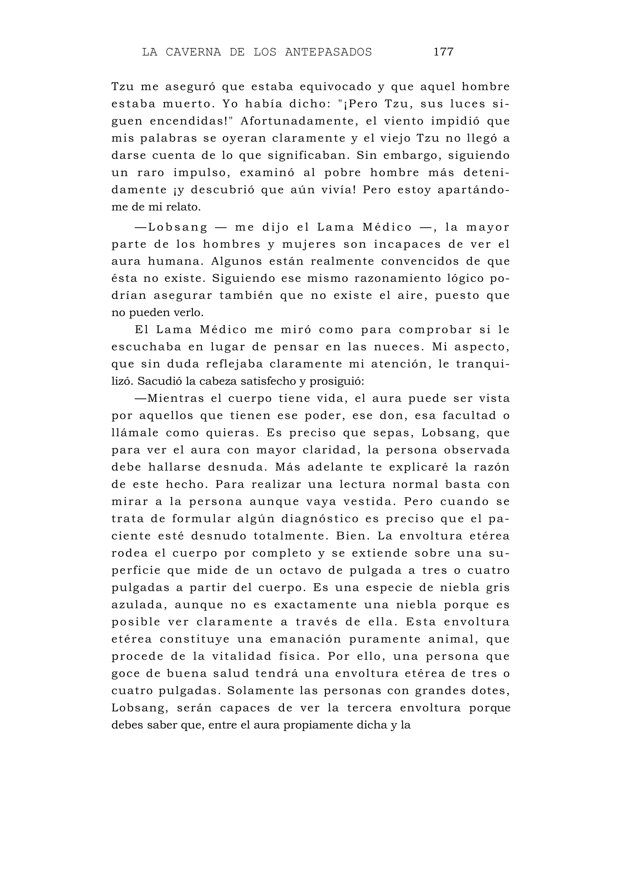 LA CAVERNA DE LOS ANTEPASADOS 177
Tzu me aseguró que estaba equivocado y que aquel hombre
estaba muerto. Yo había dicho: "¡Pero Tzu, sus luces si-
guen encendidas!" Afortunadamente, el viento impidió que
mis palabras se oyeran claramente y el viejo Tzu no llegó a
darse cuenta de lo que significaban. Sin embargo, siguiendo
un raro impulso, examinó al pobre hombre más deteni-
damente ¡y descubrió que aún vivía! Pero estoy apartándo-
me de mi relato.
— L o b s a n g — m e d i j o e l L a m a M é d i c o — , l a m a y o r
parte de los hombres y mujeres son incapaces de ver el
aura humana. Algunos están realmente convencidos de que
ésta no existe. Siguiendo ese mismo razonamiento lógico po-
drían asegurar también que no existe el aire, puesto que
no pueden verlo.
El Lama Médico me miró como para comprobar si le
escuchaba en lugar de pensar en las nueces. Mi aspecto,
que sin duda reflejaba claramente mi atención, le tranqui-
lizó. Sacudió la cabeza satisfecho y prosiguió:
—Mientras el cuerpo tiene vida, el aura puede ser vista
por aquellos que tienen ese poder, ese don, esa facultad o
llámale como quieras. Es preciso que sepas, Lobsang, que
para ver el aura con mayor claridad, la persona observada
debe hallarse desnuda. Más adelante te explicaré la razón
de este hecho. Para realizar una lectura normal basta con
mirar a la persona aunque vaya vestida. Pero cuando se
trata de formular algún diagnóstico es preciso que el pa-
ciente esté desnudo totalmente. Bien. La envoltura etérea
rodea el cuerpo por completo y se extiende sobre una su-
perficie que mide de un octavo de pulgada a tres o cuatro
pulgadas a partir del cuerpo. Es una especie de niebla gris
azulada, aunque no es exactamente una niebla porque es
posible ver claramente a través de ella. Esta envoltura
etérea constituye una emanación puramente animal, que
procede de la vitalidad física. Por ello, una persona que
goce de buena salud tendrá una envoltura etérea de tres o
cuatro pulgadas. Solamente las personas con grandes dotes,
Lobsang, serán capaces de ver la tercera envoltura porque
debes saber que, entre el aura propiamente dicha y la
 