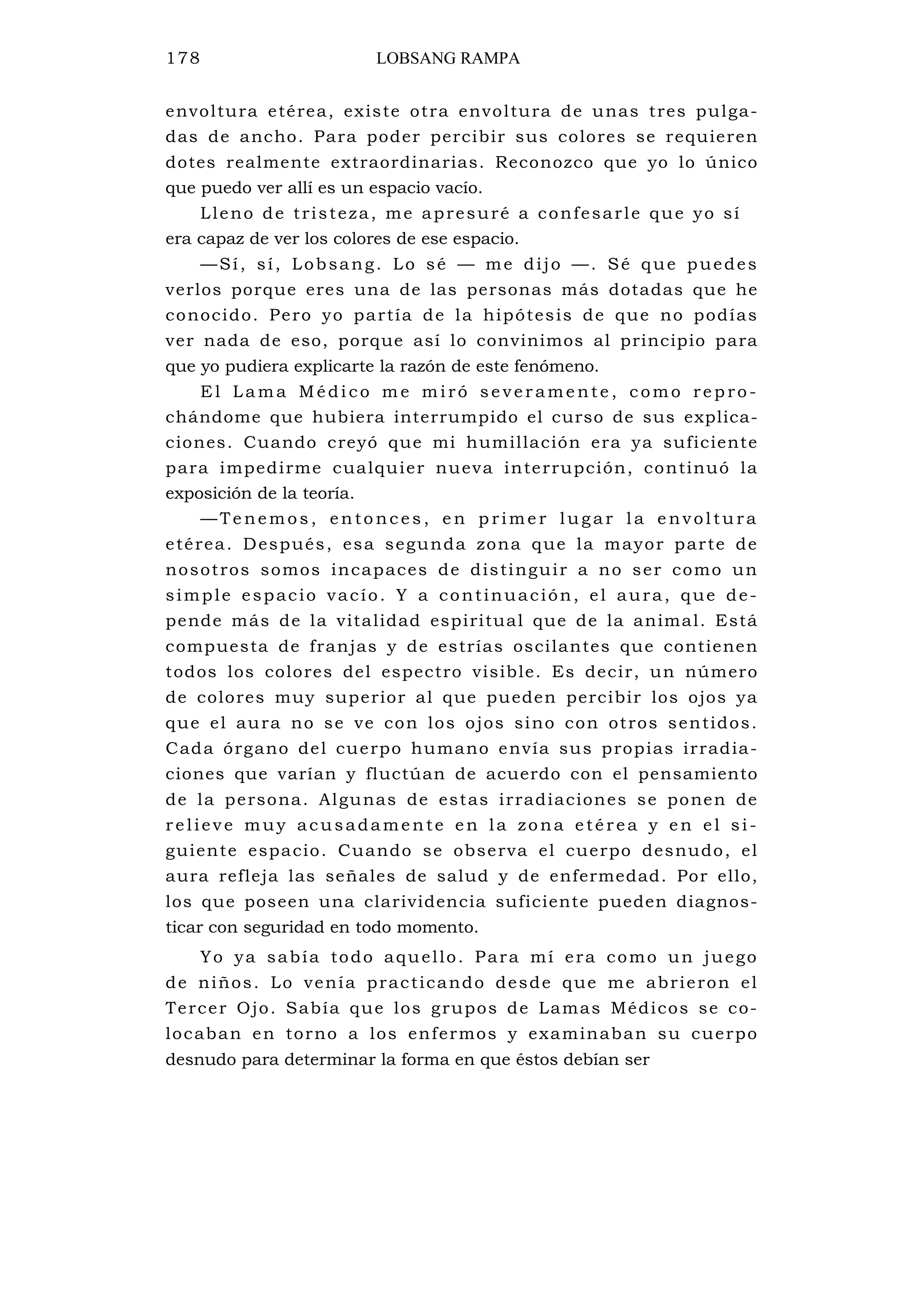 178 LOBSANG RAMPA
envoltura etérea, existe otra envoltura de unas tres pulga-
das de ancho. Para poder percibir sus colores se requieren
dotes realmente extraordinarias. Reconozco que yo lo único
que puedo ver allí es un espacio vacío.
Lleno de tristeza, me apresuré a confesarle que yo sí
era capaz de ver los colores de ese espacio.
—Sí, sí, Lobsang. Lo sé — me dijo —. Sé que puedes
verlos porque eres una de las personas más dotadas que he
conocido. Pero yo partía de la hipótesis de que no podías
ver nada de eso, porque así lo convinimos al principio para
que yo pudiera explicarte la razón de este fenómeno.
E l La ma Médi co m e m i ró se ver ame nte , como re p ro-
chándome que hubiera interrumpido el curso de sus explica-
ciones. Cuando creyó que mi humillación era ya suficiente
para impedirme cualquier nueva interrupción, continuó la
exposición de la teoría.
— Te nemos , en to nc es , e n p rime r lug ar l a e nvol tu ra
etérea. Después, esa segunda zona que la mayor parte de
nosotros somos incapaces de distinguir a no ser como un
simple espacio vacío. Y a continuación, el aura, que de-
pende más de la vitalidad espiritual que de la animal. Está
compuesta de franjas y de estrías oscilantes que contienen
todos los colores del espectro visible. Es decir, un número
de colores muy superior al que pueden percibir los ojos ya
que el aura no se ve con los ojos sino con otros sentidos.
Cada órgano del cuerpo humano envía sus propias irradia-
ciones que varían y fluctúan de acuerdo con el pensamiento
de la persona. Algunas de estas irradiaciones se ponen de
relieve muy acusadamente en la zona etérea y en el si-
guiente espacio. Cuando se observa el cuerpo desnudo, el
aura refleja las señales de salud y de enfermedad. Por ello,
los que poseen una clarividencia suficiente pueden diagnos-
ticar con seguridad en todo momento.
Yo ya sabía todo aquello. Para mí era como un juego
de niños. Lo venía practicando desde que me abrieron el
Tercer Ojo. Sabía que los grupos de Lamas Médicos se co-
locaban en torno a los enfermos y examinaban su cuerpo
desnudo para determinar la forma en que éstos debían ser
 