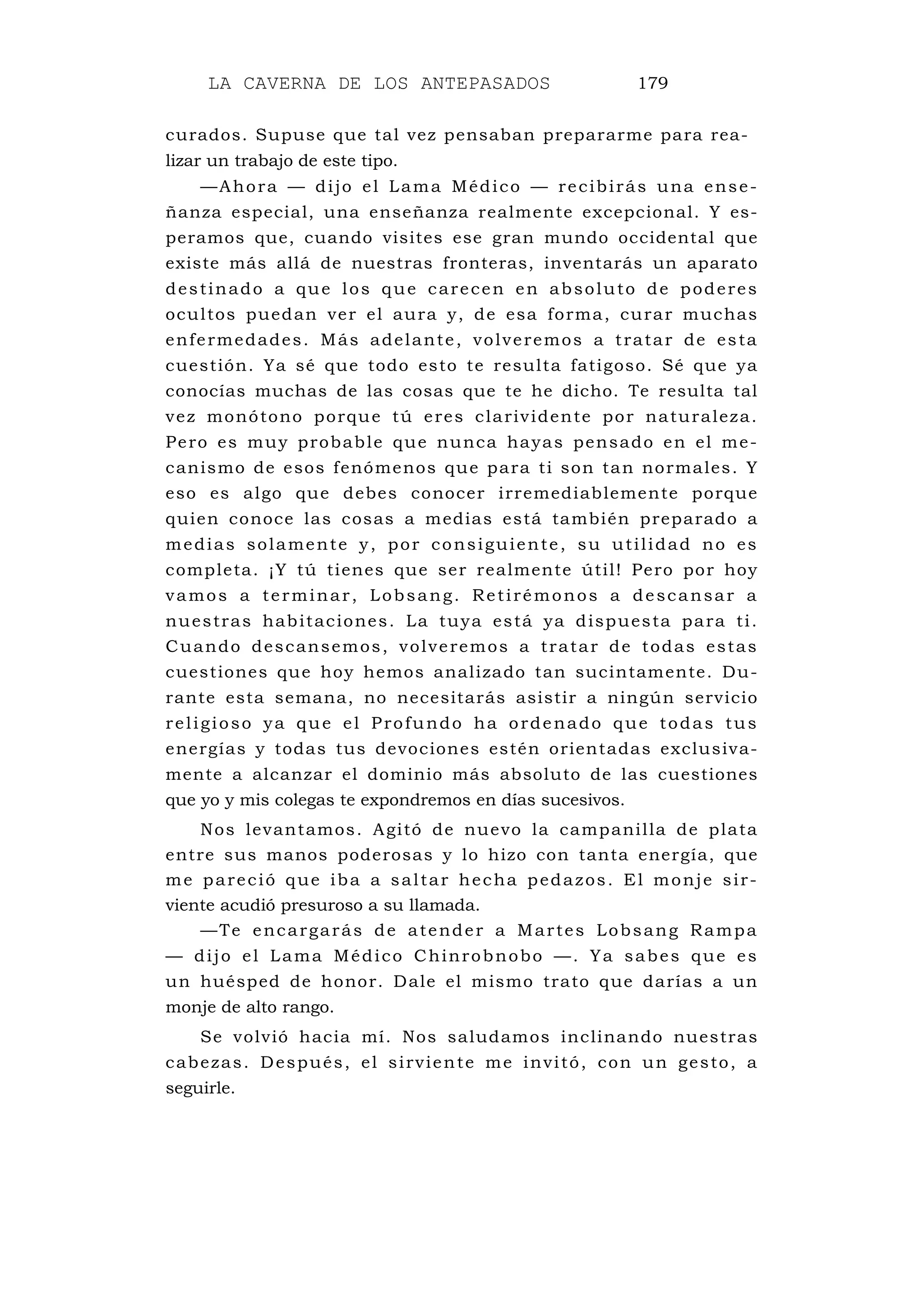 LA CAVERNA DE LOS ANTEPASADOS 179
curados. Supuse que tal vez pensaban prepararme para rea-
lizar un trabajo de este tipo.
—Ahora — dijo el Lama Médico — recibirás una ense-
ñanza especial, una enseñanza realmente excepcional. Y es-
peramos que, cuando visites ese gran mundo occidental que
existe más allá de nuestras fronteras, inventarás un aparato
destinado a que los que carecen en absoluto de poderes
ocultos puedan ver el aura y, de esa forma, curar muchas
enfermedades. Más adelante, volveremos a tratar de esta
cuestión. Ya sé que todo esto te resulta fatigoso. Sé que ya
conocías muchas de las cosas que te he dicho. Te resulta tal
vez monótono porque tú eres clarividente por naturaleza.
Pero es muy probable que nunca hayas pensado en el me-
canismo de esos fenómenos que para ti son tan normales. Y
eso es algo que debes conocer irremediablemente porque
quien conoce las cosas a medias está también preparado a
medias solamente y, por consiguiente, su utilidad no es
completa. ¡Y tú tienes que ser realmente útil! Pero por hoy
vamos a terminar, Lobsang. Retirémonos a descansar a
nuestras habitaciones. La tuya está ya dispuesta para ti.
Cuando descansemos, volveremos a tratar de todas estas
cuestiones que hoy hemos analizado tan sucintamente. Du-
rante esta semana, no necesitarás asistir a ningún servicio
religioso ya que el Profundo ha ordenado que todas tus
energías y todas tus devociones estén orientadas exclusiva-
mente a alcanzar el dominio más absoluto de las cuestiones
que yo y mis colegas te expondremos en días sucesivos.
Nos levantamos. Agitó de nuevo la campanilla de plata
entre sus manos poderosas y lo hizo con tanta energía, que
me pareció que iba a saltar hecha pedazos. El monje sir-
viente acudió presuroso a su llamada.
—Te encargarás de atender a Martes Lobsang Rampa
— dijo el Lama Médico Chinrobnobo —. Ya sabes que es
un huésped de honor. Dale el mismo trato que darías a un
monje de alto rango.
Se volvió hacia mí. Nos saludamos inclinando nuestras
cabezas. Después, el sirviente me invitó, con un gesto, a
seguirle.
 