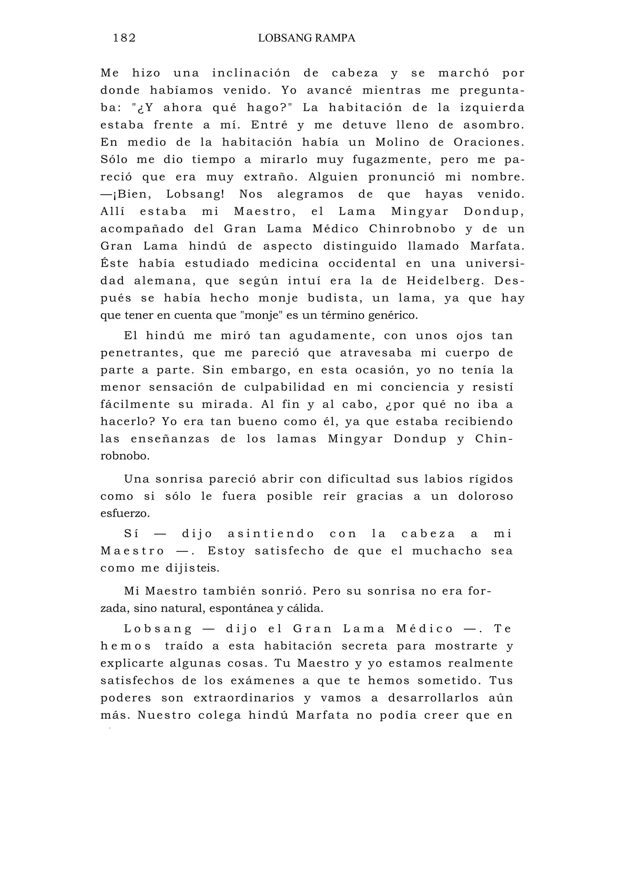 182 LOBSANG RAMPA
Me hizo una inc linación de cabeza y se ma rchó por
donde habíamos venido. Yo avancé mientras me pregunta-
ba: "¿Y ahora qué hago?" La habitación de la izquierda
estaba frente a mí. Entré y me detuve lleno de asombro.
En medio de la habitación había un Molino de Oraciones.
Sólo me dio tiempo a mirarlo muy fugazmente, pero me pa-
reció que era muy extraño. Alguien pronunció mi nombre.
—¡Bien, Lobsang! Nos alegramos de que hayas venido.
A l l í e s t a b a m i M a e s t r o , e l L a m a M i n g y a r D o n d u p ,
acompañado del Gran Lama Médico Chinrobnobo y de un
Gran Lama hindú de aspecto distinguido llamado Marfata.
Éste había estudiado medicina occidental en una universi-
dad alemana, que según intuí era la de Heidelberg. Des-
pués se había hecho monje budista, un lama, ya que hay
que tener en cuenta que "monje" es un término genérico.
El hindú me miró tan agudamente, con unos ojos tan
penetrantes, que me pareció que atravesaba mi cuerpo de
parte a parte. Sin embargo, en esta ocasión, yo no tenía la
menor sensación de culpabilidad en mi conciencia y resistí
fácilmente su mirada. Al fin y al cabo, ¿por qué no iba a
hacerlo? Yo era tan bueno como él, ya que estaba recibiendo
las enseñanzas de los lamas Mingyar Dondup y Chin-
robnobo.
Una sonrisa pareció abrir con dificultad sus labios rígidos
como si sólo le fuera posible reír gracias a un doloroso
esfuerzo.
S í — d i j o a s i n t i e n d o c o n l a c a b e z a a m i
M a e s t r o — . Estoy satisfecho de que el muchacho sea
como me dijisteis.
Mi Maestro también sonrió. Pero su sonrisa no era for-
zada, sino natural, espontánea y cálida.
L o b s a n g — d i j o e l G r a n L a m a M é d i c o — . T e
h e m o s traído a esta habitación secreta para mostrarte y
explicarte algunas cosas. Tu Maestro y yo estamos realmente
satisfechos de los exámenes a que te hemos sometido. Tus
poderes son extraordinarios y vamos a desarrollarlos aún
más. Nuestro colega hindú Marfata no podía creer que en
l
 