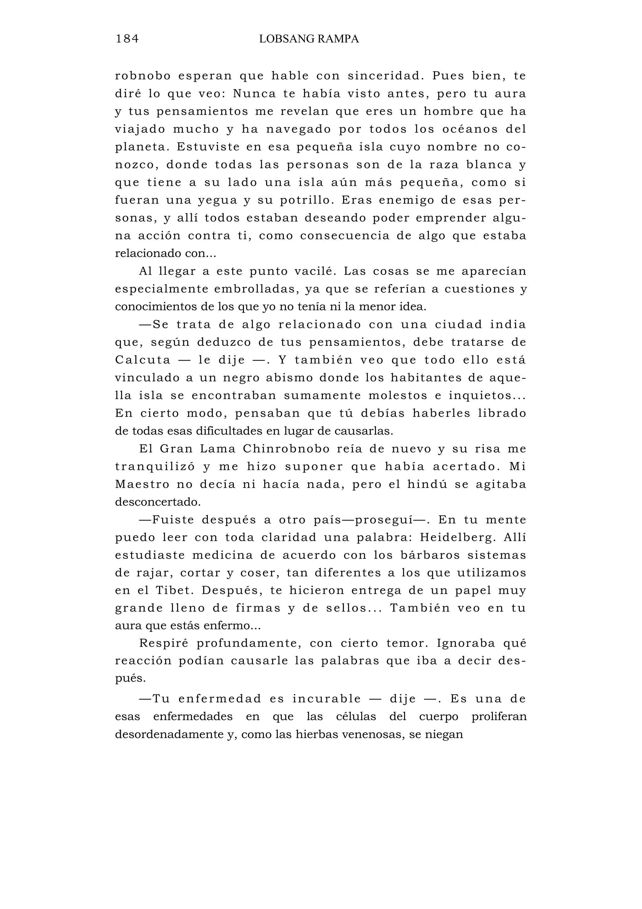 184 LOBSANG RAMPA
robnobo esperan que hable con sinceridad. Pues bien, te
diré lo que veo: Nunca te había visto antes, pero tu aura
y tus pensamientos me revelan que eres un hombre que ha
viajado mucho y ha navegado por todos los océanos del
planeta. Estuviste en esa pequeña isla cuyo nombre no co-
nozco, donde todas las personas son de la raza blanca y
que tiene a su lado una isla aún más pequeña, como si
fueran una yegua y su potrillo. Eras enemigo de esas per-
sonas, y allí todos estaban deseando poder emprender algu-
na acción contra ti, como consecuencia de algo que estaba
relacionado con...
Al llegar a este punto vacilé. Las cosas se me aparecían
especialmente embrolladas, ya que se referían a cuestiones y
conocimientos de los que yo no tenía ni la menor idea.
—Se trata de algo relacionado con una ciudad india
que, según deduzco de tus pensamientos, debe tratarse de
C al cuta — le di je — . Y tambi én v e o que todo e l lo e stá
vinculado a un negro abismo donde los habitantes de aque-
lla isla se encontraban sumamente molestos e inquietos...
En cierto modo, pensaban que tú debías haberles librado
de todas esas dificultades en lugar de causarlas.
El Gran Lama Chinrobnobo reía de nuevo y su risa me
t ran quil izó y me h izo supo ne r que habí a a ce rta do. M i
Maestro no decía ni hacía nada, pero el hindú se agitaba
desconcertado.
—Fuiste después a otro país—proseguí—. En tu mente
puedo leer con toda claridad una palabra: Heidelberg. Allí
estudiaste medicina de acuerdo con los bárbaros sistemas
de rajar, cortar y coser, tan diferentes a los que utilizamos
en el Tibet. Después, te hicieron entrega de un papel muy
grande lleno de firmas y de sellos... También veo en tu
aura que estás enfermo...
Respiré profundamente, con cierto temor. Ignoraba qué
reacción podían causarle las palabras que iba a decir des-
pués.
—Tu enfe rmedad es incurable — dije —. Es una de
esas enfermedades en que las células del cuerpo proliferan
desordenadamente y, como las hierbas venenosas, se niegan
 