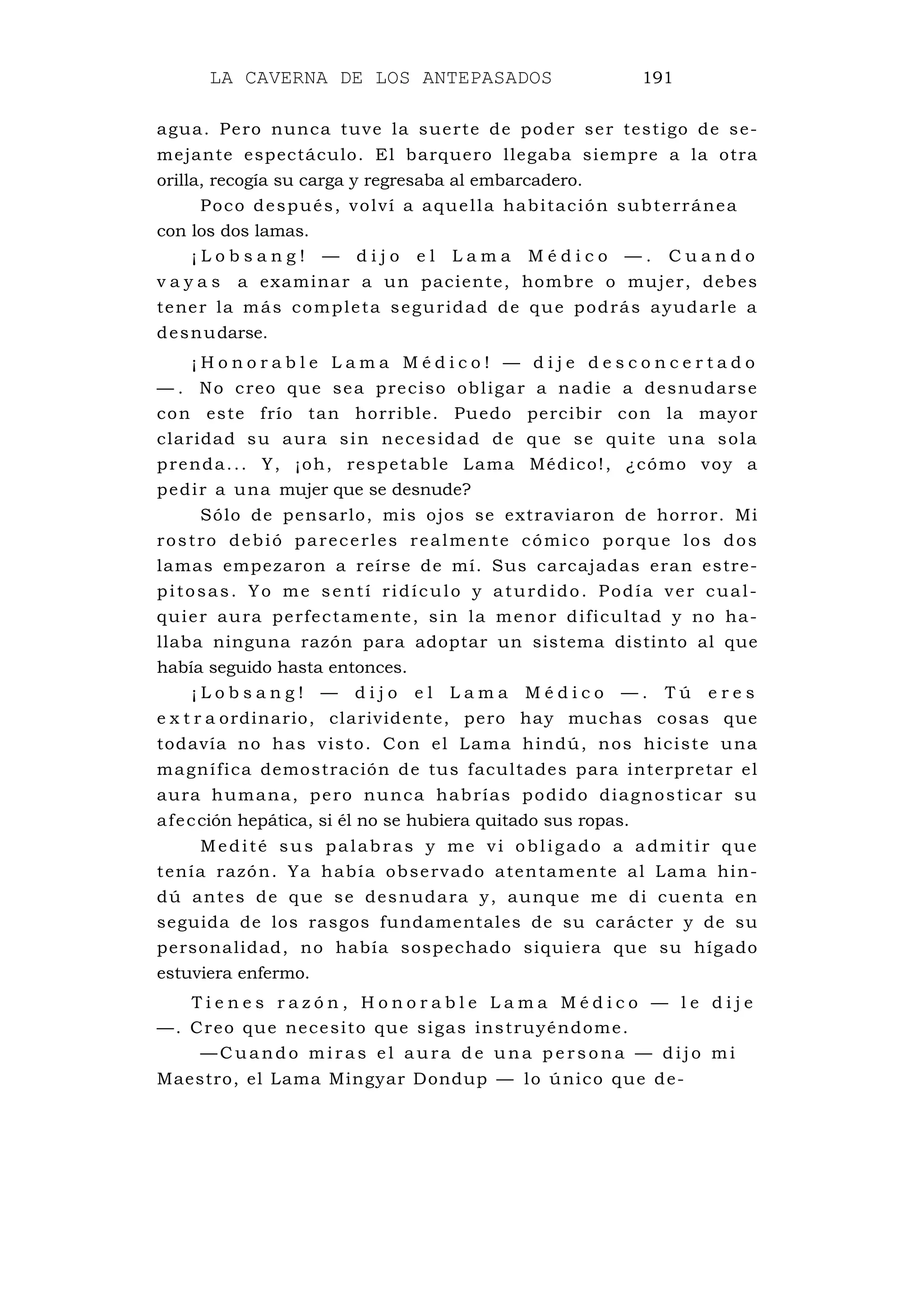 LA CAVERNA DE LOS ANTEPASADOS 191
agua. Pero nunca tuve la suerte de poder ser testigo de se-
mejante espectáculo. El barquero llegaba siempre a la otra
orilla, recogía su carga y regresaba al embarcadero.
Poco después, volví a aquella habitación subterránea
con los dos lamas.
¡ L o b s a n g ! — d i j o e l L a m a M é d i c o — . C u a n d o
v a y a s a examinar a un paciente, hombre o mujer, debes
tener la más completa seguridad de que podrás ayudarle a
desnudarse.
¡ H o n o r a b l e L a m a M é d i c o ! — d i j e d e s c o n c e r t a d o
— . No creo que sea preciso obligar a nadie a desnudarse
con este frío tan horrible. Puedo percibir con la mayor
claridad su aura sin necesidad de que se quite una sola
prenda... Y, ¡oh, respetable Lama Médico!, ¿cómo voy a
pedir a una mujer que se desnude?
Sólo de pensarlo, mis ojos se extraviaron de horror. Mi
rostro debió parecerles realmente cómico porque los dos
lamas empezaron a reírse de mí. Sus carcajadas eran estre-
pitosas. Yo me sentí ridículo y aturdido. Podía ver cual-
quier aura perfectamente, sin la menor dificultad y no ha-
llaba ninguna razón para adoptar un sistema distinto al que
había seguido hasta entonces.
¡ L o b s a n g ! — d i j o e l L a m a M é d i c o — . T ú e r e s
e x t r a ordinario, clarividente, pero hay muchas cosas que
todavía no has visto. Con el Lama hindú, nos hiciste una
magnífica demostración de tus facultades para interpretar el
aura humana, pero nunca habrías podido diagnosticar su
afección hepática, si él no se hubiera quitado sus ropas.
Medité sus palabras y me vi obligado a admitir que
tenía razón. Ya había observado atentamente al Lama hin-
dú antes de que se desnudara y, aunque me di cuenta en
seguida de los rasgos fundamentales de su carácter y de su
personalidad, no había sospechado siquiera que su hígado
estuviera enfermo.
T i e n e s r a z ó n , H o n o r a b l e L a m a M é d i c o — l e d i j e
—. Creo que necesito que sigas instruyéndome.
— C u a nd o m i r a s e l a u ra d e u n a p e r s o n a — d i j o m i
Maestro, el Lama Mingyar Dondup — lo único que de-
 