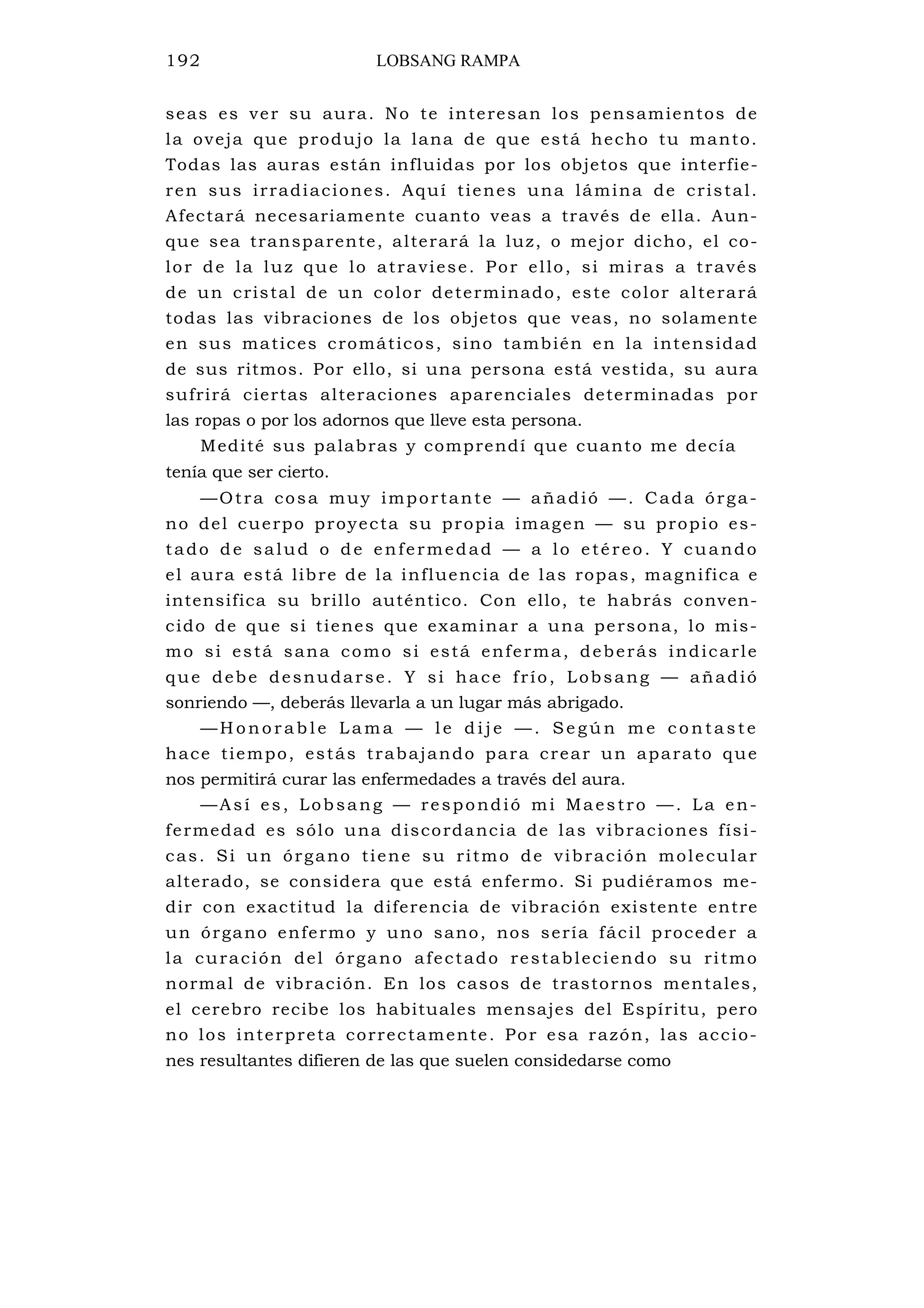 192 LOBSANG RAMPA
seas es ver su aura. No te interesan los pensamientos de
la oveja que produjo la lana de que está hecho tu manto.
Todas las auras están influidas por los objetos que interfie-
ren sus irradiaciones. Aquí tienes una lámina de cristal.
Afectará necesariamente cuanto veas a través de ella. Aun-
que sea transparente, alterará la luz, o mejor dicho, el co-
lor de la luz que lo atraviese. Por ello, si miras a través
de un cristal de un color determinado, este color alterará
todas las vibraciones de los objetos que veas, no solamente
en sus matices cromáticos, sino también en la intensidad
de sus ritmos. Por ello, si una persona está vestida, su aura
sufrirá ciertas alteraciones aparenciales determinadas por
las ropas o por los adornos que lleve esta persona.
Medité sus palabras y comprendí que cuanto me decía
tenía que ser cierto.
—Otra cosa muy importante — añadió —. Cada órga-
no del cuerpo proyecta su propia imagen — su propio es-
tado de salud o de enfermedad — a lo etéreo. Y cuando
el aura está libre de la influencia de las ropas, magnifica e
intensifica su brillo auténtico. Con ello, te habrás conven-
cido de que si tienes que examinar a una persona, lo mis-
mo si está sana como si está enferma, deberás indicarle
que debe desnudarse. Y si hace frío, Lobsang — añadió
sonriendo —, deberás llevarla a un lugar más abrigado.
— H o n o r a b l e L a m a — l e d i j e — . Se g ú n m e c o n ta s te
hace tiempo, estás trabajando para crear un aparato que
nos permitirá curar las enfermedades a través del aura.
—Así es, Lobsang — respondió mi Maestro —. La en-
fermedad es sólo una discordancia de las vibraciones físi-
cas. Si un órgano tiene su ritmo de vibración molecular
alterado, se considera que está enfermo. Si pudiéramos me-
dir con exactitud la diferencia de vibración existente entre
un órgano enfermo y uno sano, nos sería fácil proceder a
la curación del órgano afectado restableciendo su ritmo
normal de vibración. En los casos de trastornos mentales,
el cerebro recibe los habituales mensajes del Espíritu, pero
no los interpreta correctamente. Por esa razón, las accio-
nes resultantes difieren de las que suelen considedarse como
 