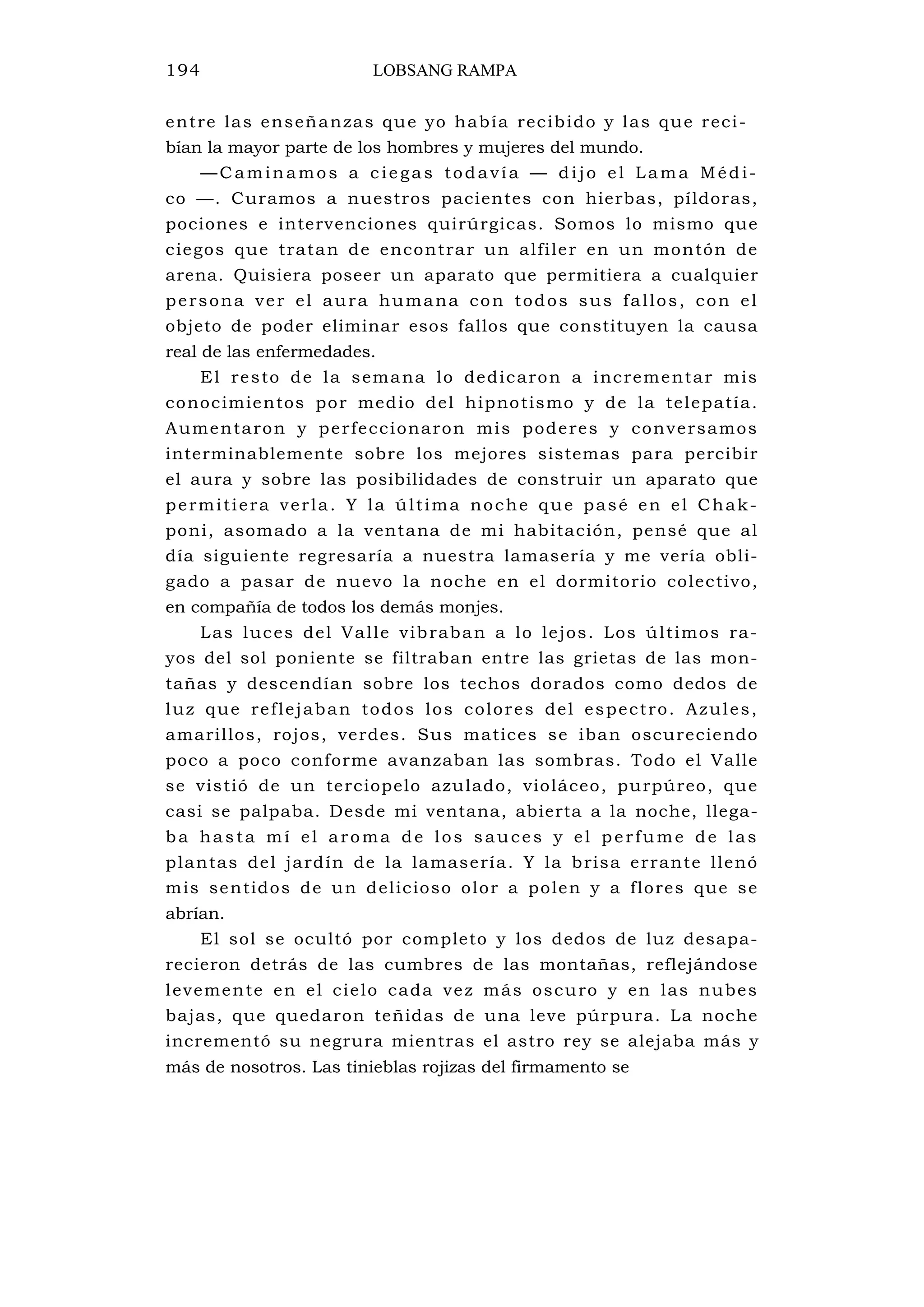 194 LOBSANG RAMPA
entre las enseñanzas que yo había recibido y las que reci-
bían la mayor parte de los hombres y mujeres del mundo.
—C aminamos a c iegas todavía — dijo el Lama Médi-
co —. Curamos a nuestros pacientes con hierbas, píldoras,
pociones e intervenciones quirúrgicas. Somos lo mismo que
ciegos que tratan de encontrar un alfiler en un montón de
arena. Quisiera poseer un aparato que permitiera a cualquier
persona ver el aura humana con todos sus fallos, con el
objeto de poder eliminar esos fallos que constituyen la causa
real de las enfermedades.
El resto de la semana lo dedicaron a incrementar mis
conocimientos por medio del hipnotismo y de la telepatía.
Aumentaron y perfeccionaron mis poderes y conversamos
interminablemente sobre los mejores sistemas para percibir
el aura y sobre las posibilidades de construir un aparato que
permitiera verla. Y la última noche que pasé en el Chak-
poni, asomado a la ventana de mi habitación, pensé que al
día siguiente regresaría a nuestra lamasería y me vería obli-
gado a pasar de nuevo la noche en el dormitorio colectivo,
en compañía de todos los demás monjes.
Las luces del Valle vibraban a lo lejos. Los últimos ra-
yos del sol poniente se filtraban entre las grietas de las mon-
tañas y descendían sobre los techos dorados como dedos de
luz que reflejaban todos los colores del espectro. Azules,
amarillos, rojos, verdes. Sus matices se iban oscureciendo
poco a poco conforme avanzaban las sombras. Todo el Valle
se vistió de un terciopelo azulado, violáceo, purpúreo, que
casi se palpaba. Desde mi ventana, abierta a la noche, llega-
ba hasta mí el aroma de los sauces y el perfume de las
plantas del jardín de la lamasería. Y la brisa errante llenó
mis sentidos de un delicioso olor a polen y a flores que se
abrían.
El sol se ocultó por completo y los dedos de luz desapa-
recieron detrás de las cumbres de las montañas, reflejándose
levemente en el cielo cada vez más oscuro y en las nubes
bajas, que quedaron teñidas de una leve púrpura. La noche
incrementó su negrura mientras el astro rey se alejaba más y
más de nosotros. Las tinieblas rojizas del firmamento se
 