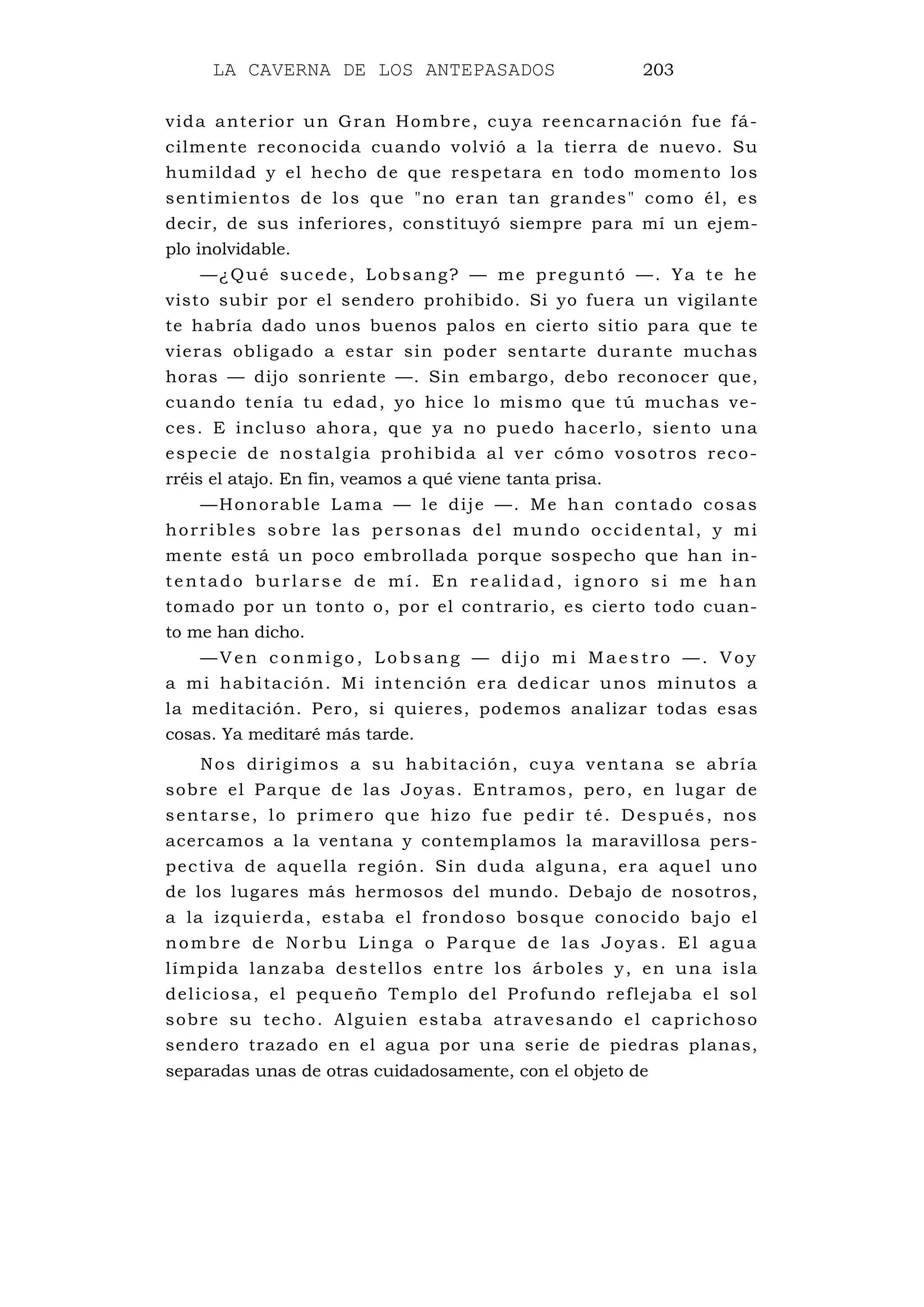 LA CAVERNA DE LOS ANTEPASADOS 203
vida anterior un Gran Hombre, cuya reencarnación fue fá-
cilmente reconocida cuando volvió a la tierra de nuevo. Su
humildad y el hecho de que respetara en todo momento los
sentimientos de los que "no eran tan grandes" como él, es
decir, de sus inferiores, constituyó siempre para mí un ejem-
plo inolvidable.
—¿Qué sucede, Lobsang? — me preguntó —. Ya te he
visto subir por el sendero prohibido. Si yo fuera un vigilante
te habría dado unos buenos palos en cierto sitio para que te
vieras obligado a estar sin poder sentarte durante muchas
horas — dijo sonriente —. Sin embargo, debo reconocer que,
cuando tenía tu edad, yo hice lo mismo que tú muchas ve-
ces. E incluso ahora, que ya no puedo hacerlo, siento una
especie de nostalgia prohibida al ver cómo vosotros reco-
rréis el atajo. En fin, veamos a qué viene tanta prisa.
—Honorable Lama — le dije —. Me han contado cosas
horribles sobre las personas del mundo occidental, y mi
mente está un poco embrollada porque sospecho que han in-
tentado burlars e de mí. En realidad, ignoro si me han
tomado por un tonto o, por el contrario, es cierto todo cuan-
to me han dicho.
— V e n c o nm i g o , L o b s a ng — d i j o m i Ma e s tro — . V o y
a mi habitación. Mi intención era dedicar unos minutos a
la meditación. Pero, si quieres, podemos analizar todas esas
cosas. Ya meditaré más tarde.
Nos dirigimos a su habitación, cuya ventana se abría
sobre el Parque de las Joyas. Entramos, pero, en lugar de
sentarse, lo primero que hizo fue pedir té. Después, nos
acercamos a la ventana y contemplamos la maravillosa pers-
pectiva de aquella región. Sin duda alguna, era aquel uno
de los lugares más hermosos del mundo. Debajo de nosotros,
a la izquierda, estaba el frondoso bosque conocido bajo el
nombre de Norbu Linga o Parque de las Joyas. El agua
límpida lanzaba destellos entre los árboles y, en una isla
deliciosa, el pequeño Templo del Profundo reflejaba el sol
sobre su techo. Alguien estaba atravesando el caprichoso
sendero trazado en el agua por una serie de piedras planas,
separadas unas de otras cuidadosamente, con el objeto de
 