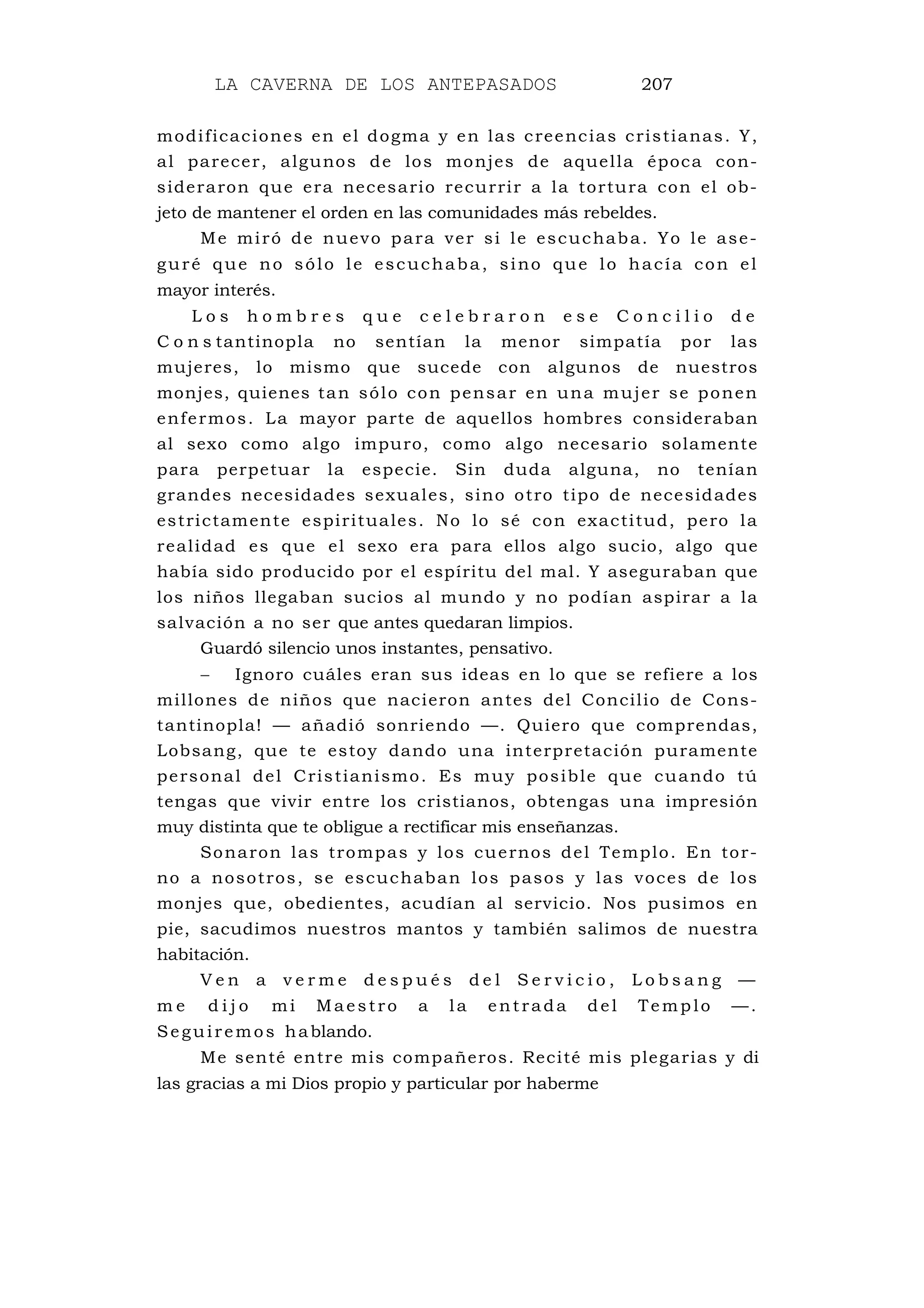 LA CAVERNA DE LOS ANTEPASADOS 207
modificaciones en el dogma y en las creencias cristianas. Y,
al parecer, algunos de los monjes de aquella época con-
sideraron que era necesario recurrir a la tortura con el ob-
jeto de mantener el orden en las comunidades más rebeldes.
Me miró de nuevo para ver si le escuchaba. Yo le ase-
guré que no sólo le escuchaba, sino que lo hacía con el
mayor interés.
L o s h o m b r e s q u e c e l e b r a r o n e s e C o n c i l i o d e
C o n s tantinopla no sentían la menor simpatía por las
mujeres, lo mismo que sucede con algunos de nuestros
monjes, quienes tan sólo con pensar en una mujer se ponen
enfermos. La mayor parte de aquellos hombres consideraban
al sexo como algo impuro, como algo necesario solamente
para perpetuar la especie. Sin duda alguna, no tenían
grandes necesidades sexuales, sino otro tipo de necesidades
estrictamente espirituales. No lo sé con exactitud, pero la
realidad es que el sexo era para ellos algo sucio, algo que
había sido producido por el espíritu del mal. Y aseguraban que
los niños llegaban sucios al mundo y no podían aspirar a la
salvación a no ser que antes quedaran limpios.
Guardó silencio unos instantes, pensativo.
− Ignoro cuáles eran sus ideas en lo que se refiere a los
millones de niños que nacieron antes del Concilio de Cons-
tantinopla! — añadió sonriendo —. Quiero que comprendas,
Lobsang, que te estoy dando una interpretación puramente
personal del Cristianismo. Es muy posible que cuando tú
tengas que vivir entre los cristianos, obtengas una impresión
muy distinta que te obligue a rectificar mis enseñanzas.
Sonaron las trompas y los cuernos del Templo. En tor-
no a nosotros, se escuchaban los pasos y las voces de los
monjes que, obedientes, acudían al servicio. Nos pusimos en
pie, sacudimos nuestros mantos y también salimos de nuestra
habitación.
V e n a v e r m e d e s p u é s d e l S e r v i c i o , L o b s a n g —
m e d i j o mi Maestro a la entrada del Templo —.
Seguiremos hablando.
Me senté entre mis compañeros. Recité mis plegarias y di
las gracias a mi Dios propio y particular por haberme
 