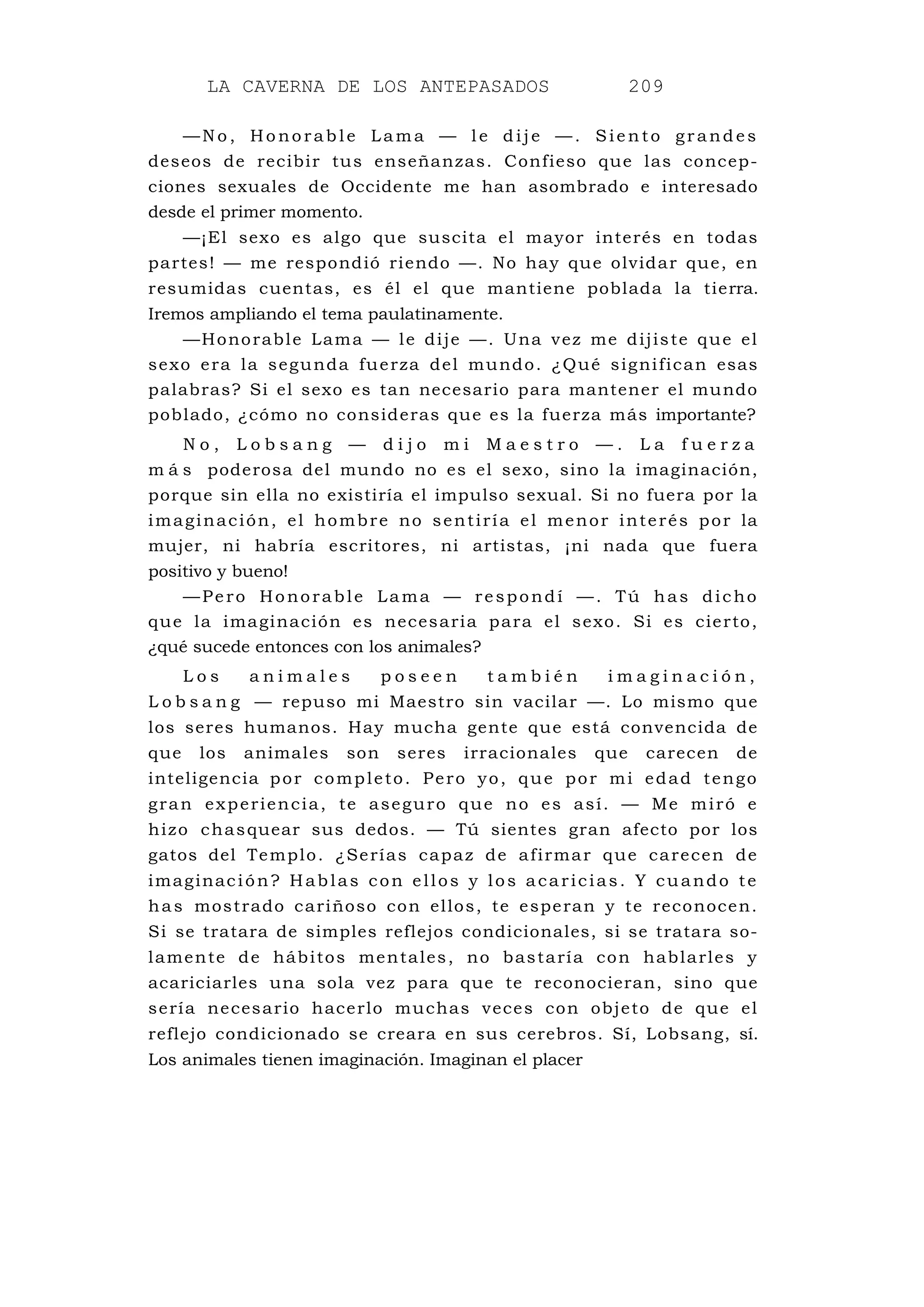 LA CAVERNA DE LOS ANTEPASADOS 209
—N o , Ho norab le Lama — l e d ije — . Sie n to gr and es
deseos de recibir tus enseñanzas. Confieso que las concep-
ciones sexuales de Occidente me han asombrado e interesado
desde el primer momento.
—¡El sexo es algo que suscita el mayor interés en todas
partes! — me respondió riendo —. No hay que olvidar que, en
resumidas cuentas, es él el que mantiene poblada la tierra.
Iremos ampliando el tema paulatinamente.
—Honorable Lama — le dije —. Una vez me dijiste que el
sexo era la segunda fuerza del mundo. ¿Qué significan esas
palabras? Si el sexo es tan necesario para mantener el mundo
poblado, ¿cómo no consideras que es la fuerza más importante?
N o , L o b s a n g — d i j o m i M a e s t r o — . L a f u e r z a
m á s poderosa del mundo no es el sexo, sino la imaginación,
porque sin ella no existiría el impulso sexual. Si no fuera por la
imaginación, el hombre no sentiría el menor interés por la
mujer, ni habría escritores, ni artistas, ¡ni nada que fuera
positivo y bueno!
—Pero Honorable Lama — respondí —. Tú has dicho
que la imaginación es necesaria para el sexo. Si es cierto,
¿qué sucede entonces con los animales?
L o s a n i m a l e s p o s e e n t a m b i é n i m a g i n a c i ó n ,
L o b s a n g — repuso mi Maestro sin vacilar —. Lo mismo que
los seres humanos. Hay mucha gente que está convencida de
que los animales son seres irracionales que carecen de
inteligencia por completo. Pero yo, que por mi edad tengo
gran experiencia, te aseguro que no es así. — Me miró e
hizo chasquear sus dedos. — Tú sientes gran afecto por los
gatos del Templo. ¿Serías capaz de afirmar que carecen de
imaginación? Hablas con ellos y los acaricias. Y cuando te
has mostrado cariñoso con ellos, te esperan y te reconocen.
Si se tratara de simples reflejos condicionales, si se tratara so-
lamente de hábitos mentales, no bastaría con hablarles y
acariciarles una sola vez para que te reconocieran, sino que
sería necesario hacerlo muchas veces con objeto de que el
reflejo condicionado se creara en sus cerebros. Sí, Lobsang, sí.
Los animales tienen imaginación. Imaginan el placer
 
