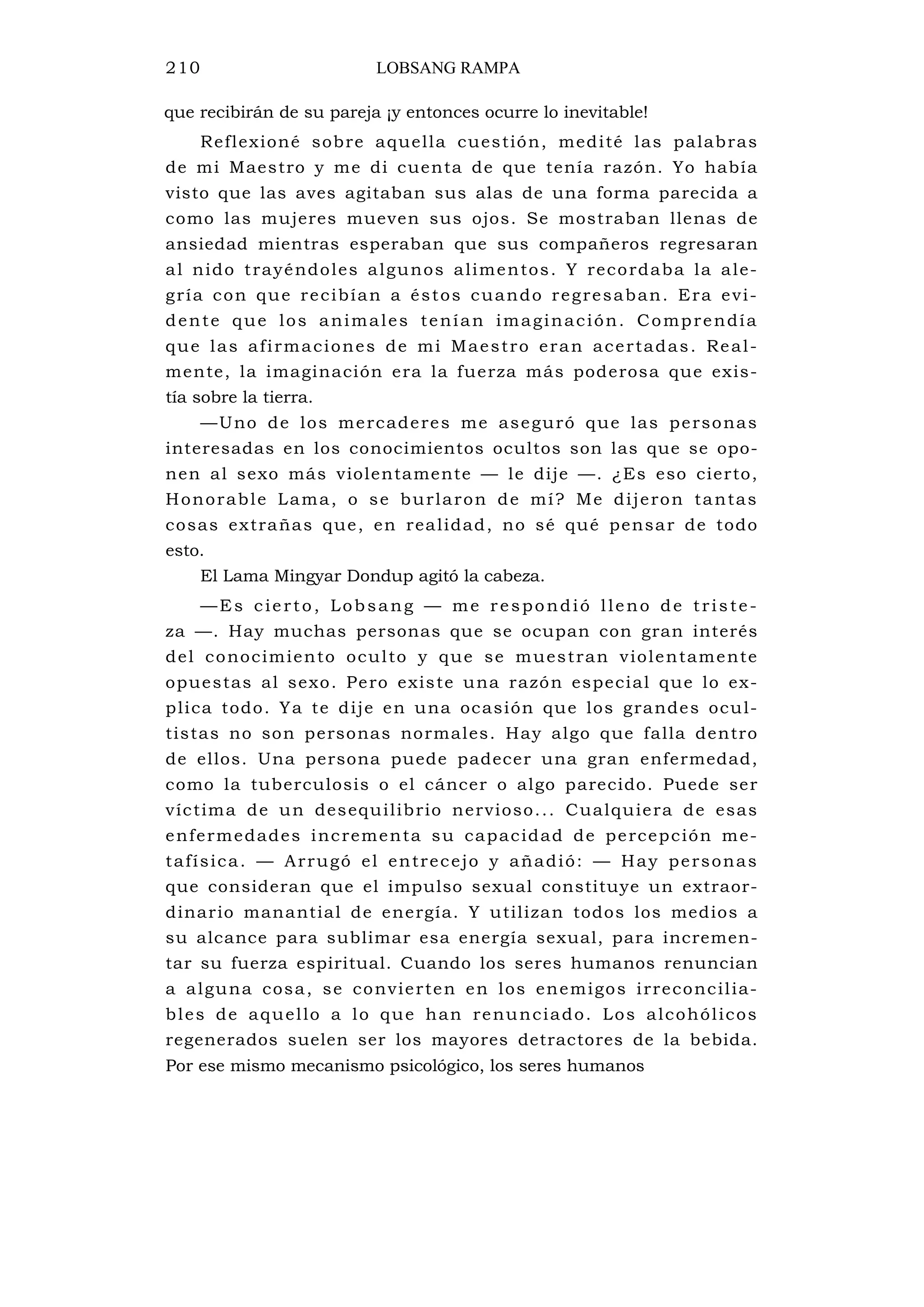 210 LOBSANG RAMPA
que recibirán de su pareja ¡y entonces ocurre lo inevitable!
Reflexioné sobre aquella cuestión, medité las palabras
de mi Maestro y me di cuenta de que tenía razón. Yo había
visto que las aves agitaban sus alas de una forma parecida a
como las mujeres mueven sus ojos. Se mostraban llenas de
ansiedad mientras esperaban que sus compañeros regresaran
al nido trayéndoles algunos alimentos. Y recordaba la ale-
gría con que recibían a éstos cuando regresaban. Era evi-
dente que los animales tenían imaginación. Comprendía
que las afirmaciones de mi Maestro eran acertadas. Real-
mente, la imaginación era la fuerza más poderosa que exis-
tía sobre la tierra.
—Uno de los mercaderes me aseguró que las personas
interesadas en los conocimientos ocultos son las que se opo-
nen al sexo más violentamente — le dije —. ¿Es eso cierto,
Honorable Lama, o se burlaron de mí? Me dijeron tantas
cosas extrañas que, en realidad, no sé qué pensar de todo
esto.
El Lama Mingyar Dondup agitó la cabeza.
—Es cierto, Lobsang — me respondió lleno de triste-
za —. Hay muchas personas que se ocupan con gran interés
del conocimiento oculto y que se muestran violentamente
opuestas al sexo. Pero existe una razón especial que lo ex-
plica todo. Ya te dije en una ocasión que los grandes ocul-
tistas no son personas normales. Hay algo que falla dentro
de ellos. Una persona puede padecer una gran enfermedad,
como la tuberculosis o el cáncer o algo parecido. Puede ser
víctima de un desequilibrio nervioso... Cualquiera de esas
enfermedades incrementa su capacidad de percepción me-
tafísica. — Arrugó el entrecejo y añadió: — Hay personas
que consideran que el impulso sexual constituye un extraor-
dinario manantial de energía. Y utilizan todos los medios a
su alcance para sublimar esa energía sexual, para incremen-
tar su fuerza espiritual. Cuando los seres humanos renuncian
a alguna cosa, se convierten en los enemigos irreconcilia-
bles de aquello a lo que han renunciado. Los alcohólicos
regenerados suelen ser los mayores detractores de la bebida.
Por ese mismo mecanismo psicológico, los seres humanos
 