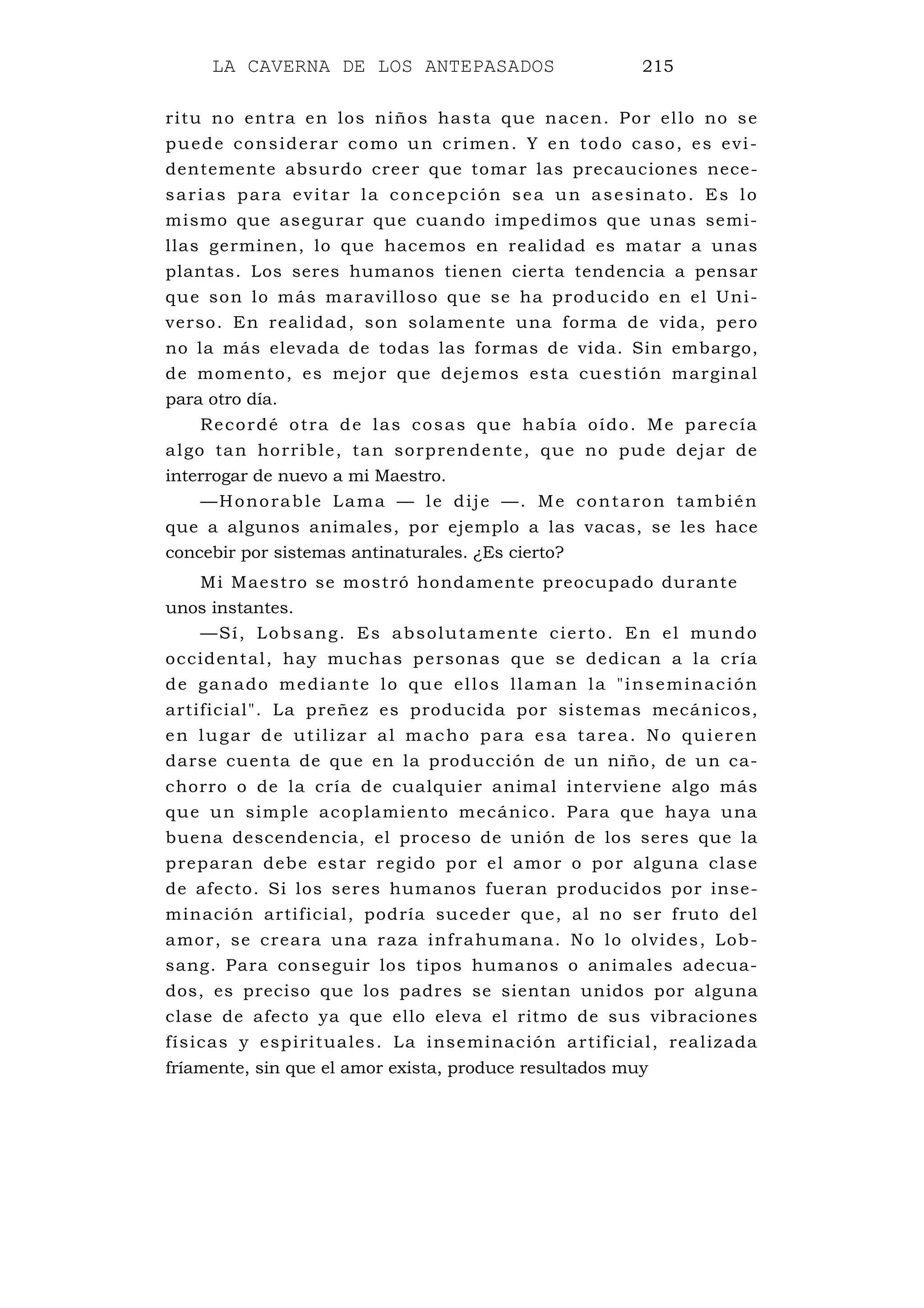 LA CAVERNA DE LOS ANTEPASADOS 215
ritu no entra en los niños hasta que nacen. Por ello no se
puede considerar como un crimen. Y en todo caso, es evi-
dentemente absurdo creer que tomar las precauciones nece-
sarias para evitar la concepción sea un asesinato. Es lo
mismo que asegurar que cuando impedimos que unas semi-
llas germinen, lo que hacemos en realidad es matar a unas
plantas. Los seres humanos tienen cierta tendencia a pensar
que son lo más maravilloso que se ha producido en el Uni-
verso. En realidad, son solamente una forma de vida, pero
no la más elevada de todas las formas de vida. Sin embargo,
de momento, es mejor que dejemos esta cuestión marginal
para otro día.
Recordé otra de las cosas que había oído. Me parecía
algo tan horrible, tan sorprendente, que no pude dejar de
interrogar de nuevo a mi Maestro.
—Honorable Lama — le dije —. Me contaron también
que a algunos animales, por ejemplo a las vacas, se les hace
concebir por sistemas antinaturales. ¿Es cierto?
Mi Maestro se mostró hondamente preocupado durante
unos instantes.
—Sí, Lobsang. Es absolutamente cierto. En el mundo
occidental, hay muchas personas que se dedican a la cría
de ganado mediante lo que ellos llaman la "inseminación
artificial". La preñez es producida por sistemas mecánicos,
en lugar de utilizar al macho para esa tarea. No quieren
darse cuenta de que en la producción de un niño, de un ca-
chorro o de la cría de cualquier animal interviene algo más
que un simple acoplamiento mecánico. Para que haya una
buena descendencia, el proceso de unión de los seres que la
preparan debe estar regido por el amor o por alguna clase
de afecto. Si los seres humanos fueran producidos por inse-
minación artificial, podría suceder que, al no ser fruto del
amor, se creara una raza infrahumana. No lo olvides, Lob-
sang. Para conseguir los tipos humanos o animales adecua-
dos, es preciso que los padres se sientan unidos por alguna
clase de afecto ya que ello eleva el ritmo de sus vibraciones
físicas y espirituales. La inseminación artificial, realizada
fríamente, sin que el amor exista, produce resultados muy
 