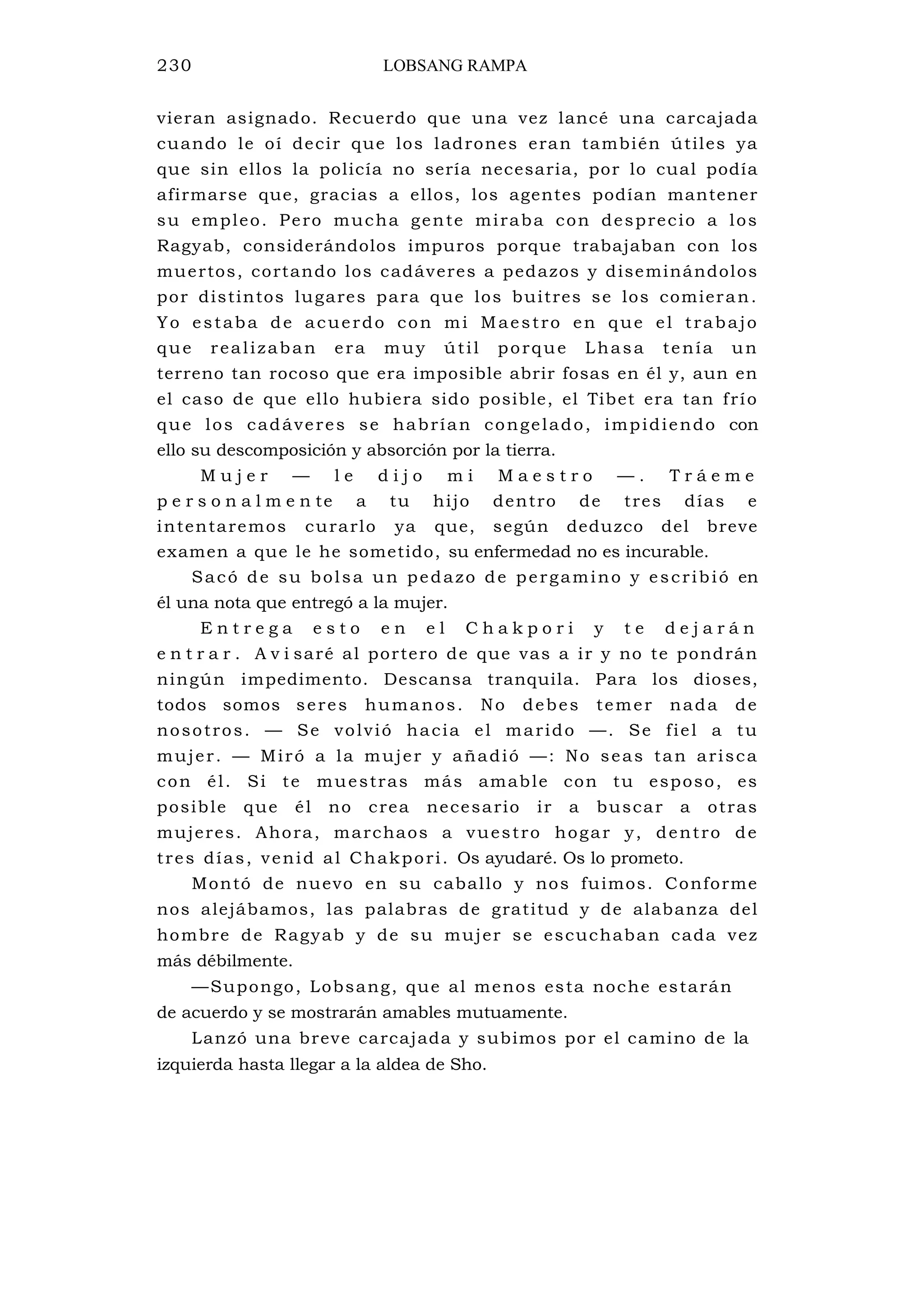 230 LOBSANG RAMPA
vieran asignado. Recuerdo que una vez lancé una carcajada
cuando le oí decir que los ladrones eran también útiles ya
que sin ellos la policía no sería necesaria, por lo cual podía
afirmarse que, gracias a ellos, los agentes podían mantener
su empleo. Pero mucha gente miraba con desprecio a los
Ragyab, considerándolos impuros porque trabajaban con los
muertos, cortando los cadáveres a pedazos y diseminándolos
por distintos lugares para que los buitres se los comieran.
Yo estaba de acuerdo con mi Maestro en que el trabajo
que realizaban era muy útil porque Lhasa tenía un
terreno tan rocoso que era imposible abrir fosas en él y, aun en
el caso de que ello hubiera sido posible, el Tibet era tan frío
que los cadáveres se habrían congelado, impidiendo con
ello su descomposición y absorción por la tierra.
M u j e r — l e d i j o m i M a e s t r o — . T r á e m e
p e r s o n a l m e n te a tu hijo dentro de tres días e
intentaremos curarlo ya que, según deduzco del breve
examen a que le he sometido, su enfermedad no es incurable.
Sacó de su bolsa un pedazo de pergamino y escribió en
él una nota que entregó a la mujer.
E n t r e g a e s t o e n e l C h a k p o r i y t e d e j a r á n
e n t r a r . A v i saré al portero de que vas a ir y no te pondrán
ningún impedimento. Descansa tranquila. Para los dioses,
todos somos seres humanos. No debes temer nada de
nosotros. — Se volvió hacia el marido —. Se fiel a tu
mujer. — Miró a la mujer y añadió —: No seas tan arisca
con él. Si te muestras más amable con tu esposo, es
posible que él no crea necesario ir a buscar a otras
mujeres. Ahora, marchaos a vuestro hogar y, dentro de
tres días, venid al Chakpori. Os ayudaré. Os lo prometo.
Montó de nuevo en su caballo y nos fuimos. Conforme
nos alejábamos, las palabras de gratitud y de alabanza del
hombre de Ragyab y de su mujer se escuchaban cada vez
más débilmente.
—Supongo, Lobsang, que al menos esta noche estarán
de acuerdo y se mostrarán amables mutuamente.
Lanzó una breve carcajada y subimos por el camino de la
izquierda hasta llegar a la aldea de Sho.
 