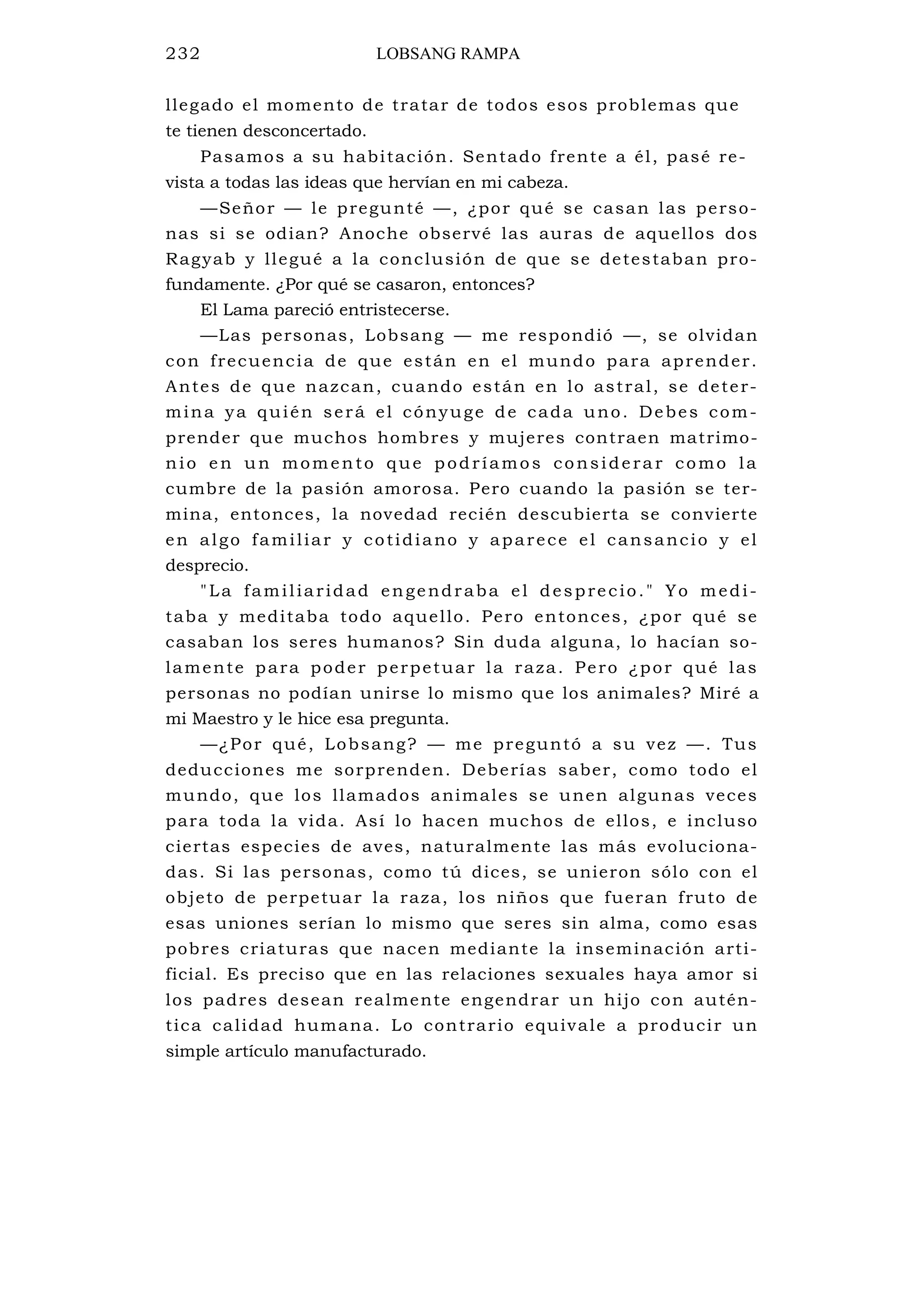 232 LOBSANG RAMPA
llegado el momento de tratar de todos esos problemas que
te tienen desconcertado.
Pasamos a su habitación. Sentado frente a él, pasé re-
vista a todas las ideas que hervían en mi cabeza.
—Señor — le pregunté —, ¿por qué se casan las perso-
nas si se odian? Anoche observé las auras de aquellos dos
Ragyab y llegué a la conclusión de que se detestaban pro-
fundamente. ¿Por qué se casaron, entonces?
El Lama pareció entristecerse.
—Las personas, Lobsang — me respondió —, se olvidan
con frecuencia de que están en el mundo para aprender.
Antes de que nazcan, cuando están en lo astral, se deter-
mina ya quién será el cónyuge de cada uno. Debes com-
prender que muchos hombres y mujeres contraen matrimo-
nio en un momento que podríamos considera r como la
cumbre de la pasión amorosa. Pero cuando la pasión se ter-
mina, entonces, la novedad recién descubierta se convierte
en algo familiar y cotidiano y aparece el cansancio y el
desprecio.
"La familiaridad engendraba el desprecio." Yo medi-
taba y meditaba todo aquello. Pero entonces, ¿por qué se
casaban los seres humanos? Sin duda alguna, lo hacían so-
lamente para poder perpetuar la raza. Pero ¿por qué las
personas no podían unirse lo mismo que los animales? Miré a
mi Maestro y le hice esa pregunta.
—¿Por qué, Lobsang? — me preguntó a su vez —. Tus
deducciones me sorprenden. Deberías saber, como todo el
mundo, que los llamados animales se unen algunas veces
para toda la vida. Así lo hacen muchos de ellos, e incluso
ciertas especies de aves, naturalmente las más evoluciona-
das. Si las personas, como tú dices, se unieron sólo con el
objeto de perpetuar la raza, los niños que fueran fruto de
esas uniones serían lo mismo que seres sin alma, como esas
pobres criaturas que nacen mediante la inseminación arti-
ficial. Es preciso que en las relaciones sexuales haya amor si
los padres desean realmente engendrar un hijo con autén-
tica calidad humana. Lo contrario equivale a producir un
simple artículo manufacturado.
 