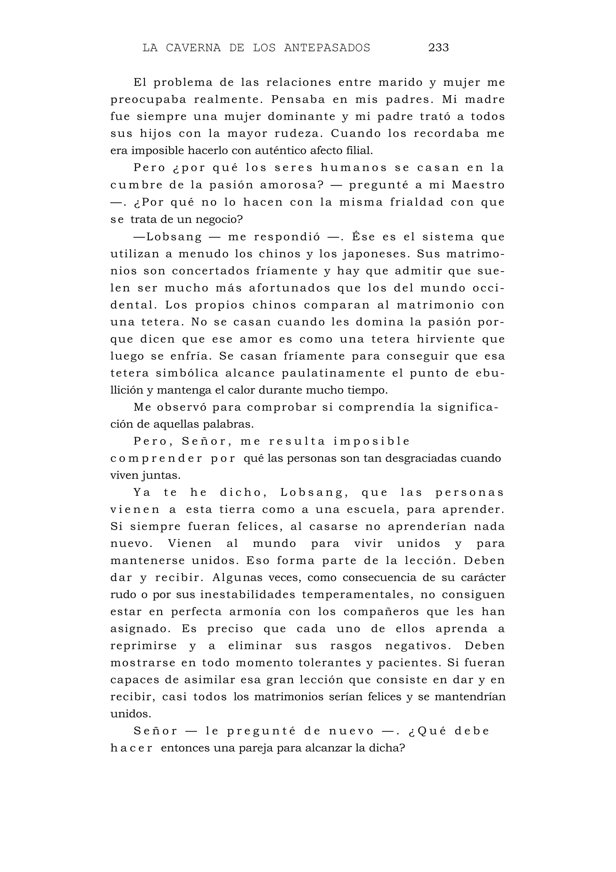 LA CAVERNA DE LOS ANTEPASADOS 233
El problema de las relaciones entre marido y mujer me
preocupaba realmente. Pensaba en mis padres. Mi madre
fue siempre una mujer dominante y mi padre trató a todos
sus hijos con la mayor rudeza. Cuando los recordaba me
era imposible hacerlo con auténtico afecto filial.
P e r o ¿ p o r q u é l o s s e r e s h u m a n o s s e c a s a n e n l a
c u m bre de la pasión amorosa? — pregunté a mi Maestro
—. ¿Por qué no lo hacen con la misma frialdad con que
se trata de un negocio?
—Lobsang — me respondió —. Ése es el sistema que
utilizan a menudo los chinos y los japoneses. Sus matrimo-
nios son concertados fríamente y hay que admitir que sue-
len ser mucho más afortunados que los del mundo occi-
dental. Los propios chinos comparan al matrimonio con
una tetera. No se casan cuando les domina la pasión por-
que dicen que ese amor es como una tetera hirviente que
luego se enfría. Se casan fríamente para conseguir que esa
tetera simbólica alcance paulatinamente el punto de ebu-
llición y mantenga el calor durante mucho tiempo.
Me observó para comprobar si comprendía la significa-
ción de aquellas palabras.
P e r o , S e ñ o r , m e r e s u l t a i m p o s i b l e
c o m p r e n d e r p o r qué las personas son tan desgraciadas cuando
viven juntas.
Y a t e h e d i c h o , L o b s a n g , q u e l a s p e r s o n a s
v i e n e n a esta tierra como a una escuela, para aprender.
Si siempre fueran felices, al casarse no aprenderían nada
nuevo. Vienen al mundo para vivir unidos y para
mantenerse unidos. Eso forma parte de la lección. Deben
dar y recibir. Algunas veces, como consecuencia de su carácter
rudo o por sus inestabilidades temperamentales, no consiguen
estar en perfecta armonía con los compañeros que les han
asignado. Es preciso que cada uno de ellos aprenda a
reprimirse y a eliminar sus rasgos negativos. Deben
mostrarse en todo momento tolerantes y pacientes. Si fueran
capaces de asimilar esa gran lección que consiste en dar y en
recibir, casi todos los matrimonios serían felices y se mantendrían
unidos.
S e ñ o r — l e p r e g u n t é d e n u e v o — . ¿ Q u é d e b e
h a c e r entonces una pareja para alcanzar la dicha?
 