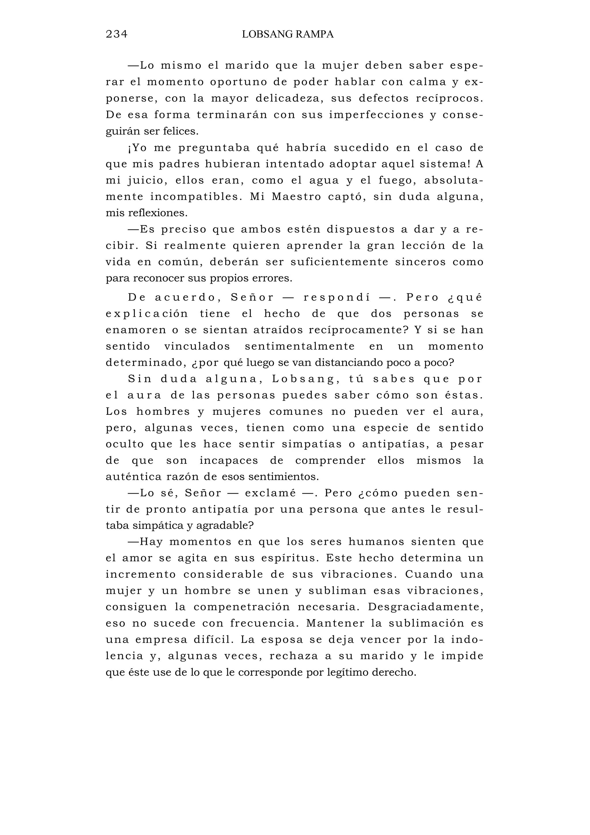 234 LOBSANG RAMPA
—Lo mismo el marido que la mujer deben saber espe-
rar el momento oportuno de poder hablar con calma y ex-
ponerse, con la mayor delicadeza, sus defectos recíprocos.
De esa forma terminarán con sus imperfecciones y conse-
guirán ser felices.
¡Yo me preguntaba qué habría sucedido en el caso de
que mis padres hubieran intentado adoptar aquel sistema! A
mi juicio, ellos eran, como el agua y el fuego, absoluta-
mente incompatibles. Mi Maestro captó, sin duda alguna,
mis reflexiones.
—Es preciso que ambos estén dispuestos a dar y a re-
cibir. Si realmente quieren aprender la gran lección de la
vida en común, deberán ser suficientemente sinceros como
para reconocer sus propios errores.
D e a c u e r d o , S e ñ o r — r e s p o n d í — . P e r o ¿ q u é
e x p l i c a ción tiene el hecho de que dos personas se
enamoren o se sientan atraídos recíprocamente? Y si se han
sentido vinculados sentimentalmente en un momento
determinado, ¿por qué luego se van distanciando poco a poco?
S i n d u d a a l g u n a , L o b s a n g , t ú s a b e s q u e p o r
e l a u r a de las personas puedes saber cómo son éstas.
Los hombres y mujeres comunes no pueden ver el aura,
pero, algunas veces, tienen como una especie de sentido
oculto que les hace sentir simpatías o antipatías, a pesar
de que son incapaces de comprender ellos mismos la
auténtica razón de esos sentimientos.
—Lo sé, Señor — exclamé —. Pero ¿cómo pueden sen-
tir de pronto antipatía por una persona que antes le resul-
taba simpática y agradable?
—Hay momentos en que los seres humanos sienten que
el amor se agita en sus espíritus. Este hecho determina un
incremento considerable de sus vibraciones. Cuando una
mujer y un hombre se unen y subliman esas vibraciones,
consiguen la compenetración necesaria. Desgraciadamente,
eso no sucede con frecuencia. Mantener la sublimación es
una empresa difícil. La esposa se deja vencer por la indo-
lencia y, algunas veces, rechaza a su marido y le impide
que éste use de lo que le corresponde por legítimo derecho.
 