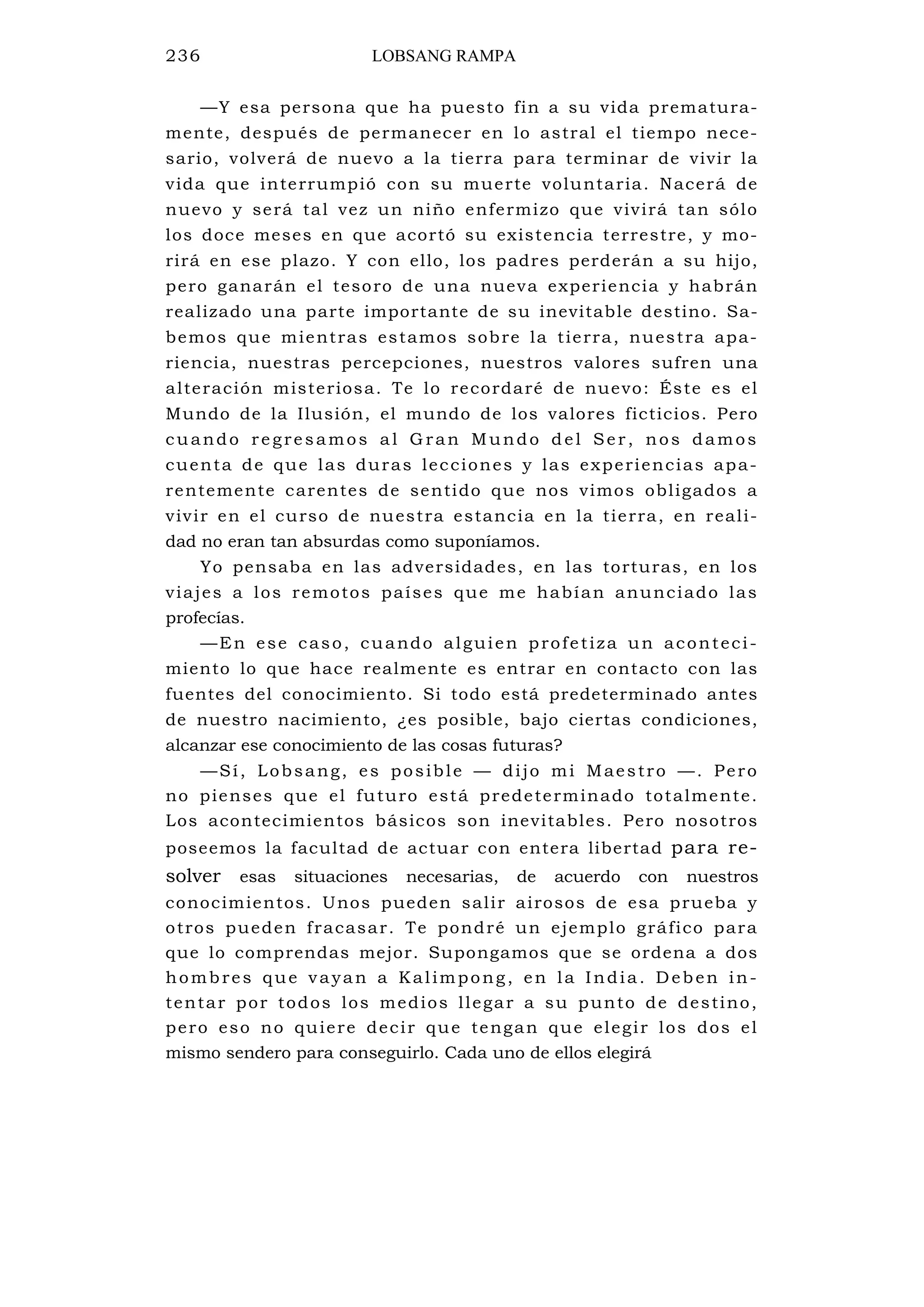 236 LOBSANG RAMPA
—Y esa persona que ha puesto fin a su vida prematura-
mente, después de permanecer en lo astral el tiempo nece-
sario, volverá de nuevo a la tierra para terminar de vivir la
vida que interrumpió con su muerte voluntaria. Nacerá de
nuevo y será tal vez un niño enfermizo que vivirá tan sólo
los doce meses en que acortó su existencia terrestre, y mo-
rirá en ese plazo. Y con ello, los padres perderán a su hijo,
pero ganarán el tesoro de una nueva experiencia y habrán
realizado una parte importante de su inevitable destino. Sa-
bemos que mientras estamos sobre la tierra, nuestra apa-
riencia, nuestras percepciones, nuestros valores sufren una
alteración misteriosa. Te lo recordaré de nuevo: Éste es el
Mundo de la Ilusión, el mundo de los valores ficticios. Pero
cuando regresamos al Gran Mundo del Ser, nos damos
cuenta de que las duras lecciones y las experiencias apa-
rentemente carentes de sentido que nos vimos obligados a
vivir en el curso de nuestra estancia en la tierra, en reali-
dad no eran tan absurdas como suponíamos.
Yo pensaba en las adversidades, en las torturas, en los
viajes a los remotos países que me habían anunciado las
profecías.
—En ese caso, cuando alguien profetiza un aconteci-
miento lo que hace realmente es entrar en contacto con las
fuentes del conocimiento. Si todo está predeterminado antes
de nuestro nacimiento, ¿es posible, bajo ciertas condiciones,
alcanzar ese conocimiento de las cosas futuras?
—Sí, Lobsang, es posible — dijo mi Maestro —. Pero
no pienses que el futuro está predeterminado totalmente.
Los acontecimientos básicos son inevitables. Pero nosotros
poseemos la facultad de actuar con entera libertad para re-
solver esas situaciones necesarias, de acuerdo con nuestros
conocimientos. Unos pueden salir airosos de esa prueba y
otros pueden fracasar. Te pondré un ejemplo gráfico para
que lo comprendas mejor. Supongamos que se ordena a dos
hombres que vayan a Kalimpong, en la India. Deben in-
tentar por todos los medios llegar a su punto de destino,
pero eso no quiere decir que tengan que elegir los dos el
mismo sendero para conseguirlo. Cada uno de ellos elegirá
 