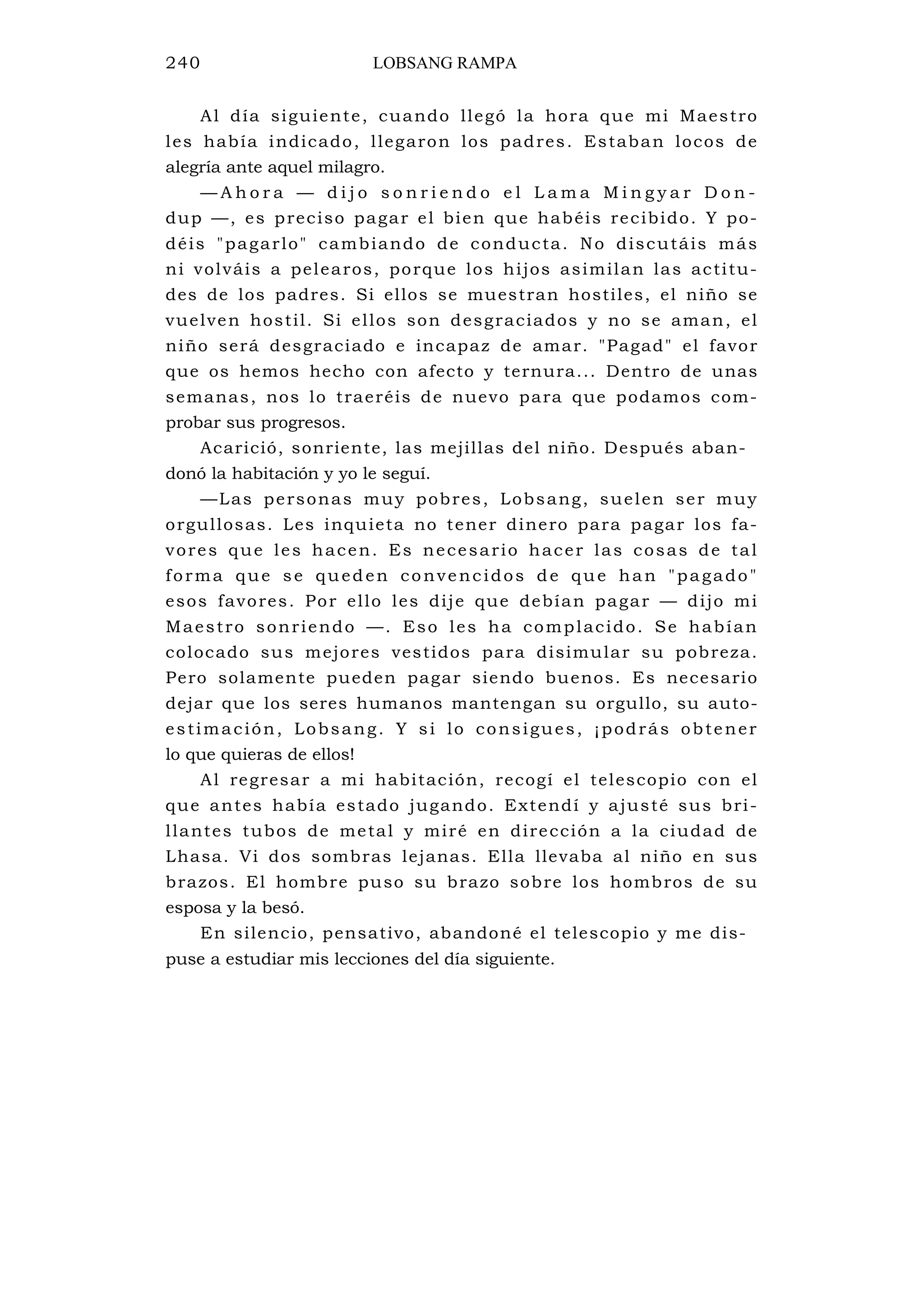 240 LOBSANG RAMPA
Al día siguiente, cuando llegó la hora que mi Maestro
les había indicado, llegaron los padres. Estaban locos de
alegría ante aquel milagro.
— A h o r a — d i j o s o n r i e n d o e l L a m a M i n g y a r D o n -
dup —, es preciso pagar el bien que habéis recibido. Y po-
déis "pagarlo" cambiando de conducta. No discutáis más
ni volváis a pelearos, porque los hijos asimilan las actitu-
des de los padres. Si ellos se muestran hostiles, el niño se
vuelven hostil. Si ellos son desgraciados y no se aman, el
niño será desgraciado e incapaz de amar. "Pagad" el favor
que os hemos hecho con afecto y ternura... Dentro de unas
semanas, nos lo traeréis de nuevo para que podamos com-
probar sus progresos.
Acarició, sonriente, las mejillas del niño. Después aban-
donó la habitación y yo le seguí.
—Las personas muy pobres, Lobsang, suelen ser muy
orgullosas. Les inquieta no tener dinero para pagar los fa-
vores que les hacen. Es necesario hacer las cosas de tal
forma que se queden convencidos de que han "pagado"
esos favores. Por ello les dije que debían pagar — dijo mi
Maestro sonriendo —. Eso les ha complacido. Se habían
colocado sus mejores vestidos para disimular su pobreza.
Pero solamente pueden pagar siendo buenos. Es necesario
dejar que los seres humanos mantengan su orgullo, su auto-
estimación, Lobsang. Y si lo consigues, ¡podrás obtener
lo que quieras de ellos!
Al regresar a mi habitación, recogí el telescopio con el
que antes había estado jugando. Extendí y ajusté sus bri-
llantes tubos de metal y miré en dirección a la ciudad de
Lhasa. Vi dos sombras lejanas. Ella llevaba al niño en sus
brazos. El hombre puso su brazo sobre los hombros de su
esposa y la besó.
En silencio, pensativo, abandoné el telescopio y me dis-
puse a estudiar mis lecciones del día siguiente.
 