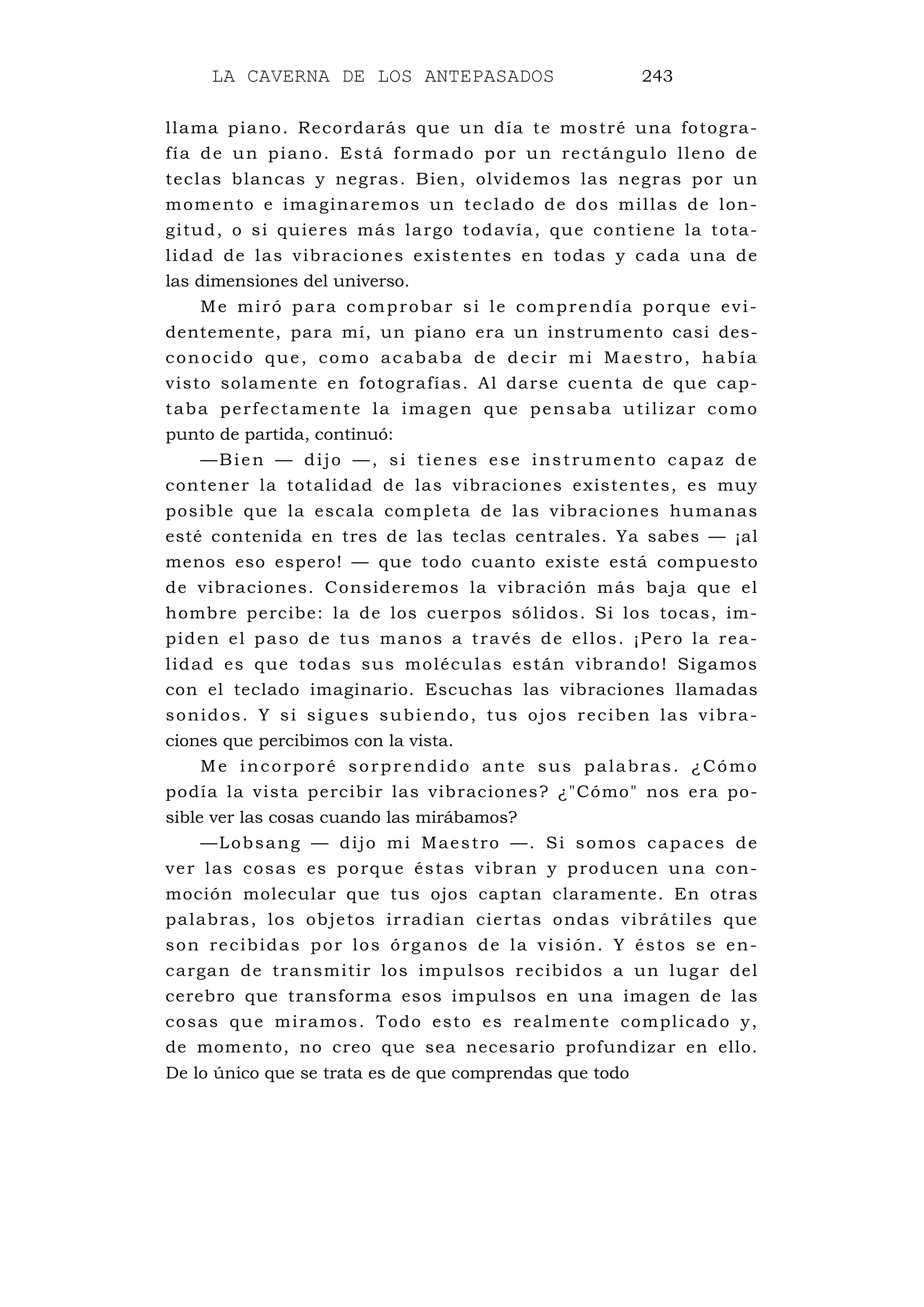 LA CAVERNA DE LOS ANTEPASADOS 243
llama piano. Recordarás que un día te mostré una fotogra-
fía de un piano. Está formado por un rectángulo lleno de
teclas blancas y negras. Bien, olvidemos las negras por un
momento e imaginaremos un teclado de dos millas de lon-
gitud, o si quieres más largo todavía, que contiene la tota-
lidad de las vibraciones existentes en todas y cada una de
las dimensiones del universo.
Me miró para comprobar si le comprendía porque evi-
dentemente, para mí, un piano era un instrumento casi des-
conocido que, como acababa de decir mi Maestro, había
visto solamente en fotografías. Al darse cuenta de que cap-
taba perfectamente la imagen que pensaba utilizar como
punto de partida, continuó:
—Bien — dijo —, si tienes ese instrumento capaz de
contener la totalidad de las vibraciones existentes, es muy
posible que la escala completa de las vibraciones humanas
esté contenida en tres de las teclas centrales. Ya sabes — ¡al
menos eso espero! — que todo cuanto existe está compuesto
de vibraciones. Consideremos la vibración más baja que el
hombre percibe: la de los cuerpos sólidos. Si los tocas, im-
piden el paso de tus manos a través de ellos. ¡Pero la rea-
lidad es que todas sus moléculas están vibrando! Sigamos
con el teclado imaginario. Escuchas las vibraciones llamadas
sonidos. Y si sigues subiendo, tus ojos reciben las vibra-
ciones que percibimos con la vista.
Me incorporé sorprendido ante sus palabras. ¿Cómo
podía la vista percibir las vibraciones? ¿"Cómo" nos era po-
sible ver las cosas cuando las mirábamos?
—Lobsang — dijo mi Maestro —. Si somos capaces de
ver las cosas es porque éstas vibran y producen una con-
moción molecular que tus ojos captan claramente. En otras
palabras, los objetos irradian ciertas ondas vibrátiles que
son recibidas por los órganos de la visión. Y éstos se en-
cargan de transmitir los impulsos recibidos a un lugar del
cerebro que transforma esos impulsos en una imagen de las
cosas que miramos. Todo esto es realmente complicado y,
de momento, no creo que sea necesario profundizar en ello.
De lo único que se trata es de que comprendas que todo
 