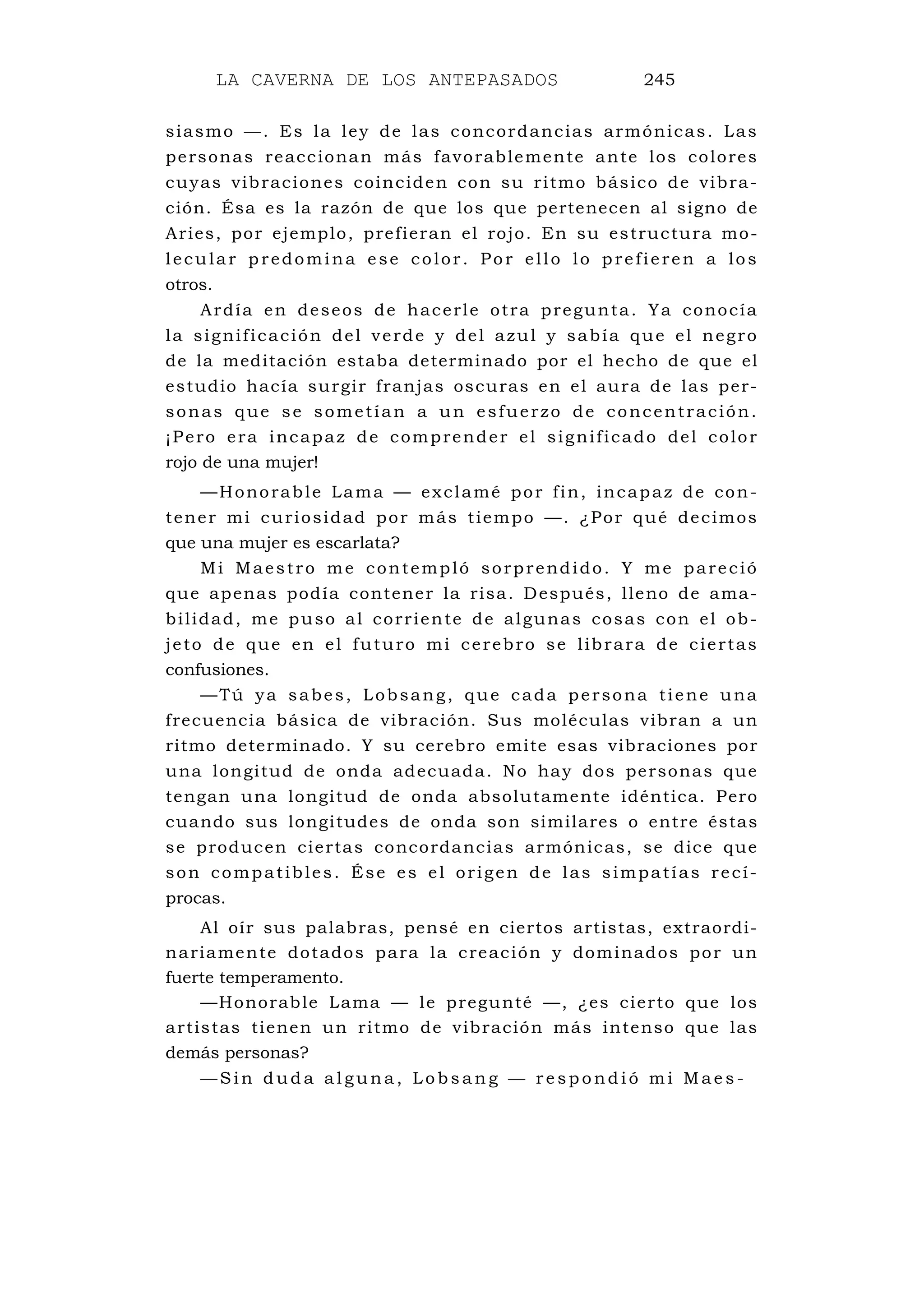 LA CAVERNA DE LOS ANTEPASADOS 245
siasmo —. Es la ley de las concordancias armónicas. Las
personas reaccionan más favorablemente ante los colores
cuyas vibraciones coinciden con su ritmo básico de vibra-
ción. Ésa es la razón de que los que pertenecen al signo de
Aries, por ejemplo, prefieran el rojo. En su estructura mo-
lecular predomina ese color. Por ello lo prefieren a los
otros.
Ardía en deseos de hacerle otra pregunta. Ya conocía
la significación del verde y del azul y sabía que el negro
de la meditación estaba determinado por el hecho de que el
estudio hacía surgir franjas oscuras en el aura de las per-
sonas que se sometían a un esfuerzo de concentración.
¡Pero era incapaz de comprender el significado del color
rojo de una mujer!
—Honorable Lama — exclamé por fin, incapaz de con-
tener mi curiosidad por más tiempo —. ¿Por qué decimos
que una mujer es escarlata?
Mi Maestro me contempló sorprendido. Y me pareció
que apenas podía contener la risa. Después, lleno de ama-
bilidad, me puso al corriente de algunas cosas con el ob-
jeto de que en el futuro mi cerebro se librara de ciertas
confusiones.
—Tú ya sabes, Lobsang, que cada persona tiene una
frecuencia básica de vibración. Sus moléculas vibran a un
ritmo determinado. Y su cerebro emite esas vibraciones por
una longitud de onda adecuada. No hay dos personas que
tengan una longitud de onda absolutamente idéntica. Pero
cuando sus longitudes de onda son similares o entre éstas
se producen ciertas concordancias armónicas, se dice que
son compatibles. Ése es el origen de las simpatías recí-
procas.
Al oír sus palabras, pensé en ciertos artistas, extraordi-
nariamente dotados para la creación y dominados por un
fuerte temperamento.
—Honorable Lama — le pregunté —, ¿es cierto que los
artistas tienen un ritmo de vibración más intenso que las
demás personas?
— S i n d u d a a l g u n a , L o b s a n g — r e s p o n d i ó m i M a e s -
 
