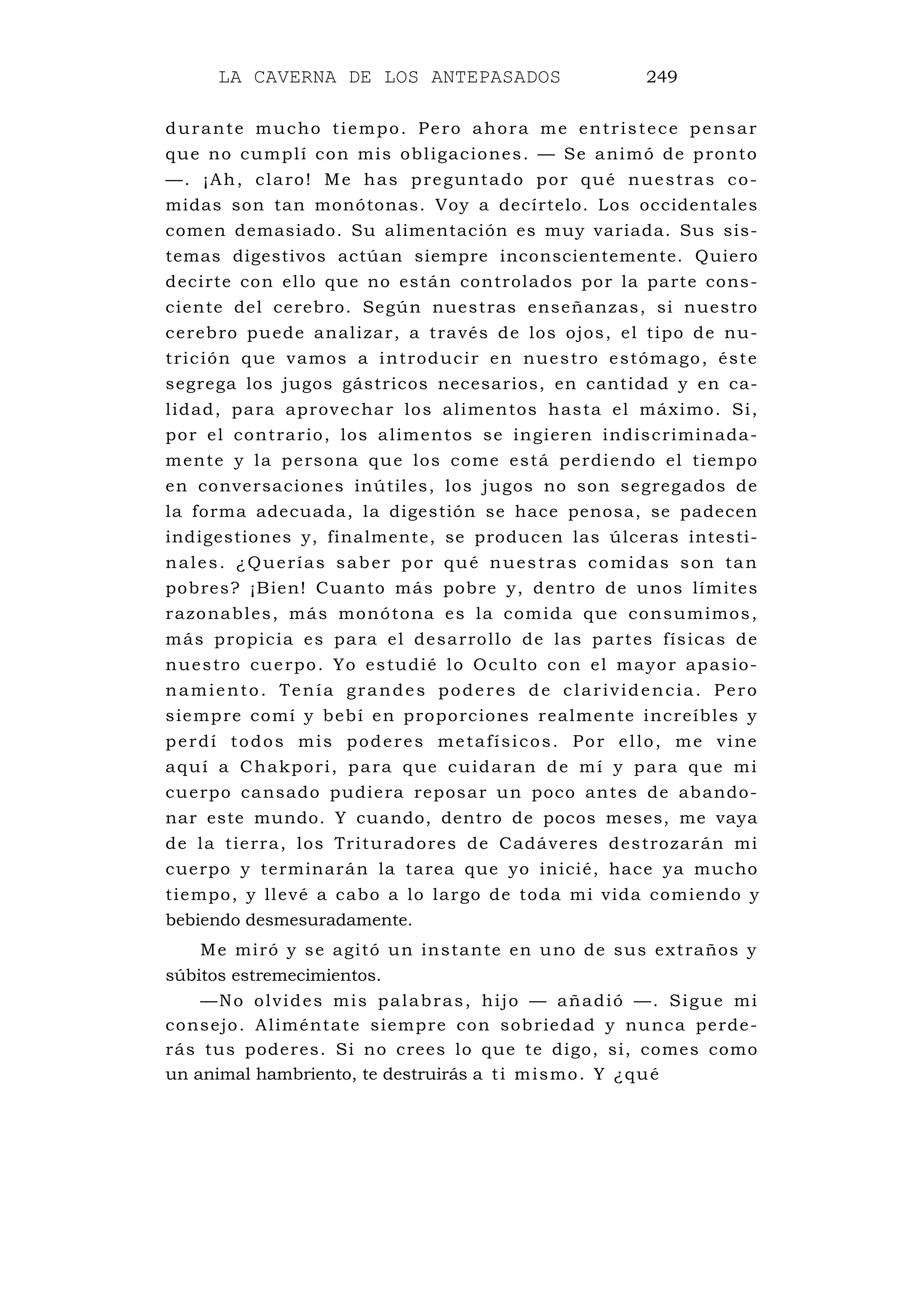 LA CAVERNA DE LOS ANTEPASADOS 249
durante mucho tiempo. Pero ahora me entristece pensar
que no cumplí con mis obligaciones. — Se animó de pronto
—. ¡Ah, claro! Me has preguntado por qué nuestras co-
midas son tan monótonas. Voy a decírtelo. Los occidentales
comen demasiado. Su alimentación es muy variada. Sus sis-
temas digestivos actúan siempre inconscientemente. Quiero
decirte con ello que no están controlados por la parte cons-
ciente del cerebro. Según nuestras enseñanzas, si nuestro
cerebro puede analizar, a través de los ojos, el tipo de nu-
trición que vamos a introducir en nuestro estómago, éste
segrega los jugos gástricos necesarios, en cantidad y en ca-
lidad, para aprovechar los alimentos hasta el máximo. Si,
por el contrario, los alimentos se ingieren indiscriminada-
mente y la persona que los come está perdiendo el tiempo
en conversaciones inútiles, los jugos no son segregados de
la forma adecuada, la digestión se hace penosa, se padecen
indigestiones y, finalmente, se producen las úlceras intesti-
nales. ¿Querías saber por qué nuestras comidas son tan
pobres? ¡Bien! Cuanto más pobre y, dentro de unos límites
razonables, más monótona es la comida que consumimos,
más propicia es para el desarrollo de las partes físicas de
nuestro cuerpo. Yo estudié lo Oculto con el mayor apasio-
namiento. Tenía grandes poderes de clarividencia. Pero
siempre comí y bebí en proporciones realmente increíbles y
perdí todos mis poderes metafísicos. Por ello, me vine
aquí a Chakpori, para que cuidaran de mí y para que mi
cuerpo cansado pudiera reposar un poco antes de abando-
nar este mundo. Y cuando, dentro de pocos meses, me vaya
de la tierra, los Trituradores de Cadáveres destrozarán mi
cuerpo y terminarán la tarea que yo inicié, hace ya mucho
tiempo, y llevé a cabo a lo largo de toda mi vida comiendo y
bebiendo desmesuradamente.
Me miró y se agitó un instante en uno de sus extraños y
súbitos estremecimientos.
—No olvides mis palabras, hijo — añadió —. Sigue mi
consejo. Aliméntate siempre con sobriedad y nunca perde-
rás tus poderes. Si no crees lo que te digo, si, comes como
un animal hambriento, te destruirás a ti mismo. Y ¿qué
 