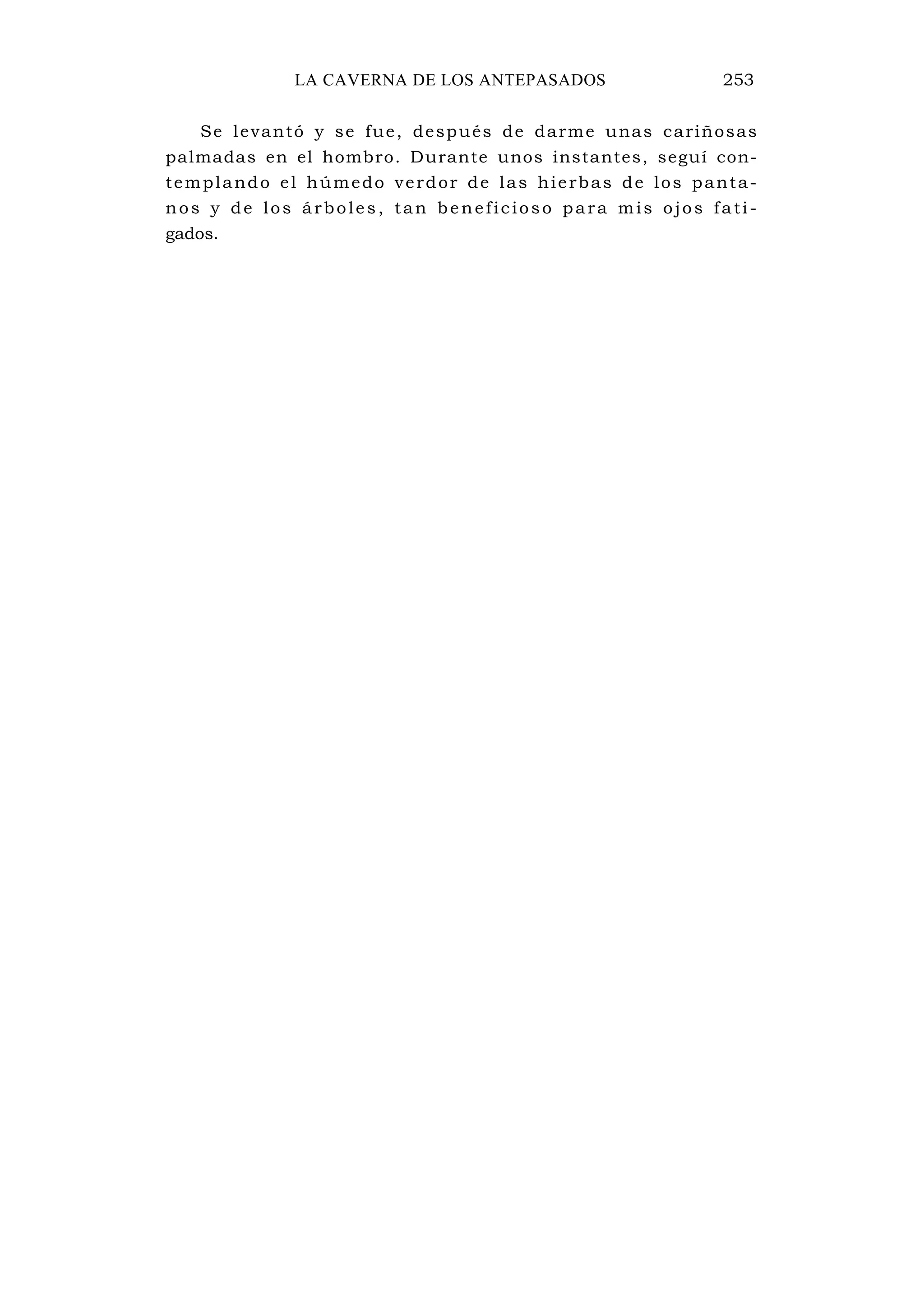 LA CAVERNA DE LOS ANTEPASADOS 253
Se levantó y se fue, después de darme unas cariñosas
palmadas en el hombro. Durante unos instantes, seguí con-
templando el húmedo verdor de las hierbas de los panta-
nos y de los árboles, tan beneficioso para mis ojos fati-
gados.
 