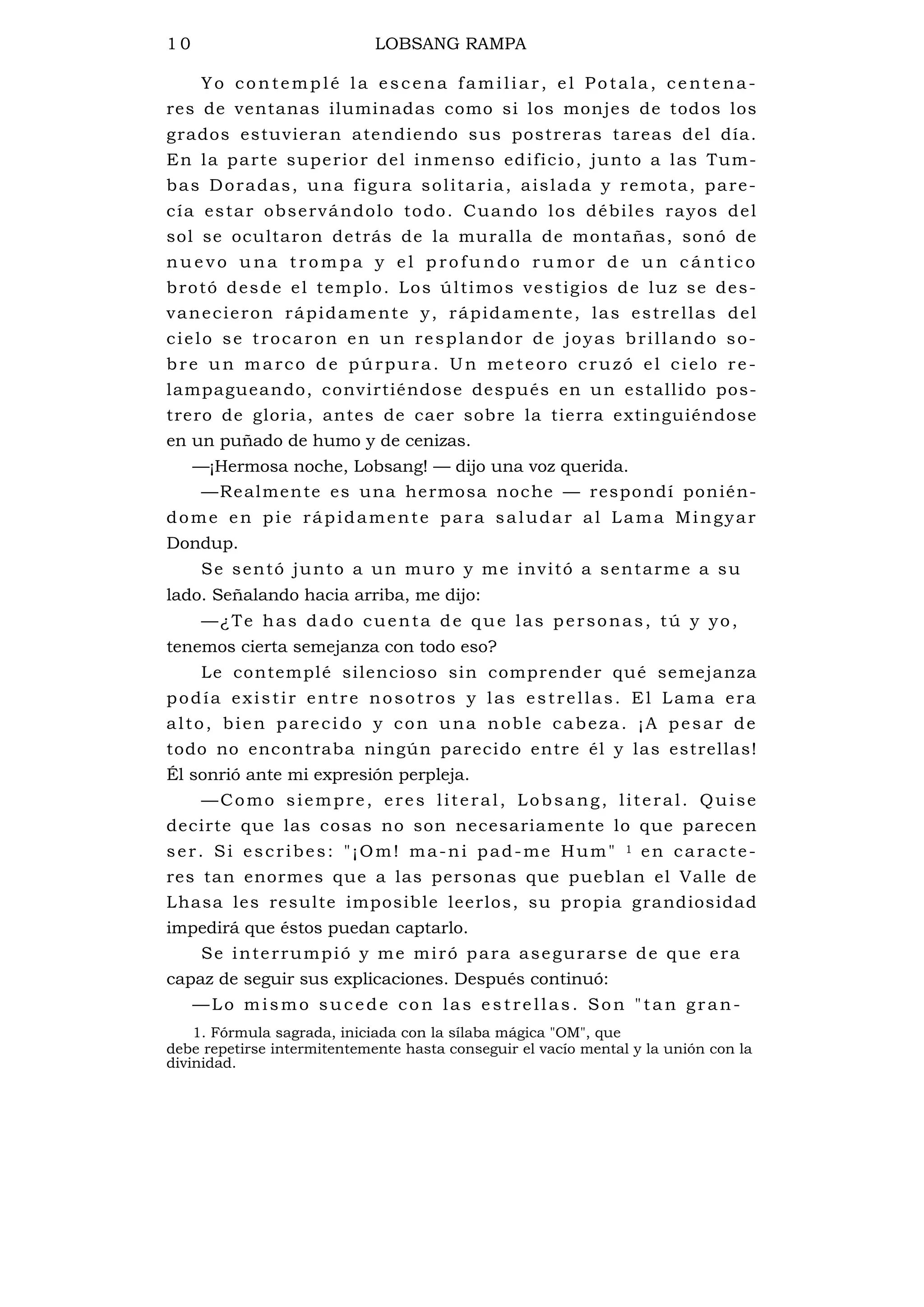 1 0 LOBSANG RAMPA
Yo contemplé la escena familiar, el Potala, centena-
res de ventanas iluminadas como si los monjes de todos los
grados estuvieran atendiendo sus postreras tareas del día.
En la parte superior del inmenso edificio, junto a las Tum-
bas Doradas, una figura solitaria, aislada y remota, pare-
cía estar observándolo todo. Cuando los débiles rayos del
sol se ocultaron detrás de la muralla de montañas, sonó de
nu e v o u na t ro m p a y e l p ro f u n d o ru m or d e u n c á n ti c o
brotó desde el templo. Los últimos vestigios de luz se des-
vanecieron rápidamente y, rápidamente, las estrellas del
cielo se trocaron en un resplandor de joyas brillando so-
bre un marco de púrpura. Un meteoro cruzó el cielo re-
lampagueando, convirtiéndose después en un estallido pos-
trero de gloria, antes de caer sobre la tierra extinguiéndose
en un puñado de humo y de cenizas.
—¡Hermosa noche, Lobsang! — dijo una voz querida.
—Realmente es una hermosa noche — respondí ponién-
dome en pie rápidamente para saludar al Lama Mingyar
Dondup.
Se sentó junto a un muro y me invitó a sentarme a su
lado. Señalando hacia arriba, me dijo:
—¿Te has dado cuenta de que las personas, tú y yo,
tenemos cierta semejanza con todo eso?
Le contemplé silencioso sin comprender qué semejanza
podía existir entre nosotros y las estrellas. El Lama era
alto, bien parecido y con una noble cabeza. ¡A pesar de
todo no encontraba ningún parecido entre él y las estrellas!
Él sonrió ante mi expresión perpleja.
—Como siempre, eres literal, Lobsang, literal. Quise
decirte que las cosas no son necesariamente lo que parecen
ser. Si escribes: "¡Om! ma-ni pad-me Hum" 1 en caracte-
res tan enormes que a las personas que pueblan el Valle de
Lhasa les resulte imposible leerlos, su propia grandiosidad
impedirá que éstos puedan captarlo.
Se interrumpió y me miró para asegurarse de que era
capaz de seguir sus explicaciones. Después continuó:
—Lo mismo sucede con las e strellas. Son "tan gran-
1. Fórmula sagrada, iniciada con la sílaba mágica "OM", que
debe repetirse intermitentemente hasta conseguir el vacío mental y la unión con la
divinidad.
 