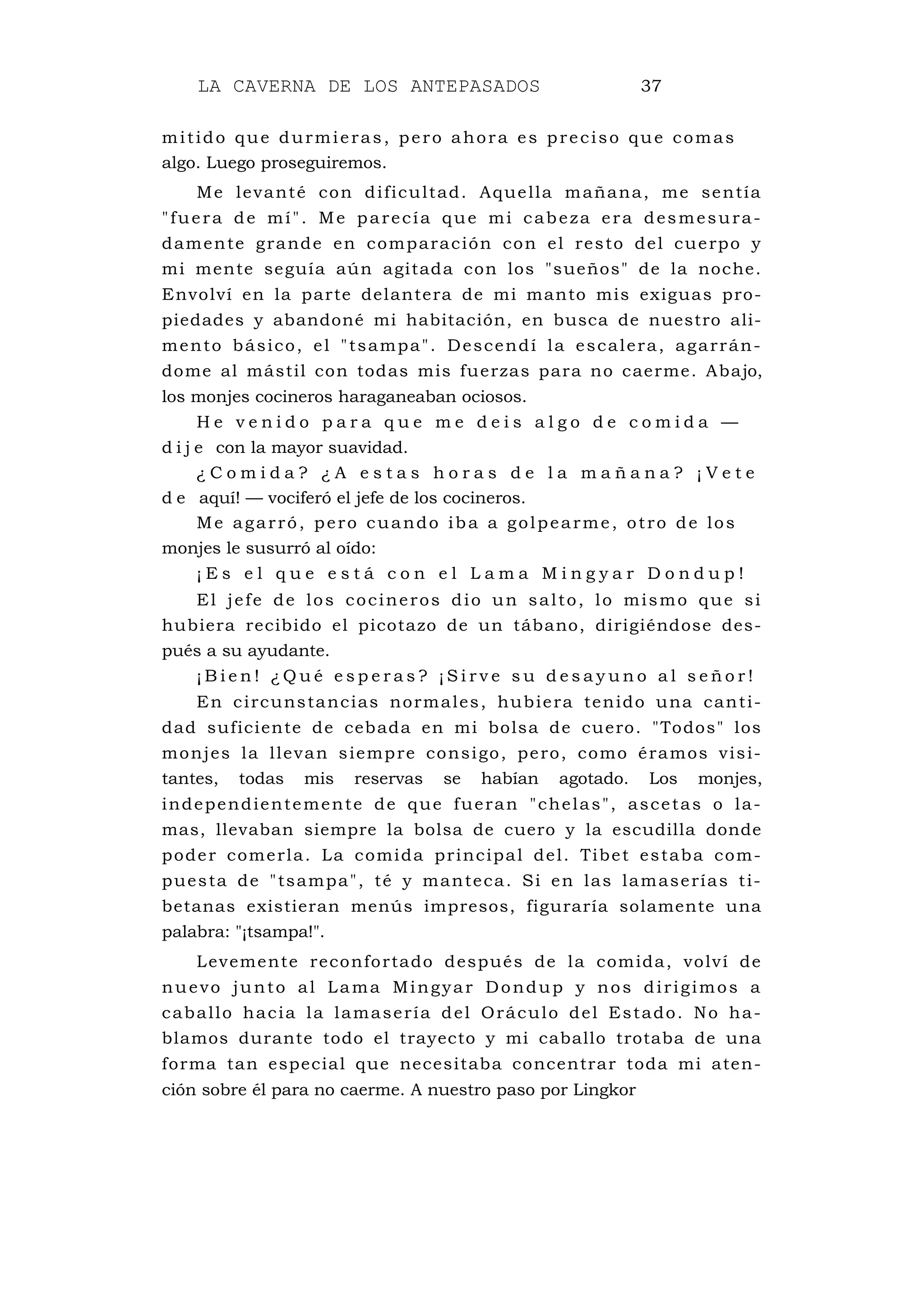 LA CAVERNA DE LOS ANTEPASADOS 37
mitido que durmieras, pero ahora es preciso que comas
algo. Luego proseguiremos.
Me levanté con dificultad. Aquella mañana, me sentía
"fuera de mí". Me parecía que mi cabeza era desmesura-
damente grande en comparación con el resto del cuerpo y
mi mente seguía aún agitada con los "sueños" de la noche.
Envolví en la parte delantera de mi manto mis exiguas pro-
piedades y abandoné mi habitación, en busca de nuestro ali-
mento básico, el "tsampa". Descendí la escalera, agarrán-
dome al mástil con todas mis fuerzas para no caerme. Abajo,
los monjes cocineros haraganeaban ociosos.
H e v e n i d o p a r a q u e m e d e i s a l g o d e c o m i d a —
d i j e con la mayor suavidad.
¿ C o m i d a ? ¿ A e s t a s h o r a s d e l a m a ñ a n a ? ¡ V e t e
d e aquí! — vociferó el jefe de los cocineros.
Me agarró, pero cuando iba a golpearme, otro de los
monjes le susurró al oído:
¡ E s e l q u e e s t á c o n e l L a m a M i n g y a r D o n d u p !
El jefe de los cocineros dio un salto, lo mismo que si
hubiera recibido el picotazo de un tábano, dirigiéndose des-
pués a su ayudante.
¡ B i e n ! ¿ Q u é e s p e r a s ? ¡ S i r v e s u d e s a y u n o a l s e ñ o r !
En circunstancias normales, hubiera tenido una canti-
dad suficiente de cebada en mi bolsa de cuero. "Todos" los
monjes la llevan siempre consigo, pero, como éramos visi-
tantes, todas mis reservas se habían agotado. Los monjes,
independientemente de que fueran "chelas", ascetas o la-
mas, llevaban siempre la bolsa de cuero y la escudilla donde
poder comerla. La comida principal del. Tibet estaba com-
puesta de "tsampa", té y manteca. Si en las lamaserías ti-
betanas existieran menús impresos, figuraría solamente una
palabra: "¡tsampa!".
Levemente reconfortado después de la comida, volví de
nuevo junto al Lama Mingyar Dondup y nos dirigimos a
caballo hacia la lamasería del Oráculo del Estado. No ha-
blamos durante todo el trayecto y mi caballo trotaba de una
forma tan especial que necesitaba concentrar toda mi aten-
ción sobre él para no caerme. A nuestro paso por Lingkor
 