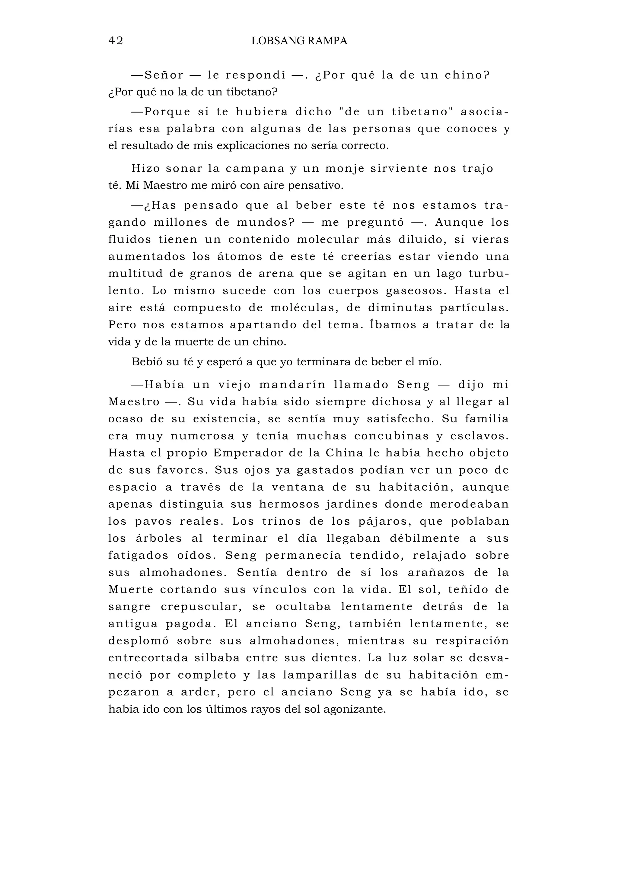 42 LOBSANG RAMPA
—Señor — le respondí —. ¿Por qué la de un chino?
¿Por qué no la de un tibetano?
—Porque si te hubiera dicho "de un tibetano" asocia-
rías esa palabra con algunas de las personas que conoces y
el resultado de mis explicaciones no sería correcto.
Hizo sonar la campana y un monje sirviente nos trajo
té. Mi Maestro me miró con aire pensativo.
—¿Has pensado que al beber este té nos estamos tra-
gando millones de mundos? — me preguntó —. Aunque los
fluidos tienen un contenido molecular más diluido, si vieras
aumentados los átomos de este té creerías estar viendo una
multitud de granos de arena que se agitan en un lago turbu-
lento. Lo mismo sucede con los cuerpos gaseosos. Hasta el
aire está compuesto de moléculas, de diminutas partículas.
Pero nos estamos apartando del tema. Íbamos a tratar de la
vida y de la muerte de un chino.
Bebió su té y esperó a que yo terminara de beber el mío.
—H abí a un vi e jo ma nda rín l la mado Sen g — d ijo mi
Maestro —. Su vida había sido siempre dichosa y al llegar al
ocaso de su existencia, se sentía muy satisfecho. Su familia
era muy numerosa y tenía muchas concubinas y esclavos.
Hasta el propio Emperador de la China le había hecho objeto
de sus favores. Sus ojos ya gastados podían ver un poco de
espacio a través de la ventana de su habitación, aunque
apenas distinguía sus hermosos jardines donde merodeaban
los pavos reales. Los trinos de los pájaros, que poblaban
los árboles al terminar el día llegaban débilmente a sus
fatigados oídos. Seng permanecía tendido, relajado sobre
sus almohadones. Sentía dentro de sí los arañazos de la
Muerte cortando sus vínculos con la vida. El sol, teñido de
sangre crepuscular, se ocultaba lentamente detrás de la
antigua pagoda. El anciano Seng, también lentamente, se
desplomó sobre sus almohadones, mientras su respiración
entrecortada silbaba entre sus dientes. La luz solar se desva-
neció por completo y las lamparillas de su habitación em-
pezaron a arder, pero el anciano Seng ya se había ido, se
había ido con los últimos rayos del sol agonizante.
 