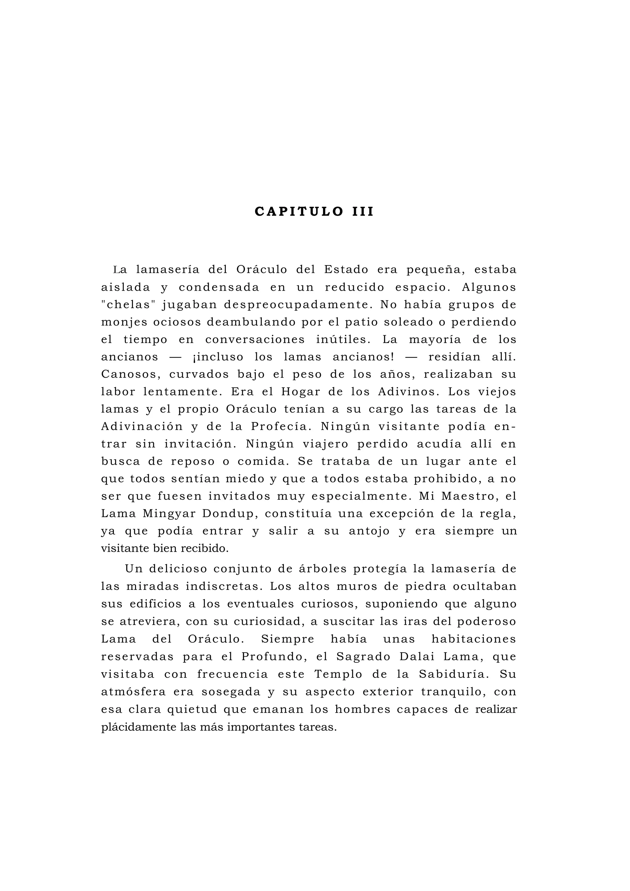 C A P I T U L O I I I
La lamasería del Oráculo del Estado era pequeña, estaba
aislada y condensada en un reducido espacio. Algunos
"chelas" jugaban despreocupadamente. No había grupos de
monjes ociosos deambulando por el patio soleado o perdiendo
el tiempo en conversaciones inútiles. La mayoría de los
ancianos — ¡incluso los lamas ancianos! — residían allí.
Canosos, curvados bajo el peso de los años, realizaban su
labor lentamente. Era el Hogar de los Adivinos. Los viejos
lamas y el propio Oráculo tenían a su cargo las tareas de la
Adivinación y de la Profecía. Ningún visitante podía en-
trar sin invitación. Ningún viajero perdido acudía allí en
busca de reposo o comida. Se trataba de un lugar ante el
que todos sentían miedo y que a todos estaba prohibido, a no
ser que fuesen invitados muy especialmente. Mi Maestro, el
Lama Mingyar Dondup, constituía una excepción de la regla,
ya que podía entrar y salir a su antojo y era siempre un
visitante bien recibido.
Un delicioso conjunto de árboles protegía la lamasería de
las miradas indiscretas. Los altos muros de piedra ocultaban
sus edificios a los eventuales curiosos, suponiendo que alguno
se atreviera, con su curiosidad, a suscitar las iras del poderoso
Lama del Oráculo. Siempre había unas habitaciones
reservadas para el Profundo, el Sagrado Dalai Lama, que
visitaba con frecuencia este Templo de la Sabiduría. Su
atmósfera era sosegada y su aspecto exterior tranquilo, con
esa clara quietud que emanan los hombres capaces de realizar
plácidamente las más importantes tareas.
 