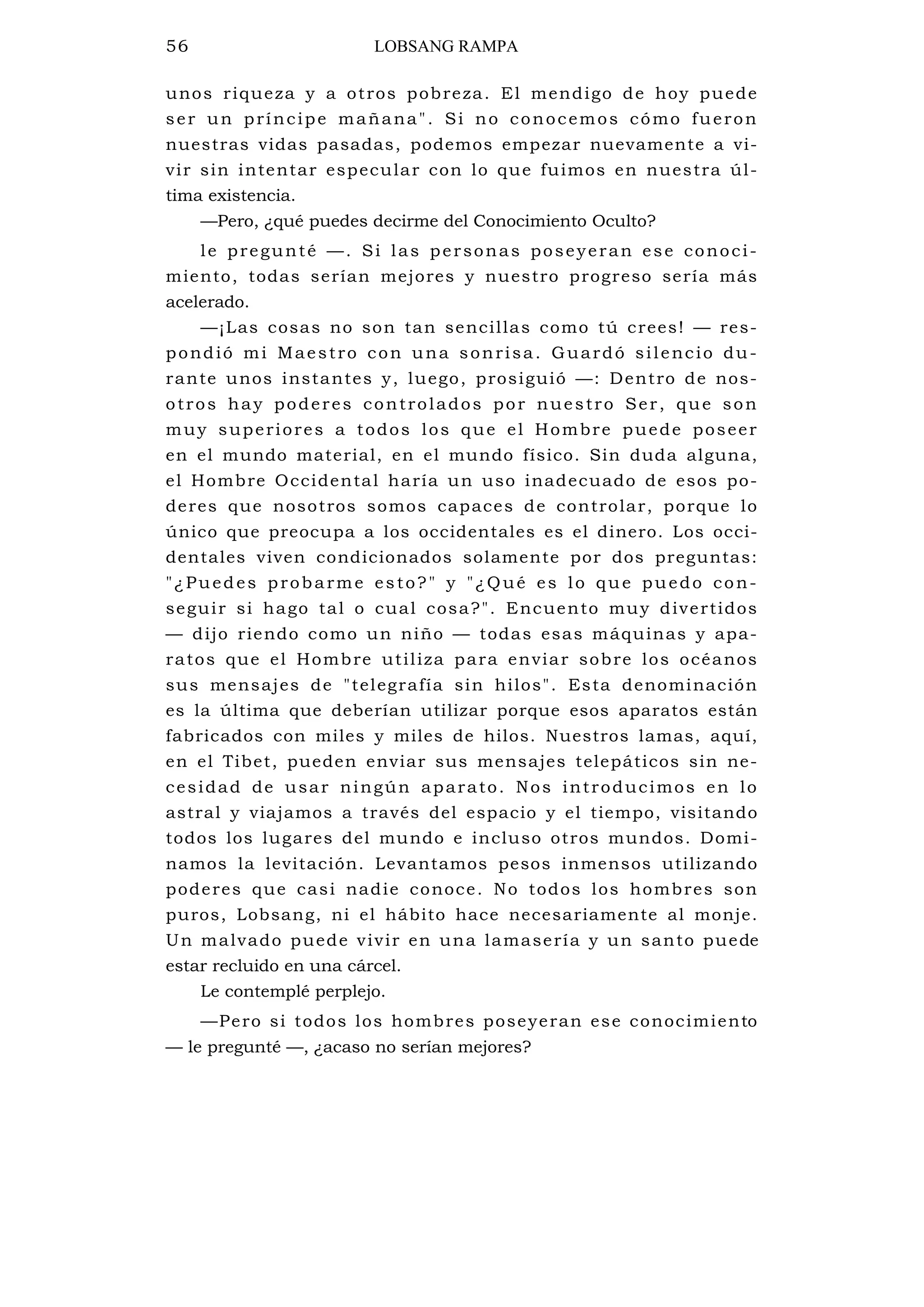 56 LOBSANG RAMPA
unos riqueza y a otros pobreza. El mendigo de hoy puede
ser un príncipe mañana". Si no conocemos cómo fueron
nuestras vidas pasadas, podemos empezar nuevamente a vi-
vir sin intentar especular con lo que fuimos en nuestra úl-
tima existencia.
—Pero, ¿qué puedes decirme del Conocimiento Oculto?
le pregunté —. Si las personas poseyeran ese conoci-
miento, todas serían mejores y nuestro progreso sería más
acelerado.
—¡Las cosas no son tan sencillas como tú crees! — res-
pondió mi Maestro con una sonrisa. Guardó silencio du-
rante unos instantes y, luego, prosiguió —: Dentro de nos-
otros hay poderes controlados por nuestro Ser, que son
muy superiores a todos los que el Hombre puede poseer
en el mundo material, en el mundo físico. Sin duda alguna,
el Hombre Occidental haría un uso inadecuado de esos po-
deres que nosotros somos capaces de controlar, porque lo
único que preocupa a los occidentales es el dinero. Los occi-
dentales viven condicionados solamente por dos preguntas:
"¿Puedes probarme esto?" y "¿Qué es lo que puedo con-
seguir si hago tal o cual cosa?". Encuento muy divertidos
— dijo riendo como un niño — todas esas máquinas y apa-
ratos que el Hombre utiliza para enviar sobre los océanos
sus mensajes de "telegrafía sin hilos". Esta denominación
es la última que deberían utilizar porque esos aparatos están
fabricados con miles y miles de hilos. Nuestros lamas, aquí,
en el Tibet, pueden enviar sus mensajes telepáticos sin ne-
cesidad de usar ningún aparato. Nos introducimos en lo
astral y viajamos a través del espacio y el tiempo, visitando
todos los lugares del mundo e incluso otros mundos. Domi-
namos la levitación. Levantamos pesos inmensos utilizando
poderes que casi nadie conoce. No todos los hombres son
puros, Lobsang, ni el hábito hace necesariamente al monje.
Un malvado puede vivir en una lamasería y un santo puede
estar recluido en una cárcel.
Le contemplé perplejo.
—Pero si todos los hombres poseyeran ese conocimiento
— le pregunté —, ¿acaso no serían mejores?
 