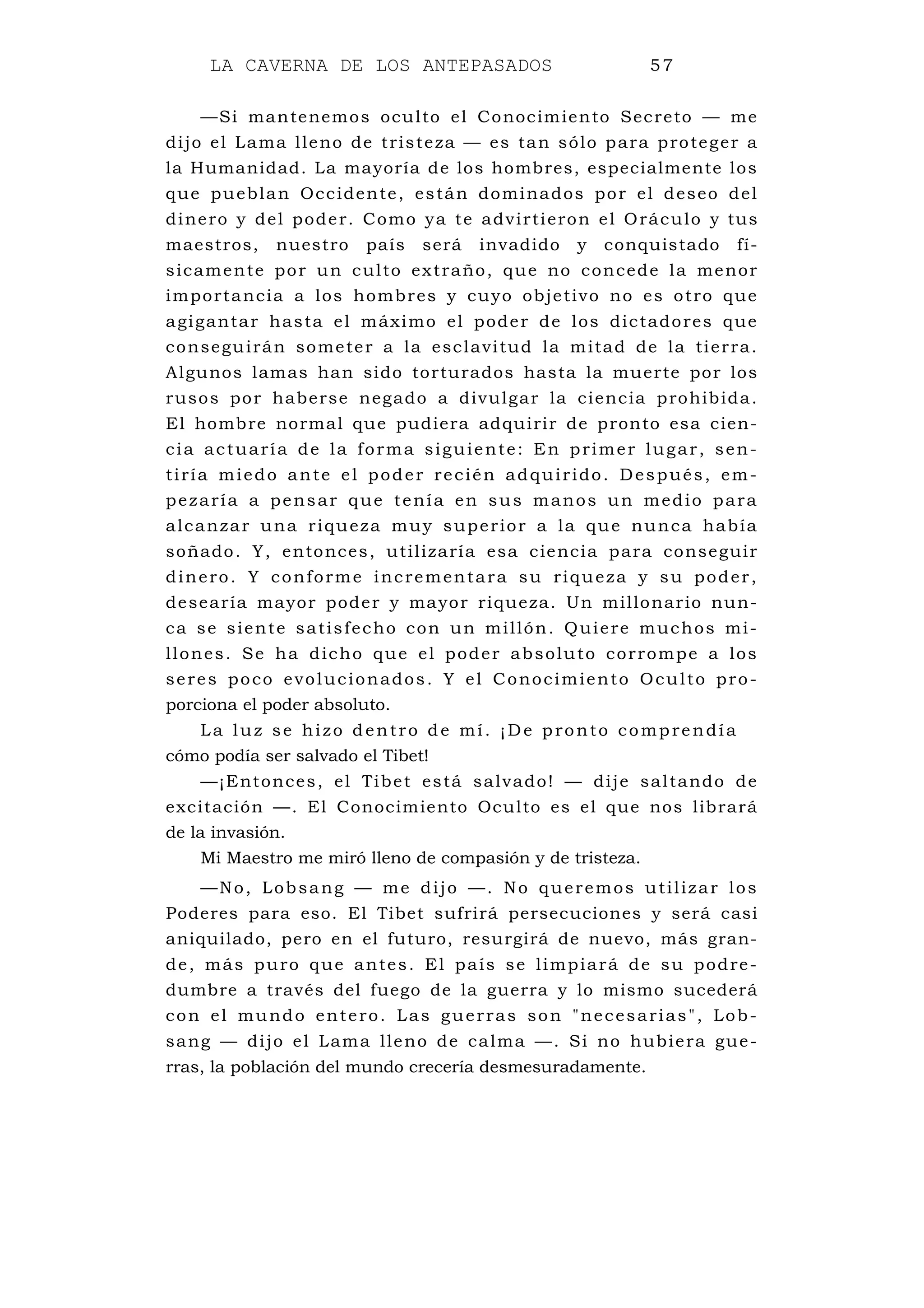 LA CAVERNA DE LOS ANTEPASADOS 57
—Si mantenemos oculto el Conocimiento Secreto — me
dijo el Lama lleno de tristeza — es tan sólo para proteger a
la Humanidad. La mayoría de los hombres, especialmente los
que pueblan Occidente, están dominados por el deseo del
dinero y del poder. Como ya te advirtieron el Oráculo y tus
maestros, nuestro país será invadido y conquistado fí-
sicamente por un culto extraño, que no concede la menor
importancia a los hombres y cuyo objetivo no es otro que
agigantar hasta el máximo el poder de los dictadores que
conseguirán someter a la esclavitud la mitad de la tierra.
Algunos lamas han sido torturados hasta la muerte por los
rusos por haberse negado a divulgar la ciencia prohibida.
El hombre normal que pudiera adquirir de pronto esa cien-
cia actuaría de la forma siguiente: En primer lugar, sen-
tiría miedo ante el poder recién adquirido. Después, em-
pezaría a pensar que tenía en sus manos un medio para
alcanzar una riqueza muy superior a la que nunca había
soñado. Y, entonces, utilizaría esa ciencia para conseguir
dinero. Y conforme incrementara su riqueza y su poder,
desearía mayor poder y mayor riqueza. Un millonario nun-
ca se siente satisfecho con un millón. Quiere muchos mi-
llones. Se ha dicho que el poder absoluto corrompe a los
seres poco evolucionados. Y el Conocimiento Oculto pro-
porciona el poder absoluto.
La luz se hizo dentro de mí. ¡De pronto comprendía
cómo podía ser salvado el Tibet!
—¡Entonces, el Tibet está salvado! — dije saltando de
excitación —. El Conocimiento Oculto es el que nos librará
de la invasión.
Mi Maestro me miró lleno de compasión y de tristeza.
—No, Lobsang — me dijo —. No queremos utilizar los
Poderes para eso. El Tibet sufrirá persecuciones y será casi
aniquilado, pero en el futuro, resurgirá de nuevo, más gran-
de, más puro que antes. El país se limpiará de su podre-
dumbre a través del fuego de la guerra y lo mismo sucederá
con el mundo entero. Las guerras son "necesarias", Lob-
sang — dijo el Lama lleno de calma —. Si no hubiera gue-
rras, la población del mundo crecería desmesuradamente.
 