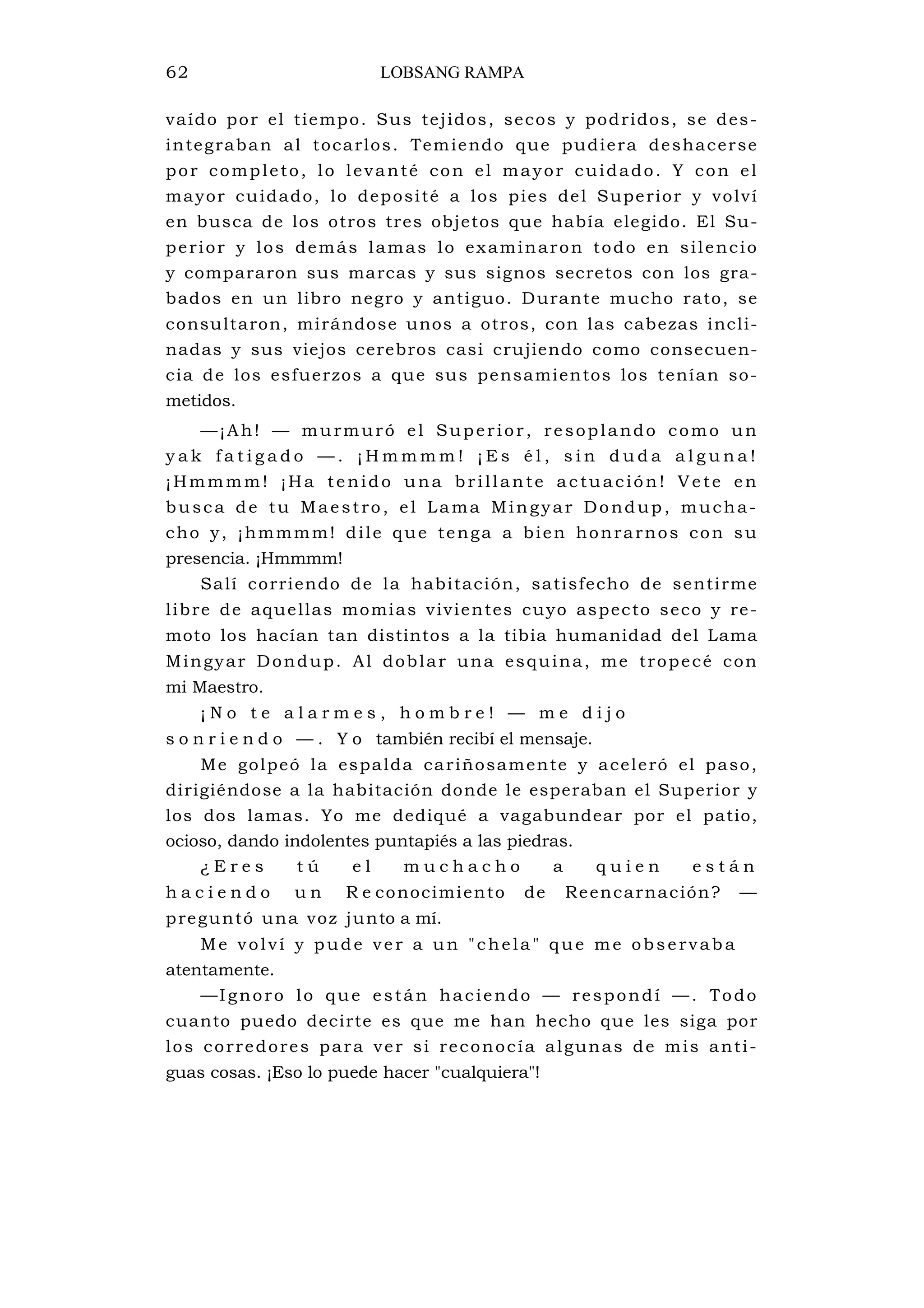 62 LOBSANG RAMPA
vaído por el tiempo. Sus tejidos, secos y podridos, se des-
integraban al tocarlos. Temiendo que pudiera deshacerse
por completo, lo levanté con el mayor cuidado. Y con el
mayor cuidado, lo deposité a los pies del Superior y volví
en busca de los otros tres objetos que había elegido. El Su-
perior y los demás lamas lo examinaron todo en silencio
y compararon sus marcas y sus signos secretos con los gra-
bados en un libro negro y antiguo. Durante mucho rato, se
consultaron, mirándose unos a otros, con las cabezas incli-
nadas y sus viejos cerebros casi crujiendo como consecuen-
cia de los esfuerzos a que sus pensamientos los tenían so-
metidos.
—¡Ah! — murmuró el Superior, resoplando como un
y a k f a t i g a d o — . ¡ H m m m m ! ¡ E s é l , s i n d u d a a l g u n a !
¡Hmmmm! ¡Ha tenido una brillante actuación! Vete en
busca de tu Maestro, el Lama Mingyar Dondup, mucha-
cho y, ¡hmmmm! dile que tenga a bien honrarnos con su
presencia. ¡Hmmmm!
Salí corriendo de la habitación, satisfecho de sentirme
libre de aquellas momias vivientes cuyo aspecto seco y re-
moto los hacían tan distintos a la tibia humanidad del Lama
Mingyar Dondup. Al doblar una esquina, me tropecé con
mi Maestro.
¡ N o t e a l a r m e s , h o m b r e ! — m e d i j o
s o n r i e n d o — . Y o también recibí el mensaje.
Me golpeó la espalda cariñosamente y aceleró el paso,
dirigiéndose a la habitación donde le esperaban el Superior y
los dos lamas. Yo me dediqué a vagabundear por el patio,
ocioso, dando indolentes puntapiés a las piedras.
¿ E r e s t ú e l m u c h a c h o a q u i e n e s t á n
h a c i e n d o u n R e conocimiento de Reencarnación? —
preguntó una voz junto a mí.
Me volví y pude ver a un "chela " que me observaba
atentamente.
—Ignoro lo que están haciendo — respondí —. Todo
cuanto puedo decirte es que me han hecho que les siga por
los corredores para ver si reconocía algunas de mis anti-
guas cosas. ¡Eso lo puede hacer "cualquiera"!
 