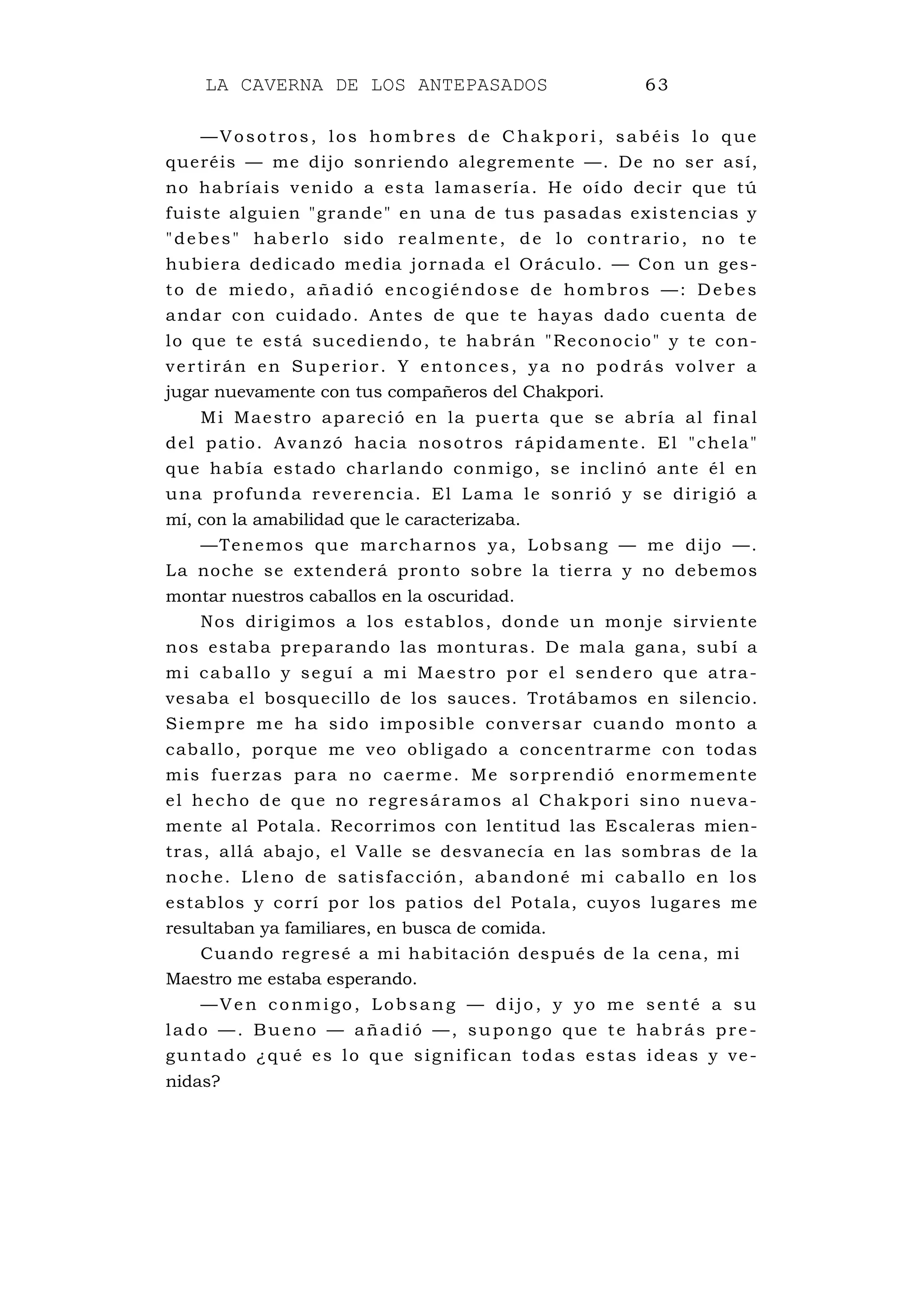 LA CAVERNA DE LOS ANTEPASADOS 63
—Vosotros, los hombres de C hakpori, sabé is lo que
queréis — me dijo sonriendo alegremente —. De no ser así,
no habríais venido a esta lamasería. He oído decir que tú
fuiste alguien "grande" en una de tus pasadas existencias y
"debes" haberlo sido realmente, de lo contrario, no te
hubiera dedicado media jornada el Oráculo. — Con un ges-
to de miedo, añadió encogiéndose de hombros —: Debes
andar con cuidado. Antes de que te hayas dado cuenta de
lo que te está sucediendo, te habrán "Reconocio" y te con-
vertirán en Superior. Y entonces, ya no podrás volver a
jugar nuevamente con tus compañeros del Chakpori.
Mi Maestro apareció en la puerta que se abría al final
del patio. Avanzó hacia nosotros rápidamente. El "chela"
que había estado charlando conmigo, se inclinó ante él en
una profunda reverencia. El Lama le sonrió y se dirigió a
mí, con la amabilidad que le caracterizaba.
—Tenemos que marcharnos ya, Lobsang — me dijo —.
La noche se extenderá pronto sobre la tierra y no debemos
montar nuestros caballos en la oscuridad.
Nos dirigimos a los establos, donde un monje sirviente
nos estaba preparando las monturas. De mala gana, subí a
mi caballo y seguí a mi Maestro por el sendero que atra-
vesaba el bosquecillo de los sauces. Trotábamos en silencio.
Siempre me ha sido imposible conversar cuando monto a
caballo, porque me veo obligado a concentrarme con todas
mis fuerzas para no caerme. Me sorprendió enormemente
el hecho de que no regresáramos al Chakpori sino nueva-
mente al Potala. Recorrimos con lentitud las Escaleras mien-
tras, allá abajo, el Valle se desvanecía en las sombras de la
noche. Lleno de satisfacción, abandoné mi caballo en los
establos y corrí por los patios del Potala, cuyos lugares me
resultaban ya familiares, en busca de comida.
Cuando regresé a mi habitación después de la cena, mi
Maestro me estaba esperando.
—Ven conmigo, Lobsa ng — dijo, y yo me se nté a su
lado —. Bueno — añadió —, supongo que te habrás pre-
guntado ¿qué es lo que significan todas estas ideas y ve-
nidas?
 