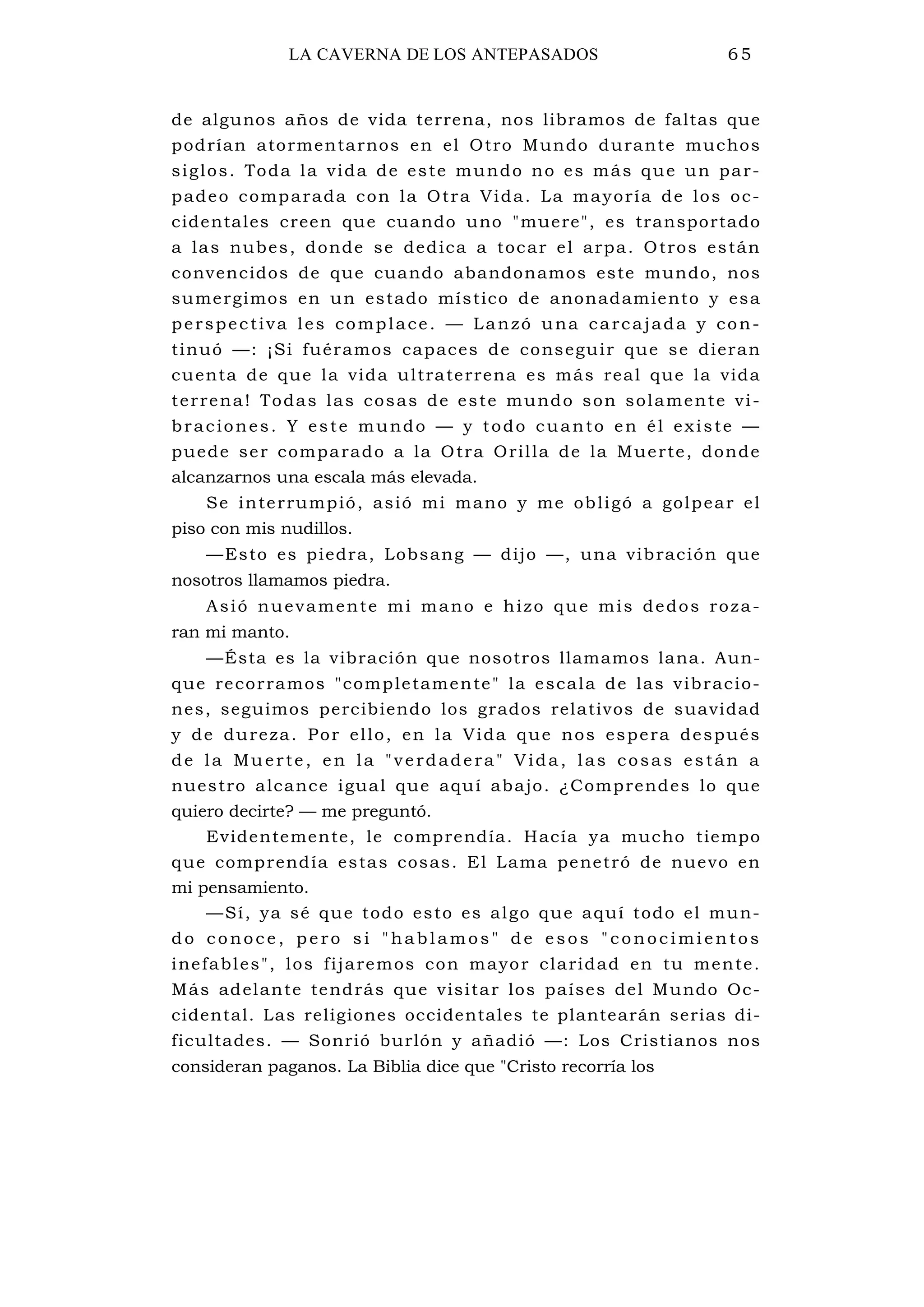 1 LA CAVERNA DE LOS ANTEPASADOS 65
de algunos años de vida terrena, nos libramos de faltas que
podrían atormentarnos en el Otro Mundo durante muchos
siglos. Toda la vida de este mundo no es más que un par-
padeo comparada con la Otra Vida. La mayoría de los oc-
cidentales creen que cuando uno "muere", es transportado
a las nubes, donde se dedica a tocar el arpa. Otros están
convencidos de que cuando abandonamos este mundo, nos
sumergimos en un estado místico de anonadamiento y esa
perspectiva les complace. — Lanzó una carcajada y con-
tinuó —: ¡Si fuéramos capaces de conseguir que se dieran
cuenta de que la vida ultraterrena es más real que la vida
terrena! Todas las cosas de este mundo son solamente vi-
braciones. Y este mundo — y todo cuanto en él existe —
puede ser comparado a la Otra Orilla de la Muerte, donde
alcanzarnos una escala más elevada.
Se interrumpió, asió mi mano y me obligó a golpear el
piso con mis nudillos.
—Esto es piedra, Lobsang — dijo —, una vibración que
nosotros llamamos piedra.
Asió nuevamente mi mano e hizo que mis dedos roza-
ran mi manto.
—Ésta es la vibración que nosotros llamamos lana. Aun-
que recorramos "completamente" la escala de las vibracio-
nes, seguimos percibiendo los grados relativos de suavidad
y de dureza. Por ello, en la Vida que nos espera después
de la Muerte, en la "verdadera" Vida, las cosas están a
nuestro alcance igual que aquí abajo. ¿Comprendes lo que
quiero decirte? — me preguntó.
Evidentemente, le comprendía. Hacía ya mucho tiempo
que comprendía estas cosas. El Lama penetró de nuevo en
mi pensamiento.
—Sí, ya sé que todo esto es algo que aquí todo el mun-
do conoce , pe ro si "hablamos " de esos "conoc imi entos
inefables", los fijaremos con mayor claridad en tu mente.
Más adelante tendrás que visitar los países del Mundo Oc-
cidental. Las religiones occidentales te plantearán serias di-
ficultades. — Sonrió burlón y añadió —: Los Cristianos nos
consideran paganos. La Biblia dice que "Cristo recorría los
 