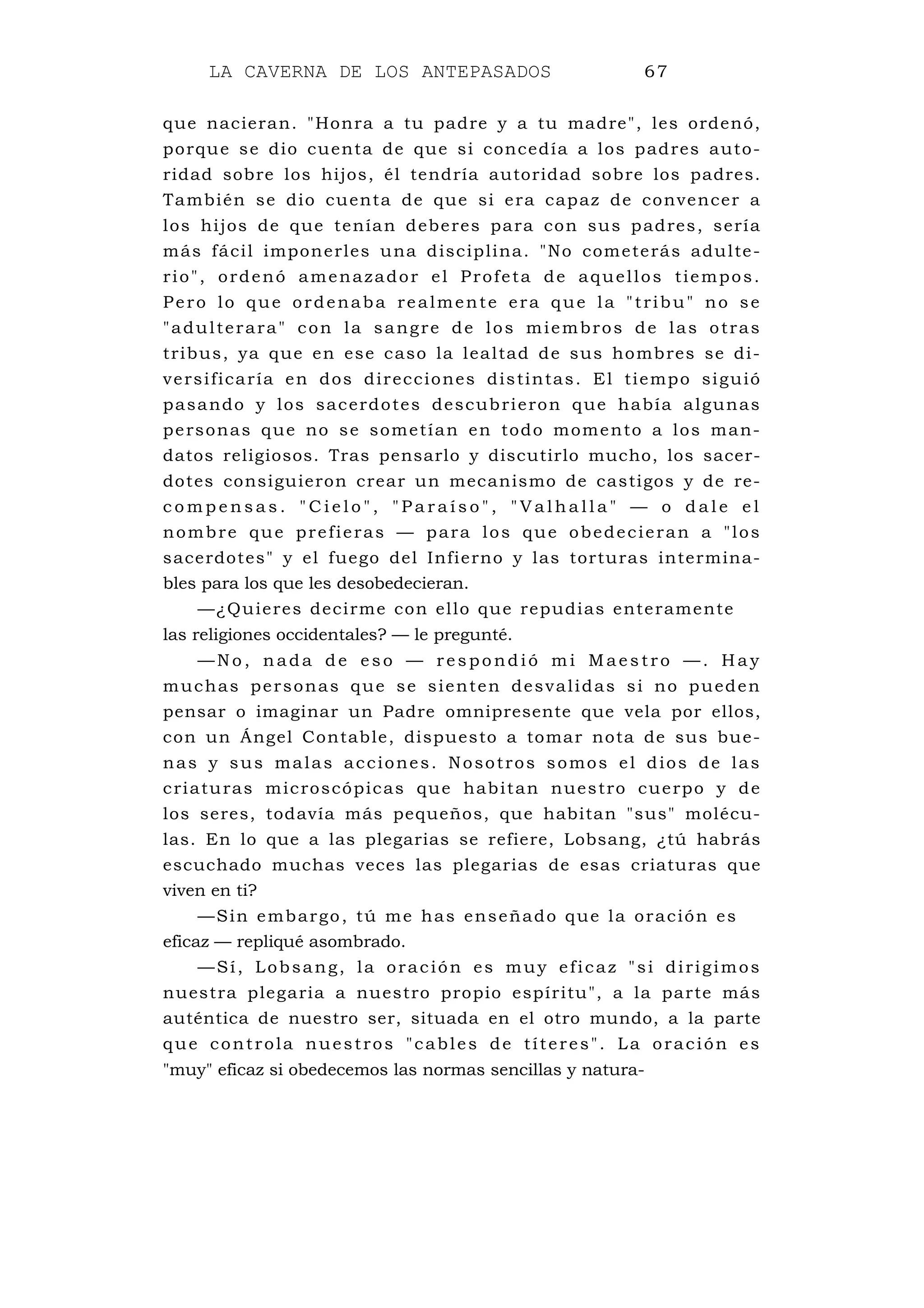 LA CAVERNA DE LOS ANTEPASADOS 67
que nacieran. "Honra a tu padre y a tu madre", les ordenó,
porque se dio cuenta de que si concedía a los padres auto-
ridad sobre los hijos, él tendría autoridad sobre los padres.
También se dio cuenta de que si era capaz de convencer a
los hijos de que tenían deberes para con sus padres, sería
más fácil imponerles una disciplina. "No cometerás adulte-
rio", ordenó amenazador el Profeta de aquellos tiempos.
Pero lo que ordenaba realmente era que la "tribu" no se
"adulterara" con la sangre de los miembros de las otras
tribus, ya que en ese caso la lealtad de sus hombres se di-
versificaría en dos direcciones distintas. El tiempo siguió
pasando y los sacerdotes descubrieron que había algunas
personas que no se sometían en todo momento a los man-
datos religiosos. Tras pensarlo y discutirlo mucho, los sacer-
dotes consiguieron crear un mecanismo de castigos y de re-
c o m p e n s a s . " C i e l o " , " P a r a í s o " , " V a l h a l l a " — o d a l e e l
nombre que prefieras — para los que obedecieran a "los
sacerdotes" y el fuego del Infierno y las torturas intermina-
bles para los que les desobedecieran.
—¿Quieres decirme con ello que repudias enteramente
las religiones occidentales? — le pregunté.
—N o , n ada de eso — res po nd ió m i Maes tro — . H a y
muchas personas que se sienten desvalidas si no pueden
pensar o imaginar un Padre omnipresente que vela por ellos,
con un Ángel Contable, dispuesto a tomar nota de sus bue-
nas y sus malas acciones. Nosotros somos el dios de las
criaturas microscópicas que habitan nuestro cuerpo y de
los seres, todavía más pequeños, que habitan "sus" molécu-
las. En lo que a las plegarias se refiere, Lobsang, ¿tú habrás
escuchado muchas veces las plegarias de esas criaturas que
viven en ti?
—Sin embargo, tú me has enseñado que la oración es
eficaz — repliqué asombrado.
—Sí, Lobsang, la oración es muy eficaz "si dirigimos
nuestra plegaria a nuestro propio espíritu", a la parte más
auténtica de nuestro ser, situada en el otro mundo, a la parte
que controla nuestros "cables de títeres". La oración es
"muy" eficaz si obedecemos las normas sencillas y natura-
 